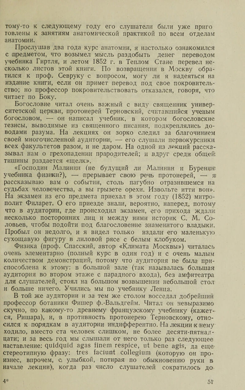 тому-то к следующему году его слушатели были уже приго товлены к занятиям анатомической практикой по всем отделам анатомии. Прослушав два года курс анатомии, я настолько ознакомился с предметом, что возымел мысль раздобыть денег переводом учебника Гиртля, и летом 1852 г. в Теплом Стане перевел не¬ сколько листов этой книги. По возвращении в Москву обра¬ тился к проф. Севруку с вопросом, могу ли я надеяться на издание книги, если он примет перевод под свое покровитель¬ ство; но профессор покровительствовать отказался, говоря, что читает по Боку. Богословие читал очень важный с виду священник универ¬ ситетской церкви, протоиерей Терновекий, считавшийся ученым богословом, —- он написал учебник, в котором богословские тезисы, выводимые из священного писания, подкреплялись до¬ водами разума. На лекциях он зорко следил за благочинием своей многочисленной аудитории, — его слушали первокурсники всех факультетов разом, и не даром. На одной из лекций расска¬ зывал нам о грехопадении прародителей; и вдруг среди общей тишины раздается «щелк». «Господин Малинин (не будущий ли Малинин и Буренин* учебника физики?), — прерывает свою речь протоиерей, — я? рассказываю вам о событии, столь пагубно отразившемся на судьбах человечества, а вы грызете орехи. Извольте итти вон». На экзамен из его предмета приехал в этом году (1852) митро¬ полит Филарет. О его приезде знали, вероятно, наперед, потому что в аудитории, где происходил экзамен, его прихода ждали несколько посторонних лиц и между ними историк С. М. Со¬ ловьев, чтобы подойти под благословение знаменитого владыки. Пробыл он недолго, и я видел только издали его маленькую сухощавую фигуру в лиловой рясе с белым клобуком. Физика (проф. Спасский, автор «Климата Москвы») читалась очень элементарно (полный курс в один год) и с очень малым количеством демонстраций, потому что аудитория не была при¬ способлена к этому: в большой зале (так называлась большая аудитория во втором этаже с парадного входа), без амфитеатра для слушателей, стоял на большом возвышении небольшой стол и больше ничего. Учились мы по учебнику Ленца. В той же аудитории и за тем же столом восседал добрейший профессор ботаники Фишер ф.-Вальдгейм. Читал он невыразимо скучно, по какому-то древнему французскому учебнику (кажет¬ ся, Ришара), и, в противность протоиерею Терновскому, отно¬ сился к порядкам в аудитории индифферентно. На лекции к нему ходило, вместо ста человек слишком, не более десяти-пятнад¬ цати; и за весь год мы слышали от него только раз следующее наставление: яиісЦшсі а^аз Ііпет гезрісе, иі Ьепе а^із, да еще- стереотипную фразу: ігез іасіипі со11е§іит (которую он про¬ изнес, впрочем, с улыбкой, потирая по обыкновению руки в начале лекции), когда раз число слушателей сократилось до.