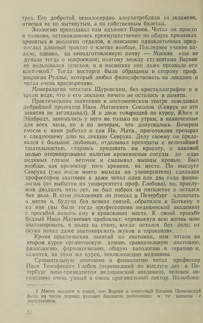 трех. Его добротой немилосердно злоупотребляли на экзамене, отвечая не по вытянутым, а по собственным билетам. Зоологию преподавал нам адъюнкт В ариек. Читал он просто и толково, останавливаясь преимущественно на общих признаках принятых в зоологии отделов, и описанию одноклеточных пред¬ послал длинный трактат о клетке вообще. Последнее учение па¬ дало, однако, на неподготовленную почву — Москва еще не думала тогда о микроскопе; поэтому между студентами Варнек не пользовался успехом, и в насмешку они даже прозвали его клеточкой.1 Тогда восторги были обращены в сторону проф. зоологии Руллье, который любил философствовать на лекциях и читал очень красноречиво. Минералогия читалась Щуровским, без кристаллографии и в таком виде, что о его лекциях ничего не осталось в памяти. Практическими занятиями в анатомическом театре заведывал добрейший прозектор Иван Матвеевич Соколов (Севрук на эти занятия не заглядывал). Я и двое товарищей по курсу, Юнге и Эйнбродт, занимались у него не только по утрам, в назначенные для всех часы, но и по вечерам, что допускалось. Вечером вместе с нами работал и сам Ив. Матв., приготовляя препарат к следующему дню на лекцию Севрука. Делу своему он преда¬ вался с большой любовью, отделывал препараты с величайшей тщательностью, стараясь придавать им красоту, с каковой целью отпрепаровывал налитые кровеносные сосуды до едва видимых глазом веточек и смазывал мышцы кровью. Был вообще, как прозектор того времени, на месте. По выслуге Севрука (уже после моего выхода из университета) сделался профессором анатомии и даже читал один или два года физио¬ логию (по выбытии из университета проф. Глебова), но, прослу¬ жив двадцать пять лет, не был избран на пятилетие и остался без дела. В этом положении он поехал в Петербург хлопотать о месте и, будучи без всяких связей, обратился к Боткину и ко мне (мы были тогда профессорами медицинской академии) с просьбой помочь ему в приискании места. К своей просьбе бедный Иван Матвеевич прибавлял: «привыкнув всю жизнь мою анатомировать, я полез на стену, когда остался без дела; от скуки начал даже анатомировать жуков и тараканов». Кроме практических занятий по анатомии, нам читали на втором курсе органическую химию, сравнительную анатомию, физиологию, фармакогнозию, общую патологию и терапию и, кажется, на этом же курсе, энциклопедию медицины. Сравнительную анатомию и физиологию читал профессор Иван Тимофеевич Глебов (перешедший по выслуге лет в Пе¬ тербург вице-президентом медицинской академии), человек не¬ сомненно очень умный и очень оригинальный лектор. Излюблен- 1 Много позднее я узнал, что Варнек и известный ботаник Ценковекий были из числа первых русских биологов, работавших в те времена с микроскопом.