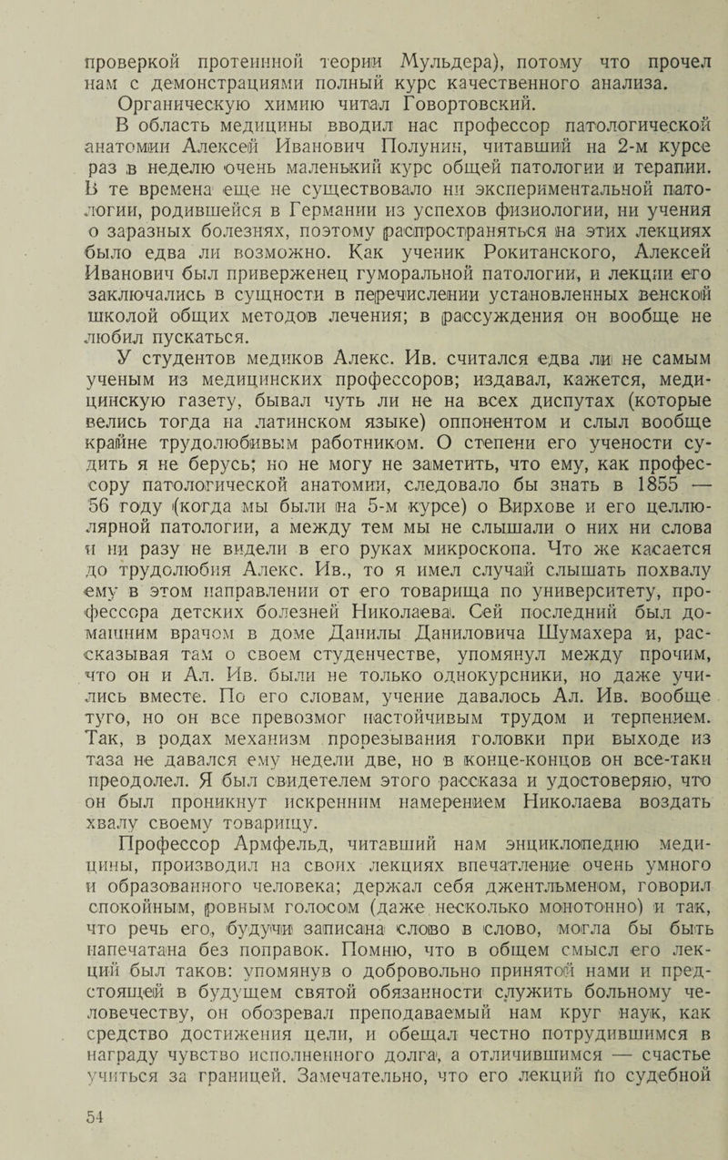 проверкой протеннной теории Мульдера), потому что прочел нам с демонстрациями полный курс качественного анализа. Органическую химию читал Говортовский. В область медицины вводил нас профессор патологической анатомии Алексей Иванович Полунин, читавший на 2-м курсе раз в неделю очень маленький курс общей патологии іи терапии. В те времена еще не существовало ни экспериментальной пато¬ логии, родившейся в Германии из успехов физиологии, ни учения о заразных болезнях, поэтому распространяться на этих лекциях было едва ли возможно. Как ученик Рокитанского, Алексей Иванович был приверженец гуморальной патологии, и лекции его заключались в сущности в перечислении установленных венской школой общих методов лечения; в рассуждения он вообще не любил пускаться. У студентов медиков Алекс. Ив. считался едва ли не самым ученым из медицинских профессоров; издавал, кажется, меди¬ цинскую газету, бывал чуть ли не на всех диспутах (которые велись тогда на латинском языке) оппонентом и слыл вообще крайне трудолюбивым работником. О степени его учености су¬ дить я не берусь; но не могу не заметить, что ему, как профес¬ сору патологической анатомии, следовало бы знать в 1855 ■— 56 году (когда мы были на 5-м курсе) о Вирхове и его целлю- лярной патологии, а между тем мы не слышали о них ни слова и ни разу не видели в его руках микроскопа. Что же касается до трудолюбия Алекс. Ив., то я имел случай слышать похвалу ему в этом направлении от его товарища по университету, про¬ фессора детских болезней Николаева. Сей последний был до¬ машним врачом в доме Данилы Даниловича Шумахера и, рас¬ сказывая там о своем студенчестве, упомянул между прочим, что он и Ал. Ив. были не только однокурсники, но даже учи¬ лись вместе. По его словам, учение давалось Ал. Ив. вообще туго, но он все превозмог настойчивым трудом и терпением. Так, в родах механизм прорезывания головки при выходе из таза не давался ему недели две, но в конце-концов он все-таки преодолел. Я был свидетелем этого рассказа и удостоверяю, что он был проникнут искренним намерением Николаева воздать хвалу своему товарищу. Профессор Армфельд, читавший нам энциклопедию меди¬ цины, производил на своих лекциях впечатление очень умного и образованного человека; держал себя джентльменом, говорил спокойным, ровным голосом (даже несколько монотонно) и так, что речь его, будучи записана слово в слово, могла бы быть напечатана без поправок. Помню, что в общем смысл его лек¬ ций был таков: упомянув о добровольно принятой нами и пред¬ стоящей в будущем святой обязанности служить больному че¬ ловечеству, он обозревал преподаваемый нам круг наук, как средство достижения цели, и обещал честно потрудившимся в награду чувство исполненного долга, а отличившимся — счастье учиться за границей. Замечательно, что его лекций Но судебной