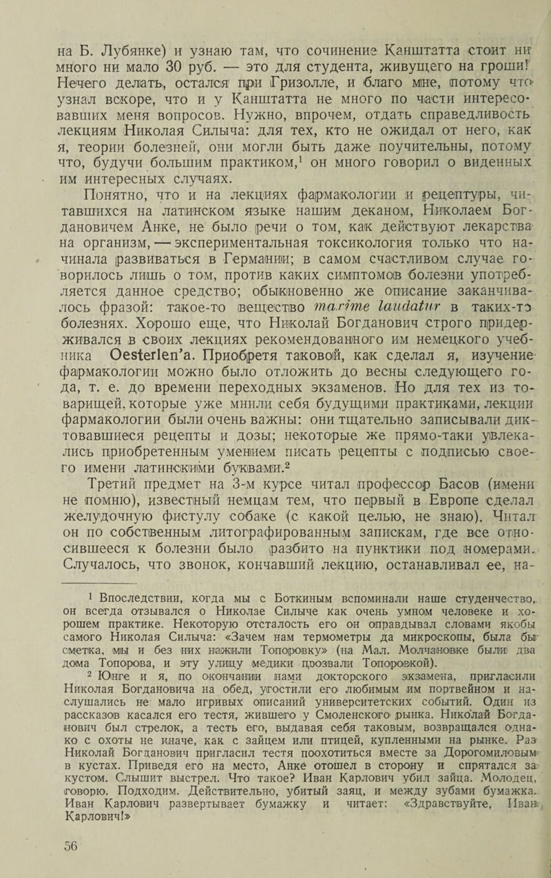 на Б. Лубянке) и узнаю там, что сочинение Канштатта стоит ни много ни мало 30 руб. — это для студента, живущего на гроши! Нечего делать, остался1 при Гризолле, и благо мне, потому что- узнал вскоре, что и у Канштатта не много по части интересо¬ вавших меня вопросов. Нужно, впрочем, отдать справедливость лекциям Николая Силыча: для тех, кто не ожидал от него, как я, теории болезней, они могли быть даже поучительны, потому что, будучи большим практиком,1 он много говорил о виденных им интересных случаях. Понятно, что и на лекциях фармакологии и рецептуры, чи¬ тавшихся на латинском языке нашим деканом, Николаем Бог¬ дановичем Анке, не было речи о том, как действуют лекарства на организм, — экспериментальная токсикология только что на¬ чинала развиваться в Германии; в самом счастливом случае го¬ ворилось лишь о том, против каких симптомов болезни употреб¬ ляется данное средство; обыкновенно же описание заканчива¬ лось фразой: такое-то вещество тагіте Іаийаінг в таких-то болезнях. Хорошо еще, что Николай Богданович строго придер¬ живался в своих лекциях .рекомендованного им немецкого учеб¬ ника ОезіегІеіГа. Приобретя таковой, как сделал я, изучение фармакологии можно было отложить до весны следующего го¬ да, т. е. до времени переходных экзаменов. Но для тех из то¬ варищей, которые уже мнили себя будущими практиками, лекции фармакологии были очень важны: они тщательно записывали дик¬ товавшиеся рецепты и дозы; некоторые же прямо-таки увлека¬ лись приобретенным умением писать рецепты с подписью свое¬ го имени латинскими буквами.2 Третий предмет на 3-м курсе читал профессор Басов (имени не помню), известный немцам тем, что первый в Европе сделал желудочную фистулу собаке (с какой целью, не знаю). Читал он по собственным литографированным запискам, где все отно¬ сившееся к болезни было разбито на пунктики под номерами. Случалось, что звонок, кончавший лекцию, останавливал ее, на- 1 Впоследствии, когда мы с Боткиным вспоминали наше студенчество, он всегда отзывался о Николае Силыче как очень умном человеке и хо¬ рошем практике. Некоторую отсталость его он оправдывал словами якобы самого Николая Силыча: «Зачем нам термометры да микроскопы, была бы сметка, міы и без них нажили Тоиороеку» (на Мал. Молчановке были два дома Топорова, и эту улицу медики прозвали Топороожой). 2 Юнге и я, по окончании нами докторского экзамена, пригласили Николая Богдановича на обед, угостили его любимым им портвейном и на¬ слушались не мало игривых описаний университетских событий. Один из рассказов касался его тестя, жившего у Смоленского1 рынка. Николай Богда¬ нович был стрелок, а тесть его, выдавая себя таковым, возвращался одна¬ ко с охоты не иначе, как с зайцем или птицей, купленными на рынке. Раз Николай Богданович пригласил тестя поохотиться вместе за Дорогомиловым в кустах. Приведя его на место, Анке отошел в сторону и спрятался за кустом. Слышит выстрел. Что такое? Иван Карлович убил зайца. Молодец, говорю. Подходим. Действительно, убитый заяц, и между зубами бумажка. Иван Карлович развертывает бумажку и читает: «Здравствуйте, Иванъ- Карлович!»