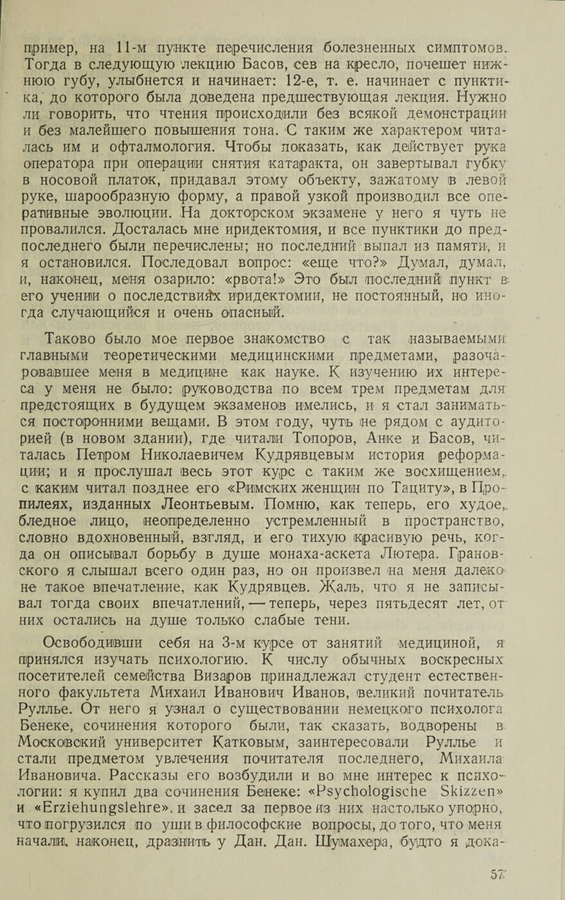 пример, на 11-м пункте перечисления болезненных симптомов. Тогда в следующую лекцию Басов, сев на кресло, почешет ниж¬ нюю губу, улыбнется и начинает: 12-е, т. е. начинает с пункти¬ ка,' до которого была доведена предшествующая лекция. Нужно ли говорить, что чтения происходили без всякой демонстрации и без малейшего повышения тона. С таким же характером чита¬ лась им и офталмология. Чтобы показать, как действует рука оператора при операции снятия катаракта, он завертывал губку в носовой платок, придавал этому объекту, зажатому ів левой руке, шарообразную форму, а правой узкой производил все опе¬ ративные эволюции. На докторском экзамене у него я чуть не провалился. Досталась мне иридектомия, и все пунктики до пред¬ последнего были перечислены; но последний выпал из памяти, и я остановился. Последовал вопрос: «еще что?» Думал, думал, и, наконец, меня озарило: «рвота!» Это был последний пункт в его учении о последствиях иридектомии, не постоянный, но ино¬ гда случающийся и очень опасный. Таково было мое первое знакомство с так называемыми главными теоретическими медицинскими предметами, разоча¬ ровавшее меня в медицине как науке. К изучению их интере¬ са у меня не было: руководства по всем трем предметам для предстоящих в будущем экзаменов имелись, и я стал занимать¬ ся посторонними вещами. В этом году, чуть не рядом с аудито¬ рией (в новом здании), где читали Топоров, Анке и Басов, чи¬ талась Петром Николаевичем Кудрявцевым история реформа¬ ции; и я прослушал весь этот курс с таким же восхищением, с каким читал позднее его «Римских женщин по Тациту», в Про¬ пилеях, изданных Леонтьевым. Помню, как теперь, его худое,, бледное лицо, неопределенно устремленный в пространство, словно вдохновенный, взгляд, и его тихую красивую речь, ког¬ да он описывал борьбу в душе монаха-аскета Лютера. Гранов¬ ского я слышал всего один раз, но он произвел на меня далеко не такое впечатление, как Кудрявцев. Жалъ, что я не записы¬ вал тогда своих впечатлений, —■ теперь, через пятьдесят лет, от них остались на душе только слабые тени. Освободивши себя на 3-м курсе от занятий медициной, я принялся изучать психологию. К числу обычных воскресных посетителей семейства Визаров принадлежал студент естествен¬ ного факультета Михаил Иванович Иванов, великий почитатель Руллье. От него я узнал о существовании немецкого психолога Бенеке, сочинения которого были, так сказать, водворены в Московский университет Катковым, заинтересовали Руллье и стали предметом увлечения почитателя последнего, Михаила Ивановича. Рассказы его возбудили и во мне интерес к психо¬ логии: я купил два сочинения Бенеке: «РзусЬоІо^ізсЬе Зкіхгеп» и «ЕггіеЬип^зІеЬге», и засел за первое из них настолько упорно, что погрузился по уши в философские вопросы, до того, что меня начали, наконец, дразнитъ у Дан. Дан. Шумахера, будто я дока- 57: