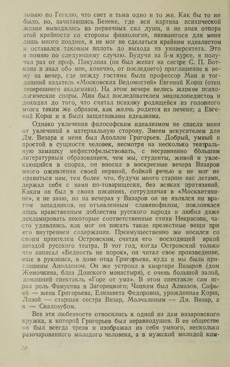 зываю по Гегелю, что свет и тьма одно и то же. Как бы то ни было, но, начитавшись Бенеке, где вся картина психической жизни выводилась из первичных сил души, и не зная отпора этой крайности со стороны физиологии, явившегося для меня -лишь много позднее, я не мог не сделаться крайним идеалистом и оставался таковым (вплоть до выхода из университета. Это я помню по следующему случаю. Будучи на 5-м курсе, я полу¬ чил раз от проф. Никулина (он был женат на сестре С. П. Бот¬ кина и знал обо мне, конечно, от последнего) приглашение к не¬ му на вечер, где между гостями были профессор Мин и тог¬ дашний издатель «Московских Ведомостей» Евгений Корш (отец теперешнего академика). На этом вечере велись жаркие психо- -логические споры. Мин был последователем энциклопедистов и доходил до того, что считал психику родящейся из головного мозга таким же образом, как желчь родится из печени; а Евге¬ ний Корш и я были защитниками идеализма. Однако увлечения философским идеализмом не спасли меня от увлечений в материальную сторону. Змеем искусителем для Дм. Визара и меня был Аполлон Григорьев. Добрый, умный и простой в сущности человек, несмотря на несколько театраль¬ ную замашку мефистофельствовать, с несравненно большим .литературным образованием, чем мы, студенты, живой и увле¬ кающийся в спорах, он вносил в воскресные вечера Визаров много оживления своей нервной, бойкой речью и не мог не нравиться нам, тем более что, будучи много старше нас летами, держал себя е нами по-товарищески, без всяких притязаний. Каким он был в своих писаниях, сотрудничая в «Москвитяни¬ не», я не знаю, но на вечерах у Визаров он не являлся ни вра¬ гом западников, ни отъявленным славянофилом, поклонялся лишь нравственным доблестям русского народа и любил даже декламировать некоторые соответственные стихи Некрасова, ча¬ сто удивляясь, как мог' он писать такие прелестные вещи при его внутреннем содержании. Преимущественно же носился со своим приятелем Островским, считая его восходящей яркой звездой русского театра. В тот год, когда Островский только что написал «Бедность не порок», он читал свое произведение, еще в рукописи, в доме отца Григорьева, куда и мы были при¬ глашены Аполлоном. Он же устроил в квартире Визаров (дом Жемочкина, близ Донского монастыря), с очень большой залой, домашний спектакль «Горе от ума». В этом спектакле сам иг¬ рал роль Фамусова и Загорецкого; Чацким был Алмазов, Софь¬ ей — жена Григорьева, Елизавета Федоровна, урожденная Корш, Лизой —’ старшая сестра Визар, Молчалиным — Дм. Визар, а я — Скалозубом. Все эти любезности относились к одной из дам визаровского кружка, к которой Григорьев был неравнодушен. В ее обществе он был всегда трезв и изображал из себя умного, несколько разочарованного молодого человека, а в мужской молодой ком-