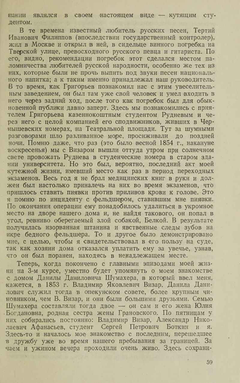 тиши являлся в своем (настоящем виде — кутящим сту¬ дентом. В те времена известный любитель русских песен, Тертий Иванович Филиппов (впоследствии государственный контролер), жил в Москве и открыл ів ней, в сидельце винного погребка на Тверской улице, превосходного русского певца и гитариста. По его, видно, рекомендации погребок этот сделался местом па¬ ломничества любителей русской народности, особенно же тех из них, которые были не прочь выпить под звуки песен националь¬ ного напитка; а к таким именно принадлежал наш руководитель. В то время, как Григорьев познакомил нас с этим увеселитель¬ ным заведением, он был там уже свой человек и умел входить в него через задний ход, после того как погребок был для обык¬ новенной публики давно заперт. Здесь мы познакомились с прия¬ телем Григорьева казеннокоштным студентом Рудневым и че¬ рез него с целой компанией его сподвижников, живших в Чер¬ нышевских номерах, на Театральной площади. Тут за шумными разговорами шло разливанное море, просиживали до поздней ночи. Помню даже, что раз (это было весной 1854 г., накануне воскресенья) мы с Визаром вышли оттуда утром при солнечном свете провожать Руднева в студенческие номера в старом зда¬ нии университета. Но это был, вероятно, последний акт моей кутежной жизни, имевший место как раз в период переходных экзаменов. Весь год я не брал медицинских книг в руки и дол¬ жен был настолько приналечь на них во время экзаменов, что пришлось ставить пиявки против приливов крови к голове. Это я помню по инциденту с фельдшером, ставившим мне пиявки. По окончании операции ему понадобилось удалиться в укромное место на дворе нашего дома и, не найдя такового, он попал в угол, ревниво оберегаемый злой собакой, Белкой. В результате получилась изорванная штанина и явственные следы зубов на икре бедного фельдшера. То и другое было демонстрировано мне, с целью, чтобы я свидетельствовал в его пользу на суде, так как хозяин дома отказался уплатить ему за увечье, узнав, что он был поранен, находясь в ненадлежащем месте. Теперь, когда покончено с главными эпизодами моей жиз- ни на 3-м курсе, уместно будет упомянуть о моем знакомстве с домом Данилы Даніиловича Шумахера, в который ввел меня, кажется, в 1853 г. Владимир Яковлевич Визар. Данила Дани¬ лович служил тогда в опекунском совете, более крупным чи¬ новником, чем В. Визар, и они были большими друзьями. Семью Шумахера составляли тогда двое — он сам и его жена Юлия Богдановна, родная сестра жены Грановского. По пятницам у них собирались постоянно: Владимир Визар, Александр Нико¬ лаевич Афанасьев, студент Сергей Петрович Боткин и я. Здееь-то и началось мое знакомство с последним, перешедшее в дружбу уже во время нашего пребывания за границей. За чаем и ужином вечера проходили очень живо. Здесь сохрани-