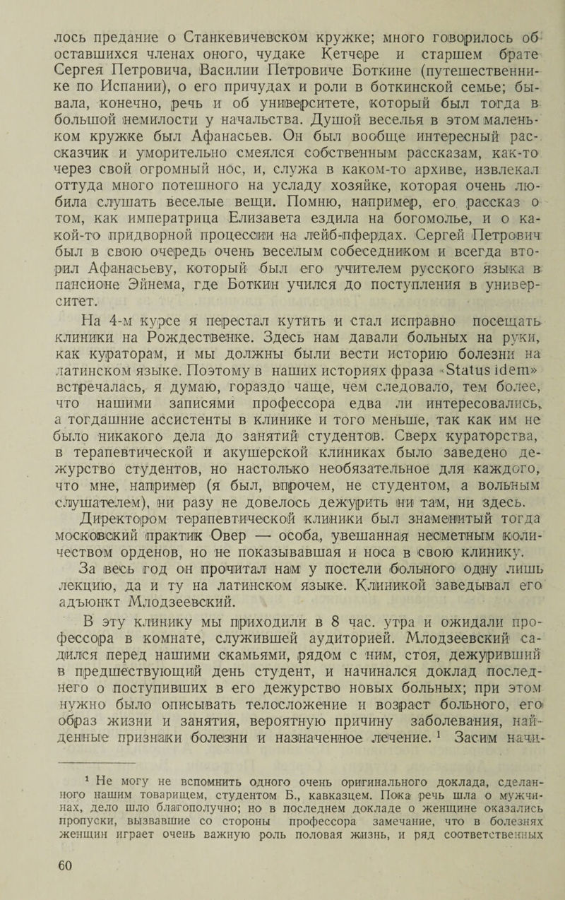 лось предание о Станкевичевеком кружке; много говорилось об оставшихся членах оного, чудаке Кетчере и старшем брате Сергея Петровича, Василии Петровиче Боткине (путешественни¬ ке по Испании), о его причудах и роли в боткинской семье; бы¬ вала, конечно, речь и об университете, который был тогда в большой немилости у начальства. Душой веселья в этом малень¬ ком кружке был Афанасьев. Он был вообще интересный рас¬ сказчик и уморительно смеялся собственным рассказам, как-то через свой огромный нос, и, служа в каком-то архиве, извлекал оттуда много потешного на усладу хозяйке, которая очень лю¬ била слушать веселые вещи. Помню, например, его рассказ о том, как императрица Елизавета ездила на богомолье, и о ка¬ кой-то придворной процессии на лейб-пфердах. Сергей Петрович был в свою очередь очень веселым собеседником и всегда вто¬ рил Афанасьеву, который был его учителем русского языка в пансионе Эйнема, где Боткин учился до поступления в универ¬ ситет. На 4-м курсе я перестал кутить и стал исправно посещать клиники на Рождественке. Здесь нам давали больных на руки, как кураторам, и мы должны были вести историю болезни на латинском языке. Поэтому в наших историях фраза <5іаШз ібет» встречалась, я думаю, гораздо чаще, чем следовало, тем более, что нашими записями профессора едва ли интересовались, а тогдашние ассистенты в клинике и того меньше, так как им не было никакого дела до занятий студентов. Сверх кураторства, в терапевтической и акушерской клиниках было заведено де¬ журство студентов, но настолько необязательное для каждого, что мне, например (я был, впрочем, не студентом, а вольным слушателем), ни разу не довелось дежурить ни там, ни здесь. Директором терапевтической клиники был знаменитый тогда московский практик Овер — особа, увешанная несметным коли¬ чеством орденов, но не показывавшая и носа в свою клинику. За весь год он прочитал нам у постели больного одну лишь лекцию, да и ту на латинском языке. Клиникой заведывал его адъюнкт Млодзеевский. В эту клинику мы приходили в 8 час. утра и ожидали про¬ фессора в комнате, служившей аудиторией. Млодзеевский са¬ дился перед нашими скамьями, рядом с ним, стоя, дежуривший в предшествующий день студент, и начинался доклад послед¬ него о поступивших в его дежурство новых больных; при этом нужно было описывать телосложение и возраст больного, его образ жизни и занятия, вероятную причину заболевания, най¬ денные признаки болезни и назначенное лечение. 1 Засим нашъ 1 Не могу не вспомнить одного очень оригинального доклада, сделан¬ ного нашим товарищем, студентом Б., кавказцем. Пока- речь шла о мужчи¬ нах, дело шло благополучно; ж> в последнем докладе о женщине оказались пропуски, вызвавшие со стороны профессора замечание, что в болезнях женщин играет очень важную роль половая жизнь, и ряд соответственных