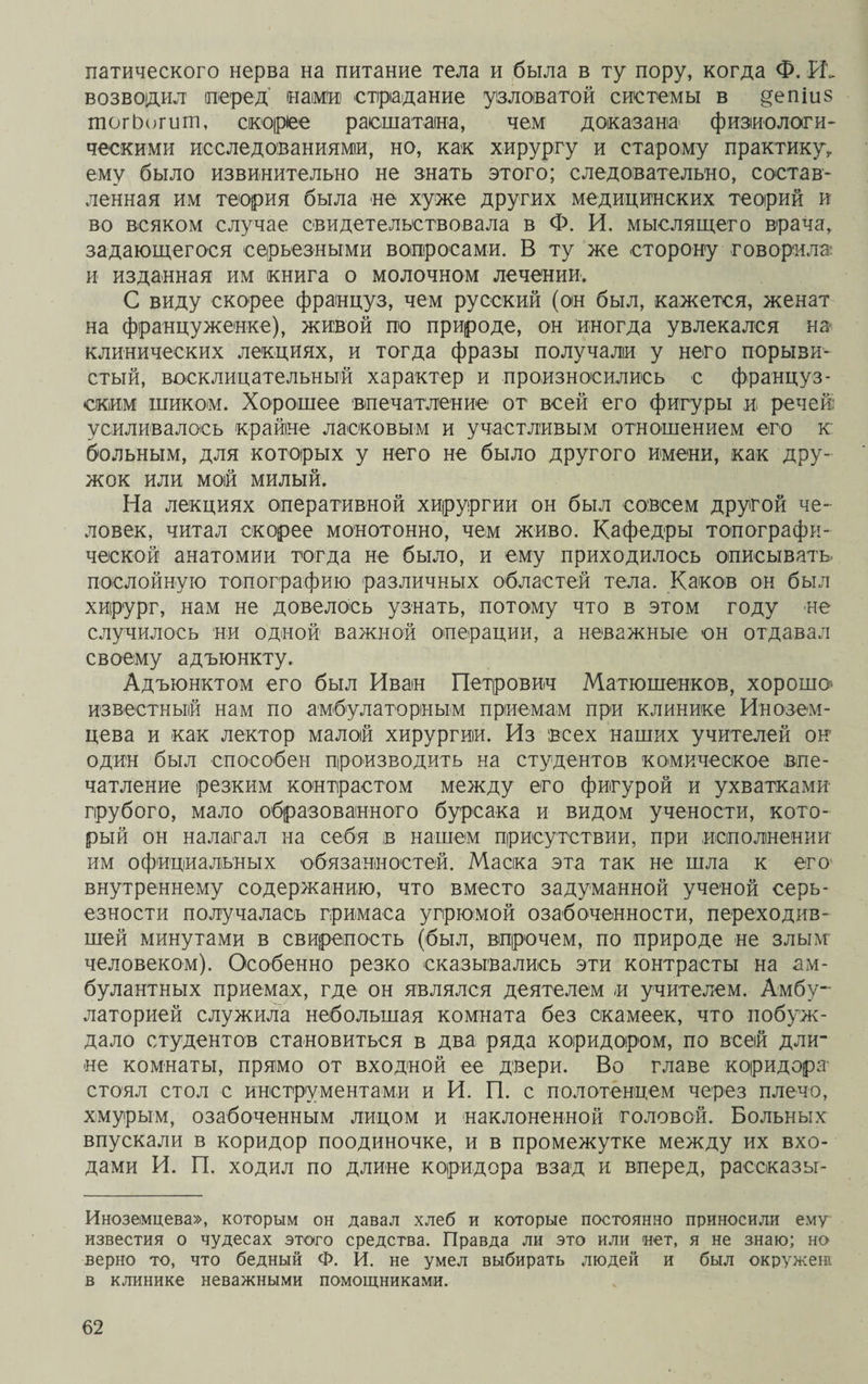 патического нерва на питание тела и была в ту пору, когда Ф. возводил перед нами страдание узловатой системы в §епіиз тогЬогит, скорее расшатана, чем доказана физиологи¬ ческими исследованиями, но, как хирургу и старому практику, ему было извинительно не знать этого; следовательно, состав¬ ленная им теория была не хуже других медицинских теорий и во всяком случае свидетельствовала в Ф. И. мыслящего врача, задающегося серьезными вопросами. В ту же сторону говорила и изданная им книга о молочном лечении. С виду скорее француз, чем русский (он был, кажется, женат на француженке), живой по природе, он иногда увлекался на клинических лекциях, и тогда фразы получали у него порыви¬ стый, восклицательный характер и произносились с француз¬ ским шиком. Хорошее впечатление от всей его фигуры и речей усиливалось крайне ласковым и участливым отношением его к больным, для которых у него не было другого имени, как дру¬ жок или мой милый. На лекциях оперативной хирургии он был совсем другой че¬ ловек, читал скорее монотонно, чем живо. Кафедры топографи¬ ческой анатомии тогда не было, и ему приходилось описывать послойную топографию различных областей тела. Каков он был хирург, нам не довелось узнать, потому что в этом году не случилось ни одной важной операции, а неважные он отдавал своему адъюнкту. Адъюнктом его был Иван Петрович Матюшенков, хороша известный нам по амбулаторным приемам при клинике Инозем¬ цева и как лектор малой хирургии. Из всех наших учителей он один был способен производить на студентов комическое впе¬ чатление резким контрастом между его фигурой и ухватками грубого, мало образованного бурсака и видом учености, кото¬ рый он налагал на себя в нашем присутствии, при исполнении им официальных обязанностей. Маска эта так не шла к его внутреннему содержанию, что вместо задуманной ученой серь¬ езности получалась гримаса угрюмой озабоченности, переходив¬ шей минутами в свирепость (был, впрочем, по природе не злым' человеком). Особенно резко сказывались эти контрасты на ам- булантных приемах, где он являлся деятелем и учителем. Амбу¬ латорией служила небольшая комната без скамеек, что побуж¬ дало студентов становиться в два ряда коридором, по всей дли¬ не комнаты, прямо от входной ее двери. Во главе коридора стоял стол с инструментами и И. П. с полотенцем через плечо, хмурым, озабоченным лицом и наклоненной головой. Больных впускали в коридор поодиночке, и в промежутке между их вхо¬ дами И. П. ходил по длине коридора взад и вперед, рассказы- Иноземцева», которым он давал хлеб и которые постоянно приносили ему известия о чудесах этого средства. Правда ли это или нет, я не знаю; но верно то, что бедный Ф. И. не умел выбирать людей и был окружені в клинике неважными помощниками.