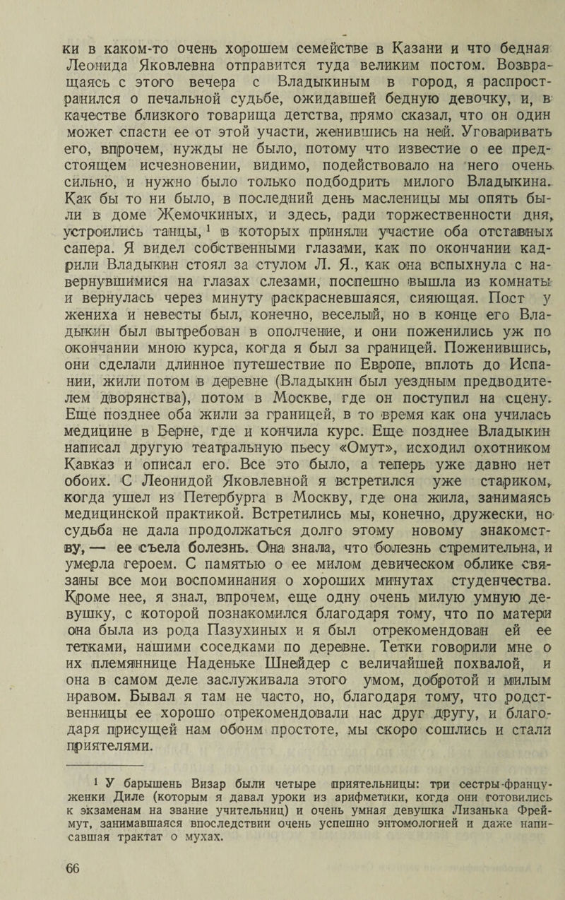 ки в каком-то очень хорошем семействе в Казани и что бедная Леонида Яковлевна отправится туда великим постом. Возвра¬ щаясь с этого вечера с Владыкиным в город, я распрост¬ ранился о печальной судьбе, ожидавшей бедную девочку, и, в качестве близкого товарища детства, прямо сказал, что он один может спасти ее от этой участи, женившись на ней. Уговаривать его, впрочем, нужды не было, потому что известие о ее пред¬ стоящем исчезновении, видимо, подействовало на него очень сильно, и нужно было только подбодрить милого Владыкина. Как бы то ни было, в последний день масленицы мы опять бы¬ ли в доме Жемочкиных, и здесь, ради торжественности дня, устроились танцы,1 в которых приняли участие оба отставных сапера. Я видел собственными глазами, как по окончании кад¬ рили Владыкин стоял за стулом Л. Я-, как она вспыхнула с на¬ вернувшимися на глазах слезами, поспешно вышла из комнаты и вернулась через минуту раскрасневшаяся, сияющая. Пост у жениха и невесты был, конечно, веселый, но в конце его Вла¬ дыкин был вытребован в ополчение, и они поженились уж по окончании мною курса, когда я был за границей. Поженившись, они сделали длинное путешествие по Европе, вплоть до Испа¬ нии, жили потом в деревне (Владыкин был уездным предводите¬ лем дворянства), потом в Москве, где он поступил на сцену. Еще позднее оба жили за границей, в то время как она училась медицине в Берне, где и кончила курс. Еще позднее Владыкин написал другую театральную пьесу «Омут», исходил охотником Кавказ и описал его. Все это было, а теперь уже давно нет обоих. С Леонидой Яковлевной я встретился уже стариком, когда ушел из Петербурга в Москву, где она жила, занимаясь медицинской практикой. Встретились мы, конечно, дружески, но судьба не дала продолжаться долго этому новому знакомст¬ ву, — ее съела болезнь. Она знала, что болезнь стремительна, и умерла героем. С памятью о ее милом девическом облике свя¬ заны все мои воспоминания о хороших минутах студенчества. Кроме нее, я знал, впрочем, еще одну очень милую умную де¬ вушку, с которой познакомился благодаря тому, что по матери она была из рода Пазухиных и я был отрекомендован ей ее тетками, нашими соседками по деревне. Тетки говорили мне о их племяннице Наденьке Шнейдер с величайшей похвалой, и она в самом деле заслуживала этого умом, добротой и милым нравом. Бывал я там не часто, но, благодаря тому, что родст¬ венницы ее хорошо отрекомендовали нас друг Другу, и благо¬ даря присущей нам обоим простоте, мы скоро сошлись и стали приятелями. 1 У барышень Визар были четыре приятельницы: три сестры-францу¬ женки Диле (которым я давал уроки из арифметики, когда они готовились к экзаменам на звание учительниц) и очень умная девушка Лизанька Фрей- мут, занимавшаяся впоследствии очень успешно энтомологией и даже напи¬ савшая трактат о мухах.
