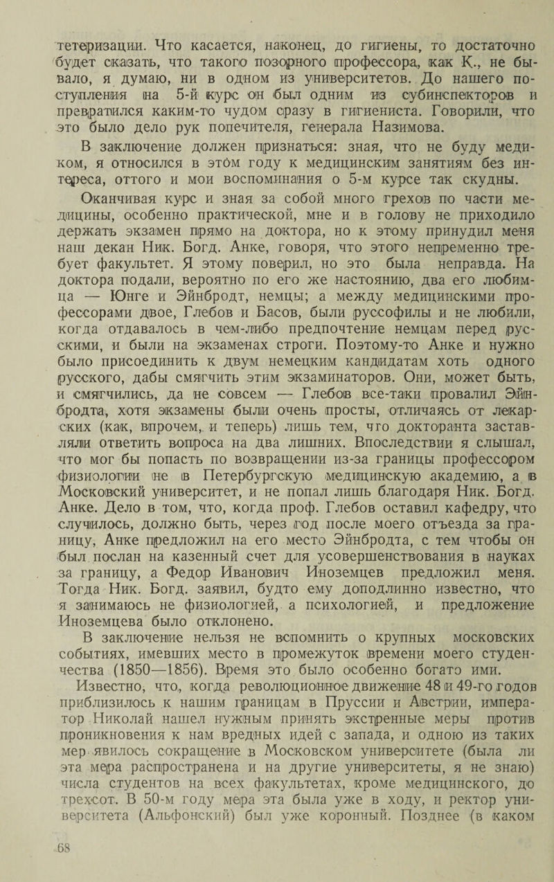 тетеризации. Что касается, наконец, до гигиены, то достаточно будет сказать, что такого позорного профессора,, как К., не бы¬ вало, я думаю, ни в одном из университетов. До нашего по¬ ступления на 5-й курс он был одним из субинспекторов и превратился каким-то чудом сразу в гигиениста. Говорили, что это было дело рук попечителя, генерала Назимова. В заключение должен признаться: зная, что не буду меди¬ ком, я относился в этом году к медицинским занятиям без ин¬ тереса, оттого и мои воспоминания о 5-м курсе так скудны. Оканчивая курс и зная за собой много грехов по части ме¬ дицины, особенно практической, мне и в голову не приходило держать экзамен прямо на доктора, но к этому принудил меня наш декан Ник. Богд. Анке, говоря, что этого непременно тре¬ бует факультет. Я этому поверил, но это была неправда. На доктора подали, вероятно по его же настоянию, два его любим¬ ца — Юнге и Эйнбродт, немцы; а между медицинскими про¬ фессорами двое, Глебов и Басов, были руееофилы и не любили, когда отдавалось в чем-либо предпочтение немцам перед рус¬ скими, и были на экзаменах строги. Поэтому-то Анке и нужно было присоединить к двум немецким кандидатам хоть одного русского, дабы смягчить этим экзаминаторов. Они, может быть, и смягчились, да не совсем — Глебов все-таки провалил Эйін- бродта, хотя экзамены были очень просты, отличаясь от лекар¬ ских (как, впрочем, и теперь) лишь тем, чго докторанта застав¬ ляли ответить вопроса на два лишних. Впоследствии я слышал, что мог бы попасть по возвращении из-за границы профессором физиологии не ів Петербургскую медицинскую академию, а в Московский университет, и не попал лишь благодаря Ник. Богд. Анке. Дело в том, что, когда проф. Глебов оставил кафедру, что случилось, должно быть, через год после моего отъезда за гра¬ ницу, Анке предложил на его место Эйнбродта, с тем чтобы он был послан на казенный счет для усовершенствования в науках за границу, а Федор Иванович Иноземцев предложил меня. Тогда Ник. Богд. заявил, будто ему доподлинно известно, что я занимаюсь не физиологией, а психологией, и предложение Иноземцева было отклонено. В заключение нельзя не вспомнить о крупных московских событиях, имевших место в промежуток времени моего студен¬ чества (1850—1856). Время это было особенно богато ими. Известно, что, когда революционное движение 48 и 49-го годов приблизилось к нашим границам в Пруссии и Австрии, импера¬ тор Николай нашел нужным принять экстренные меры против проникновения к нам вредных идей с запада, и одною из таких мер явилось сокращение в Московском университете (была ли эта мера распространена и на другие университеты, я не знаю) числа студентов на всех факультетах, кроме медицинского, до трехсот, В 50-м году мера эта была уже в ходу, и ректор уни¬ верситета (Альфонский) был уже коронный. Позднее (в каком