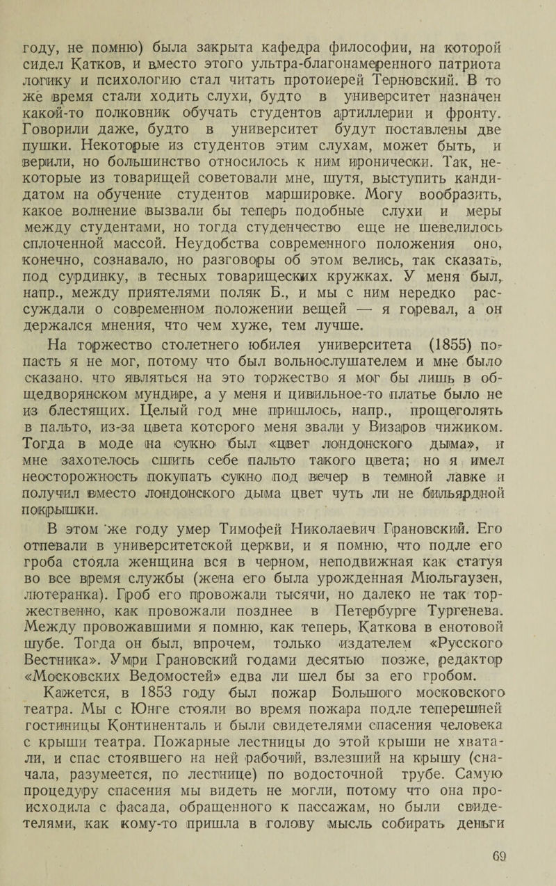 году, не помню) была закрыта кафедра философии, на которой сидел Катков, и в,место этого улыра-благонамеренного патриота логику и психологию стал читать протоиерей Терновокий. В то же время стали ходить слухи, будто в университет назначен какой-то полковник обучать студентов артиллерии и фронту. Говорили даже, будто в университет будут поставлены две пушки. Некоторые из студентов этим слухам, может быть, и верили, но большинство относилось к ним иронически. Так, не¬ которые из товарищей советовали мне, шутя, выступить канди¬ датом на обучение студентов маршировке. Могу вообразить, какое волнение вызвали бы теперь подобные слухи и меры между студентами, но тогда студенчество еще не шевелилось сплоченной массой. Неудобства современного положения оно, конечно, сознавало, но разговоры об этом велись, так сказать, под сурдинку, в тесных товарищеских кружках. У меня был, напр., между приятелями поляк Б., и мы с ним нередко рас¬ суждали о современном положении вещей — я горевал, а он держался мнения, что чем хуже, тем лучше. На торжество столетнего юбилея университета (1855) по¬ пасть я не мог, потому что был вольнослушателем и мне было сказано, что являться на это торжество я мог бы лишь в об¬ щедворянском мундире, а у меня и цивіильное-то платье было не из блестящих. Целый год мне пришлось, напр., прощеголять в пальто, из-за цвета которого меня звали у Визаров чижиком. Тогда в моде на сукно был «цвет лондонского дыма», и мне захотелось сшить себе пальто такого цвета; но я имел неосторожность покупать сукно под вечер в темной лавке и получил вместо лондонского дыма цвет чуть ли не бильярдной покрышки. В этом же году умер Тимофей Николаевич Грановский. Его отпевали в университетской церкви, и я помню, что подле его гроба стояла женщина вся в черном, неподвижная как статуя во все время службы (жена его была урожденная Мюльгаузен, лютеранка). Гроб его провожали тысячи, но далеко не так тор¬ жественно, как провожали позднее в Петербурге Тургенева. Между провожавшими я помню, как теперь, Каткова в енотовой шубе. Тогда он был, впрочем, только издателем «Русского Вестника». Умри Грановский годами десятью позже, редактор «Московских Ведомостей» едва ли шел бы за его гробом. Кажется, в 1853 году был пожар Большого московского театра. Мы с Юнге стояли во время пожара подле теперешней гостиницы Континенталь и были свидетелями спасения человека с крыши театра. Пожарные лестницы до этой крыши не хвата¬ ли, и спас стоявшего на ней рабочий, взлезший на крышу (сна¬ чала, разумеется, по лестнице) по водосточной трубе. Самую процедуру спасения мы видеть не могли, потому что она про¬ исходила с фасада, обращенного к пассажам, но были свиде¬ телями, как кому-то пришла в голову мысль собирать деньги
