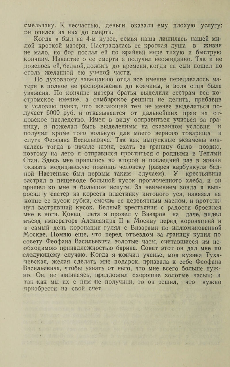 смельчаку. К несчастью, деньги оказали ему плохую услугу: он опился на них до смерти. Когда я был на 4-м курсе, семья наша лишилась нашей ми¬ лой кроткой матери. Настрадалась ее кроткая душа в жизни не мало, но бог послал ей по крайней мере тихую и быструю кончину. Известие о ее смерти я получил неожиданно. Так и не довелось ей, бедной, дожить до времени, когда ее сын пошел по столь желанной ею ученой части. По духовному завещанию отца все имение передавалось ма¬ тери в полное ее распоряжение до кончины, и воля отца была уважена. По кончине матери братья выделили сестрам все ко¬ стромское имение, а симбирское решили не делить, прибавив к условию пункт, что желающий тем не менее выделиться по¬ лучает 6000 руб. и отказывается от дальнейших прав на от¬ цовское наследство. Имея в виду отправиться учиться за гра¬ ницу, я пожелал быть выделенным на сказанном условии и получил кроме того вольную для моего верного товарища и слуги Феофана Васильевича. Так как выпускные экзамены кон¬ чались тогда в начале июня, ехать за границу было поздно, поэтому на лето я отправился проститься с родными в Теплый Стан. Здесь мне пришлось во второй и последний раз в жизни оказать медицинскую помощь человеку (разрез карбункула бед¬ ной Настеньке был первым таким случаем). У крестьянина застрял в пищеводе большой кусок проглоченного хлеба, и он пришел ко мне в большом испуге. За неимением зонда я вып¬ росил у сестер из корсета пластинку китового уса, навязал на конце ее кусок губки, смочив ее деревянным маслом, и протолк¬ нул застрявший кусок. Бедный крестьянин с радости бросился мне в ноги. Конец лета я провел у Визароів на даче, видел въезд императора Александра II в Москву перед коронацией и в самый день коронации гулял с Визарами по иллюминованной Москве. Помню еще, что перед отъездом за границу купил по совету Феофана Васильевича золотые часы, считавшиеся им не¬ обходимою принадлежностью барина. Совет этот он дал мне по следующему случаю. Когда я кончил ученье, моя кузина Туха¬ чевская, желая сделать мне подарок, призвала к себе Феофана Васильевича, чтобы узнать от него, что мне всего больше нуж¬ но. Он, не запинаясь, предложил «хорошие золотые часы»; и так как мы их с ним не получили, то он решил, что нужно приобрести на свой счет.