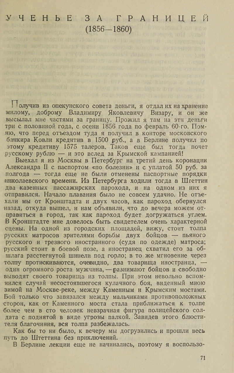УЧЕНЬЕ ЗА ГРАНИЦЕЙ (1856-1860) п з 1 олучив из опекунского сонета деньги, я отдал их на хранение милому, доброму Владимиру Яковлевичу Визару, и он же высылал мне частями за границу. Прожил я там на эти деньги три с половиной года, с осени 1856 года по февраль 60-го. Пом¬ ню, что перед отъездом туда я получил в конторе московского банкира Ковли кредитив в 1500 руб., а в Берлине получил по этому кредитиву 1575 талеров. Таков еще был тогда почет русскому рублю — и это вслед за Крымской кампанией! Выехал я из Москвы в Петербург на третий день коронации Александра II с паспортом «по болезни» и с уплатой 50 руб. за полгода — тогда еще не были отменены паспортные порядки николаевского времени. Из Петербурга ходили тогда в Штеттин два казенных пассажирских парохода, и на одном из них я отправился. Начало плавания было не совсем удачно. Не отъе¬ хали мы от Кронштадта и двух часов, как пароход обернулся назад, откуда вышел, и нам объявили, что до вечера можем от¬ правиться в город, так как пароход будет догружаться углем. В Кронштадте мне довелось быть свидетелем очень характерной сцены. На одной из городских площадей, вижу, стоит толпа русских матросов зрителями борьбы двух бойцов — пьяного русского и трезвого иностранного (судя по одежде) матроса; русский стоит в боевой позе, а иностранец схватил его за об¬ шлага расстегнутой шинели под горло; в то же мгновение через толпу протискиваются, очевидно, два товарища иностранца, — один огромного роста мужчина,—разнимают бойцов и свободно выводят своего товарища из толпы. При этом невольно вспом¬ нился случай несостоявшегося кулачного боя, виденный мною зимой на Москве-реке, между Каменным и Крымским мостами. Бой только что завязался между мальчиками противоположных сторон, как от Каменного моста стала приближаться к толпе более чем в сто человек невзрачная фигура полицейского сол¬ дата с поднятой в виде угрозы палкой. Завидев этого блюсти¬ теля благочиния, вся толпа разбежалась. Как бы то ни было, к вечеру мы догрузились и прошли весь путь до Штеттина без приключений. В Берлине лекции еще не начинались, поэтому я воспользо-