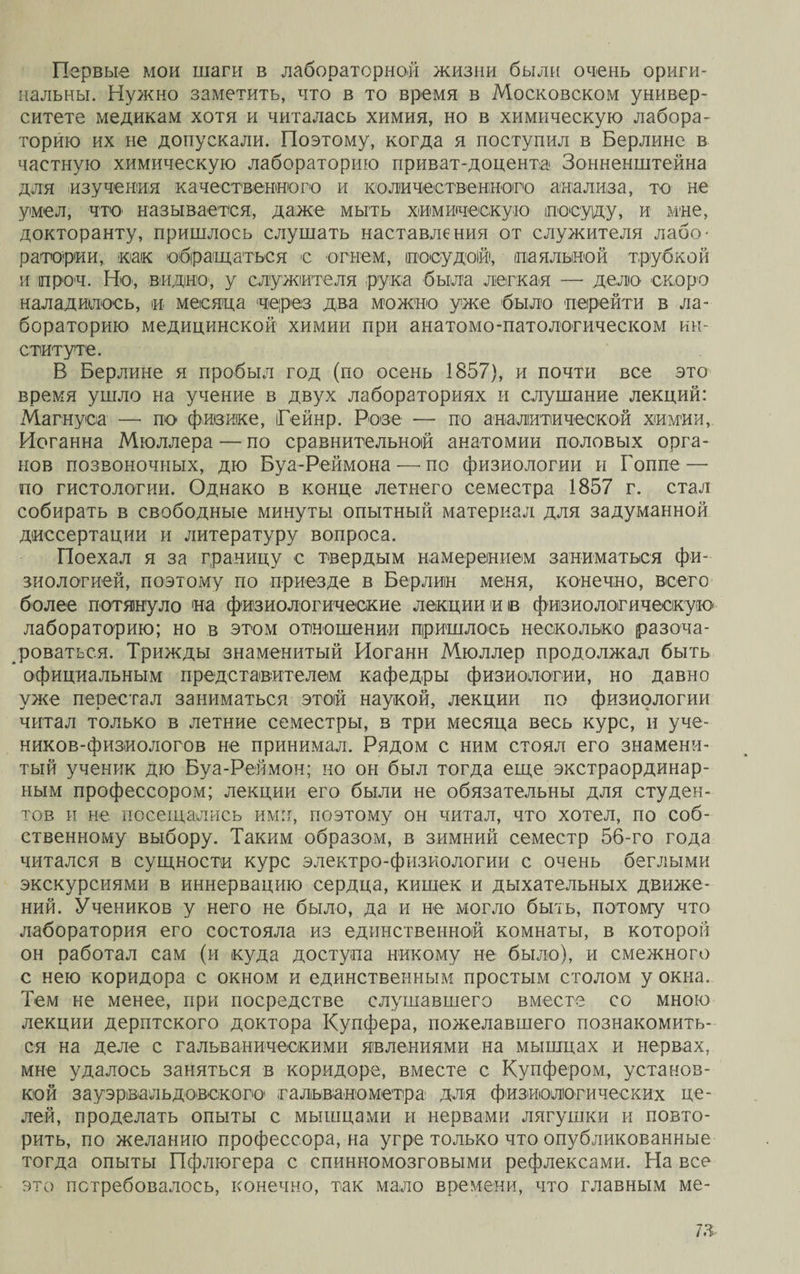Первые мои шаги в лабораторной жизни были очень ориги¬ нальны. Нужно заметить, что в то время в Московском универ¬ ситете медикам хотя и читалась химия, но в химическую лабора¬ торіею их не допускали. Поэтому, когда я поступил в Берлине в частную химическую лабораторию приват-доцента Зонненштейна для изучения качественного и количественного анализа, то не умел, что называется, даже мыть химическую посуду, и мне, докторанту, пришлось слушать наставления от служителя лабо¬ ратории, как обращаться с огнем, посудой, паяльной трубкой и іпроч. Но, видно', у служителя рука была легкая — дело скоро наладилось, и месяца через два можно уже было перейти в ла¬ бораторию медицинской химии при анатомо-патологическом ин¬ ституте. В Берлине я пробыл год (по осень 1857), и почти все это время ушло на учение в двух лабораториях и слушание лекций: Магнуса — по физике, іГейнр. Розе — по аналитической химии, Иоганна Мюллера — по сравнительной анатомии половых орга¬ нов позвоночных, дю Буа-Реймона —• по физиологии и Гоппе— по гистологии. Однако в конце летнего семестра 1857 г. стал собирать в свободные минуты опытный материал для задуманной диссертации и литературу вопроса. Поехал я за границу с твердым намерением заниматься фи¬ зиологией, поэтому по приезде в Берлин меня, конечно, всего более потянуло на физиологические лекции и ів физиологическую лабораторию; но в этом отношении пришлось несколько разоча¬ роваться. Трижды знаменитый Иоганн Мюллер продолжал быть официальным представителем кафедры физиологии, но давно уже перестал заниматься этой наукой, лекции по физиологии читал только в летние семестры, в три месяца весь курс, и уче- ников-физиологов не принимал. Рядом с ним стоял его знамени¬ тый ученик дю Буа-Реймон; но он был тогда еще экстраординар¬ ным профессором; лекции его были не обязательны для студен¬ тов и не посещались ими, поэтому он читал, что хотел, по соб¬ ственному выбору. Таким образом, в зимний семестр 56-го года читался в сущности курс электро-физиологии с очень беглыми экскурсиями в иннервацию сердца, кишек и дыхательных движе¬ ний. Учеников у него не было, да и не могло быть, потому что лаборатория его состояла из единственной комнаты, в которой он работал сам (и куда доступа никому не было), и смежного с нею коридора с окном и единственным простым столом у окна. Тем не менее, при посредстве слушавшего вместе со мною лекции дерптского доктора Купфера, пожелавшего познакомить¬ ся на деле с гальваническими явлениями на мышцах и нервах, мне удалось заняться в коридоре, вместе с Купфером, установ¬ кой зауэрівальдавского гальванометра для физиологических це¬ лей, проделать опыты с мышцами и нервами лягушки и повто¬ рить, по желанию профессора, на угре только что опубликованные тогда опыты Пфлюгера с спинномозговыми рефлексами. На все это потребовалось, конечно, так мало времени, что главным ме-