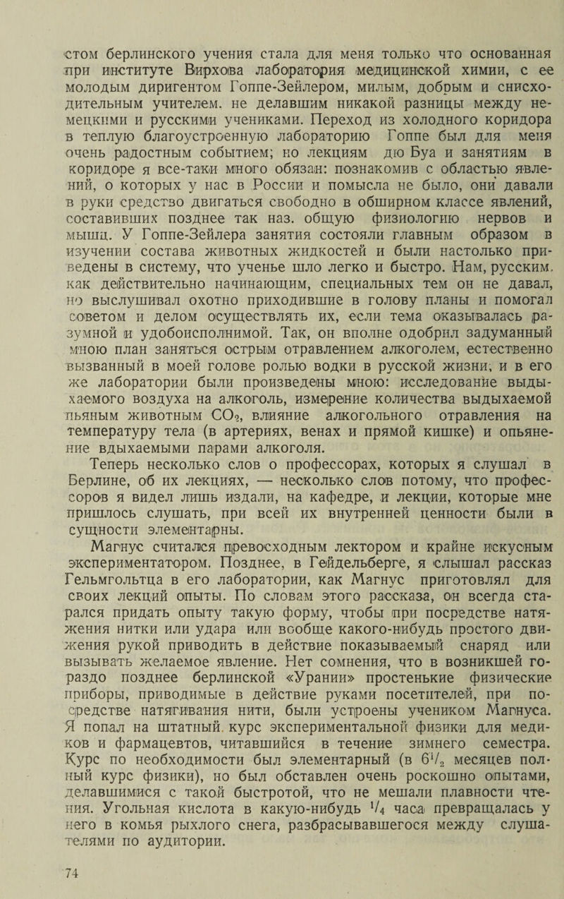 стом берлинского учения стала для меня только что основанная при институте Вирхова лаборатория медицинской химии, с ее молодым диригентом Гоппе-Зейлером, милым, добрым и снисхо¬ дительным учителем, не делавшим никакой разницы между не¬ мецкими и русскими учениками. Переход из холодного коридора в теплую благоустроенную лабораторию Гоппе был для меня очень радостным событием; но лекциям дю Буа и занятиям в коридоре я все-таки много обязан: познакомив с областью явле¬ ний, о которых у нас в России и помысла не было, они давали в руки средство двигаться свободно в обширном классе явлений, составивших позднее так наз. общую физиологию нервов и мышц. У Гоппе-Зейлера занятия состояли главным образом в изучении состава животных жидкостей и были настолько при¬ ведены в систему, что ученье шло легко и быстро. Нам, русским, как действительно начинающим, специальных тем он не давал, но выслушивал охотно приходившие в голову планы и помогал советом и делом осуществлять их, если тема оказывалась ра¬ зумной іи удобоисполнимой. Так, он вполне одобрил задуманный мною план заняться острым отравлением алкоголем, естественно вызванный в моей голове ролью водки в русской жизни, и в его же лаборатории были произведены мною: исследование выды¬ хаемого воздуха на алкоголь, измерение количества выдыхаемой пьяным животным СО?, влияние алкогольного отравления на температуру тела (в артериях, венах и прямой кишке) и опьяне¬ ние вдыхаемыми парами алкоголя. Теперь несколько слов о профессорах, которых я слушал в Берлине, об их лекциях, — несколько слов потому, что профес¬ соров я видел лишь издали, на кафедре, и лекции, которые мне пришлось слушать, при всей их внутренней ценности были в сущности элементарны. Магнус считался превосходным лектором и крайне искусным экспериментатором. Позднее, в Гейдельберге, я слышал рассказ Гельмгольтца в его лаборатории, как Магнус приготовлял для своих лекций опыты. По словам этого рассказа, он всегда ста¬ рался придать опыту такую форму, чтобы при посредстве натя¬ жения нитки или удара или вообще какого-нибудь простого дви¬ жения рукой приводить в действие показываемый снаряд или вызывать желаемое явление. Нет сомнения, что в возникшей го¬ раздо позднее берлинской «Урании» простенькие физические приборы, приводимые в действие руками посетителей, при по¬ средстве натягивания нити, были устроены учеником Магнуса. Я попал на штатный курс экспериментальной физики для меди¬ ков и фармацевтов, читавшийся в течение зимнего семестра. Курс по необходимости был элементарный (в 6Ѵ2 месяцев пол¬ ный курс физики), но был обставлен очень роскошно опытами, делавшимися с такой быстротой, что не мешали плавности чте¬ ния. Угольная кислота в какую-нибудь Ѵ4 часа превращалась у него в комья рыхлого снега, разбрасывавшегося между слуша¬ телями по аудитории.