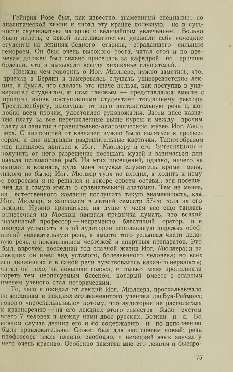 Гейнрих Розе был, как известно, знаменитый специалист по аналитической химии и читал эту крайне полезную, но в сущ¬ ности скучноватую материю с величайшим увлечением. Больно было видеть, с какой неделикатностью держали себя немецкие студенты на лекциях бедного старика, страдавшего сильным гемороем. Он был очень высокого роста, читал стоя и по вре¬ менам должен был сильно приседать за кафедрой по причине болезни, что и вызывало всегда хихиканье слушателей. Прежде чем говорить о Йог. Мюллере, нужно заметить, что, приехав в Берлин и намереваясь слушать университетские лек¬ ции, я думал, что сделать это иначе нельзя, как поступив в уни¬ верситет студентом, и стал таковым — представлялся вместе с прочими вновь поступившими студентами тогдашнему ректору Тренделенбургу, выслушал от него наставительную речь и, по¬ добно всем прочим, удостоился рукопожатия. Затем внес казна¬ чею плату за все перечисленные выше курсы и между прочим плату за занятия в сравнительно-анатомическом музее. Йог. Мюл¬ лера. С квитанцией от казначея нужно было являться к профес¬ сорам, и они выдавали разрешительные карточки. Таким образом мне пришлось явиться к Йог. Мюллеру в его Зргеспзішісіе и получить от него разрешение посещать музей и заниматься для начала остеологией рыб. Из этих посещений, однако, ничего не вышло: в комнате, куда меня впускал служитель, кроме меня, никого не было; Йог. Мюллер туда не входил, а ходить к нему е вопросами я не решался и вскоре совсем оставил эти посеще¬ ния да и самую мысль о сравнительной анатомии. Тем не менее, из естественного желания послушать такую знаменитость, как Йог. Мюллер, я записался в летний семестр 57-го года на его лекции. Нужно признаться, на душе у меня все еще таилась вынесенная из Москвы наивная привычка думать, что всякий знаменитый профессор — непременно блестящий оратор, и я ожидал услышать в этой аудитории исполненную широких обоб¬ щений увлекательную речь, а вместо того услышал чисто дело¬ вую речь, с показыванием чертежей и спиртных препаратов. Это был, впрочем, последний год славной жизни Йог. Мюллера; и на лекциях он имел вид усталого, болезненного человека; во всех его движениях и в самой речи чувствовалась какая-то нервность; читал он тихо, не повышая голоса, и только глазд продолжали гореть тем неописуемым блеском, который вместе с славным именем ученого стал историческим. То, чего я ожидал от лекций Йог. Мюллера, проскальзывало по временам в лекциях его знаменитого ученика дю Буа-Реймона; говорю «проскальзывало» потому, что аудитория не располагала к красноречию — на его лекциях этого семестра было счетом всего 7 человек и между ними двое русских, Боткин и я. Во всяком случае лекции его и по содержанию и по исполнению были привлекательны. Сюжет был для нас совсем новый; речь профессора текла плавно, свободно, и немецкий язык звучал у него очень красиво. Особенно памятна мне его лекция о быстр о -