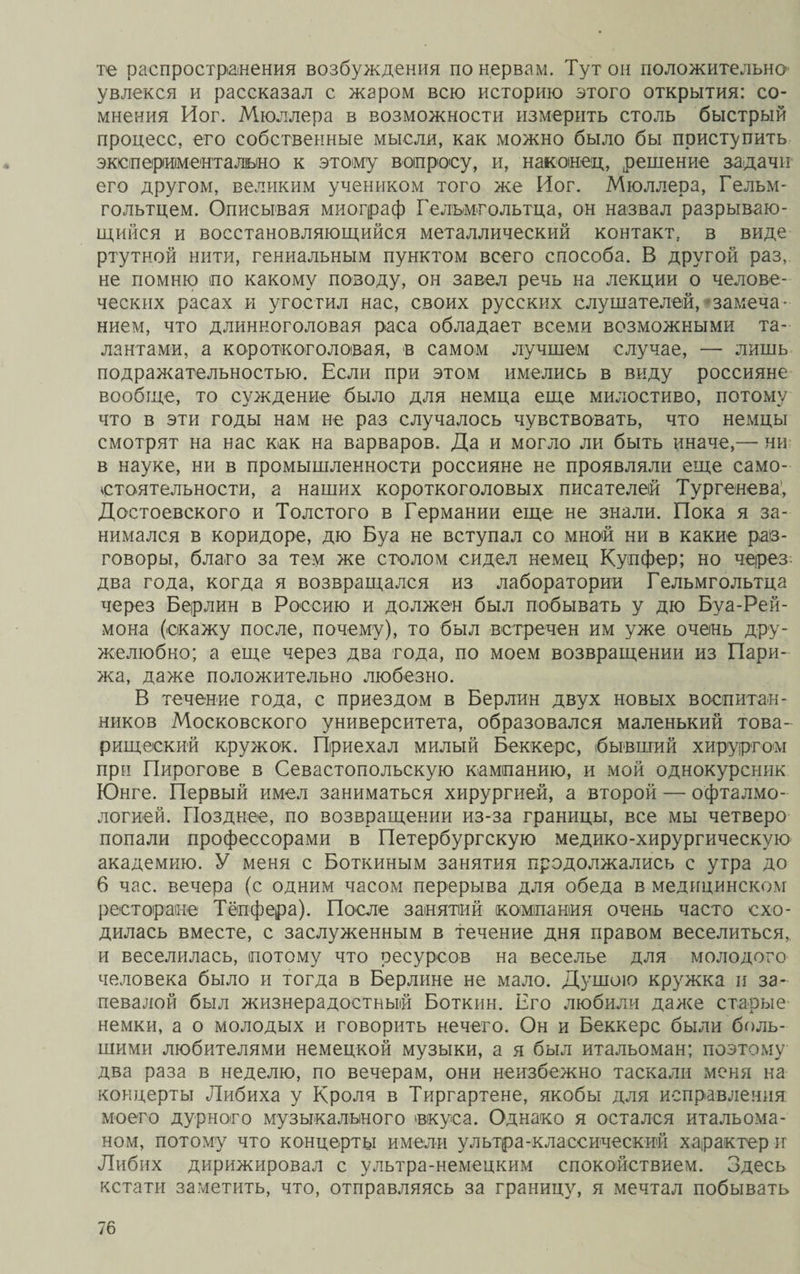 те распространения возбуждения по нервам. Тут он положительно увлекся и рассказал с жаром всю историю этого открытия: со¬ мнения Йог. Мюллера в возможности измерить столь быстрый процесс, его собственные мысли, как можно было бы приступить экспериментально к этому вопросу, и, наконец, решение задачи его другом, великим учеником того же Йог. Мюллера, Гельм- гольтцем. Описывая миограф Гельмпольтца, он назвал разрываю¬ щийся и восстановляющийся металлический контакт, в виде ртутной нити, гениальным пунктом всего способа. В другой раз, не помню по какому поводу, он завел речь на лекции о челове¬ ческих расах и угостил нас, своих русских слушателей, замеча¬ нием, что длинноголовая раса обладает всеми возможными та¬ лантами, а короткоголовая, в самом лучшем случае, — лишь подражательностью. Если при этом имелись в виду россияне вообще, то суждение было для немца еще милостиво, потому что в эти годы нам не раз случалось чувствовать, что немцы смотрят на нас как на варваров. Да и могло ли быть иначе,— ни в науке, ни в промышленности россияне не проявляли еще само¬ стоятельности, а наших короткоголовых писателей Тургенева, Достоевского и Толстого в Германии еще не знали. Пока я за¬ нимался в коридоре, дю Буа не вступал со мной ни в какие раз¬ говоры, благо за тем же столом сидел немец Купфер; но через два года, когда я возвращался из лаборатории Гельмгольтца через Берлин в Россию и должен был побывать у дю Буа-Рей- мона (скажу после, почему), то был встречен им уже очень дру¬ желюбно; а еще через два года, по моем возвращении из Пари¬ жа, даже положительно любезно. В течение года, с приездом в Берлин двух новых воспитан¬ ников Московского университета, образовался маленький това¬ рищеский кружок. Приехал милый Беккере, бывший хирургом при Пирогове в Севастопольскую кампанию, и мой однокурсник Юнге. Первый имел заниматься хирургией, а второй — офталмо- логией. Позднее, по возвращении из-за границы, все мы четверо попали профессорами в Петербургскую медико-хирургическую академию. У меня с Боткиным занятия продолжались с утра до 6 час. вечера (с одним часом перерыва для обеда в медицинском ресторане Тёпфера). После занятий компания очень часто схо¬ дилась вместе, с заслуженным в течение дня правом веселиться, и веселилась, потому что ресурсов на веселье для молодого человека было и тогда в Берлине не мало. Душою кружка и за¬ певалой был жизнерадостный Боткин. Его любили даже старые немки, а о молодых и говорить нечего. Он и Беккере были боль¬ шими любителями немецкой музыки, а я был итальоман; поэтому два раза в неделю, по вечерам, они неизбежно таскали меня на концерты Либиха у Кроля в Тиргартене, якобы для исправления моего дурного музыкального вкуса. Однако я остался итальома- ном, потому что концерты имели ультра-классический характер и Либих дирижировал с ультра-немецким спокойствием. Здесь кстати заметить, что, отправляясь за границу, я мечтал побывать