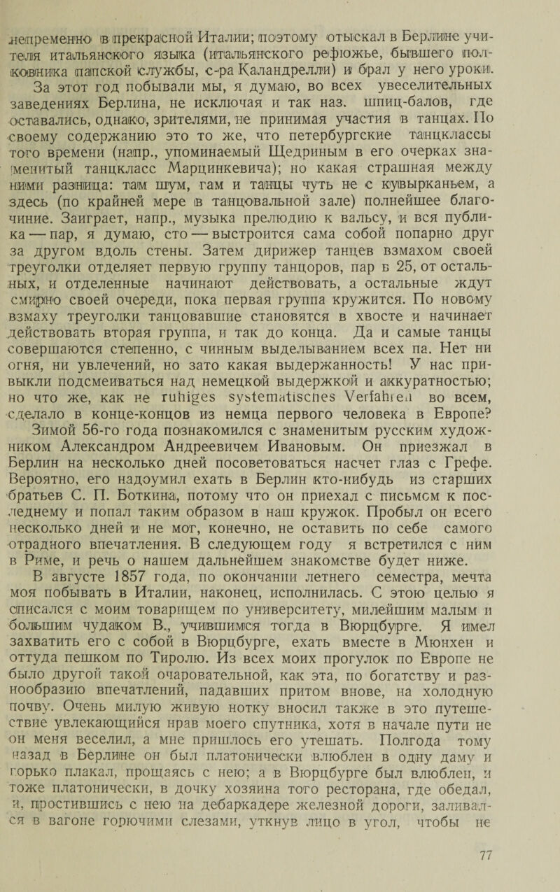 .непременно ів прекрасной Италии; поэтому отыскал в Берлине учи¬ теля -итальянского языка {итальянского рефюжье, бывшего пол¬ ковника папской службы, с-ра Каландрелли) и брал у него уроки. За этот год побывали мы, я думаю, во всех увеселительных заведениях Берлина, не исключая и так наз. шпиц-балов, где оставались, однако, зрителями, не принимая участия в танцах. По своему содержанию это то же, что петербургские танцклассы того времени (напр., упоминаемый Щедриным в его очерках зна¬ менитый танцкласс Марцинкевича); но какая страшная между ними разница: там шум, гам и танцы чуть не с кувырканьем, а здесь (по крайней мере в танцовальной зале) полнейшее благо¬ чиние. Заиграет, напр., музыка прелюдию к вальсу, и вся публи¬ ка-— пар, я думаю, сто — выстроится сама собой попарно друг за другом вдоль стены. Затем дирижер танцев взмахом своей треуголки отделяет первую группу танцоров, пар б 25, от осталь¬ ных, и отделенные начинают действовать, а остальные ждут смирно своей очереди, пока первая группа кружится. По новому взмаху треуголки танцовавшие становятся в хвосте и начинает действовать вторая группа, и так до конца. Да и самые танцы совершаются степенно, с чинным выделыванием всех па. Нет ни огня, ни увлечений, но зато какая выдержанность! У нас при¬ выкли подсмеиваться над немецкой выдержкой и аккуратностью; но что же, как не гиЬідез зуьіетаіізспез ѴегіаЬіел во всем, сделало в конце-концов из немца первого человека в Европе? Зимой 56-го года познакомился с знаменитым русским худож¬ ником Александром Андреевичем Ивановым. Он приезжал в Берлин на несколько дней посоветоваться насчет глаз с Грефе. Вероятно, его надоумил ехать в Берлин кто-нибудь из старших братьев С. П. Боткина,, потому что он приехал с письмом к пос¬ леднему и попал таким образом в наш кружок. Пробыл он всего несколько дней и не мог, конечно, не оставить по себе самого отрадного впечатления. В следующем году я встретился с ним в Риме, и речь о нашем дальнейшем знакомстве будет ниже. В августе 1857 года, по окончании летнего семестра, мечта моя побывать в Италии, наконец, исполнилась. С этою целью я списался с моим товарищем по университету, милейшим малым и большим чудаком В,, учившимся тогда в Вюрцбурге. Я имел захватить его с собой в Вюрцбурге, ехать вместе в Мюнхен и оттуда пешком по Тиролю. Из всех моих прогулок по Европе не было другой такой очаровательной, как эта, по богатству и раз¬ нообразию впечатлений, падавших притом внове, на холодную почву. Очень милую живую нотку вносил также в это путеше¬ ствие увлекающийся нрав моего спутника, хотя в начале пути не он меня веселил, а мне пришлось его утешать. Полгода тому назад в Берлине он был платонически влюблен в одну даму и горько плакал, прощаясь с нею; а в Вюрцбурге был влюблен, и тоже платонически, в дочку хозяина того ресторана, где обедал, и, простившись с нею на дебаркадере железной дороги, заливал¬ ся в вагоне горючими слезами, уткнув лицо в угол, чтобы не