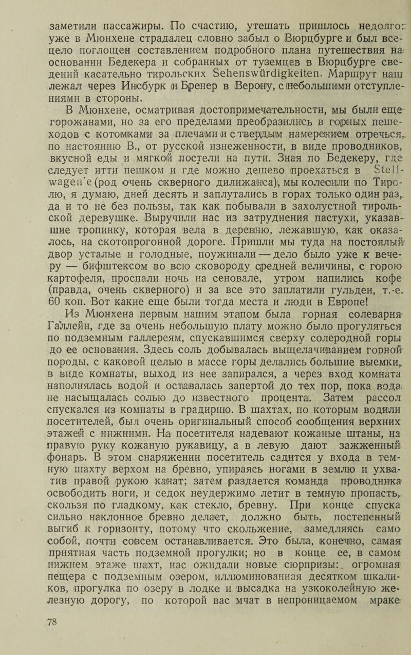 заметили пассажиры. По счастию, утешать пришлось недолго: уже в Мюнхене страдалец словно забыл о Вюрцбурге и был все¬ цело поглощен составлением подробного плана путешествия на основании Бедекера и собранных от туземцев в Вюрцбурге све¬ дений касательно тирольских ЗеЬепз\ѵйг(1і§кеііеп. Маршрут наш лежал через Инсбурк іи Бренер в (Верону, с небольшими отступле¬ ниями в стороны. В Мюнхене, осматривая достопримечательности, мы были еще горожанами, но за его пределами преобразились в горных пеше¬ ходов с котомками за плечами и с твердым намерением отречься., по настоянию В., от русской изнеженности, в виде проводников, вкусной еды и мягкой постели на пути. Зная по Бедекеру, где следует итти пешком и где можно дешево проехаться в 81е!1- \ѵа^еп'е(род очень скверного дилижанса), мы колесили по Тиро¬ лю, я думаю, дней десять и заплутались в горах только один раз, да и то не без пользы, так как побывали в захолустной тироль¬ ской деревушке. Выручили нас из затруднения пастухи, указав¬ шие тропинку, которая вела в деревню, лежавшую, как оказа¬ лось, на скотопрогонной дороге. Пришли мы туда на постоялый двор усталые и голодные, поужинали — дело было уже к вече¬ ру — бифштексом во всю сковороду средней величины, с горою картофеля, проспали ночь на сеновале, утром напились кофе (правда, очень скверного) и за все это заплатили гульден, т.-е. 60 коп. Вот какие еще были тогда места и люди в Европе! Из Мюнхена первым нашим этапом была горная солеварня’ Галлейн, где за очень небольшую плату можно было прогуляться по подземным галлереям, спускавшимся сверху солеродной горы до ее основания. Здесь солъ добывалась выщелачиванием горной породы, с каковой целью в массе горы делались большие выемки,, в виде комнаты, выход из нее запирался, а через вход комната наполнялась водой и оставалась запертой до тех пор, пока вода не насыщалась солью до известного процента!. Затем рассол спускался из комнаты в градирню. В шахтах, по которым водили посетителей, был очень оригинальный способ сообщения верхних этажей с нижними. На посетителя надевают кожаные штаны, на правую руку кожаную рукавицу, а в левую дают зажженный фонарь. В этом снаряжении посетитель садится у входа в тем¬ ную шахту верхом на бревно, упираясь ногами в землю и ухва¬ тив правой рукою канат; затем раздается команда проводника освободить ноги, и седок неудержимо летит в темную пропасть,, скользя по гладкому, как стекло, бревну. При конце спуска сильно наклонное бревно делает, должно быть, постепенный выгиб к горизонту, потому что скольжение, замедляясь само собой, почти совсем останавливается. Это была, конечно, самая приятная часть подземной прогулки; но в конце ее, в самом нижнем этаже шахт, нас ожидали новые сюрпризы:, огромная пещера с подземным озером, иллюминованная десятком шкали¬ ков, прогулка по озеру в лодке и высадка на узкоколейную же¬ лезную дорогу, по которой вас мчат в непроницаемом мраке-
