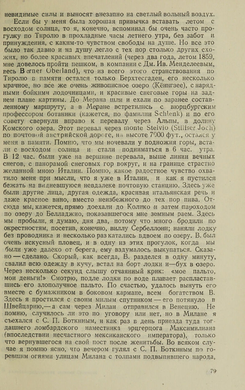 невидимые силы и вьгносяг внезапно на светлый вольный воздух» Если бы у меня была хорошая привычка вставать летом с восходом солнца, то я, конечно, вспоминал бы очень часто про¬ гулку по Тиролю в прохладные часы летнего утра, без забот и принуждения, с каким-то чувством свободы на душе. Но все это было так давно и на душу легло с тех пор столько других схо¬ жих, но более красивых впечатлений (через два года, летом 1859, мне довелось пройти пешком, в компании с Дм. Ив. Менделеевым* весь Вегпег ОЬеіІапб), что из всего этого странствования по Тиролю в памяти остался только Берхтесгаден, его несколько мрачное, .но все же очень живописное озеро (Кёніиігзее), с наряд¬ ными бойкими лодочницами, и красивые снеговые горы на зад¬ нем плане картины. До Мерана шли и ехали по заранее состав¬ ленному маршруту, а в Меране встретились с вюрцбургским профессором ботаники (кажется, по фамилии ЗсЫепк) и по его совету свернули вправо к перевалу через Альпы, в долину Комского озера. Этот перевал через шопіе Зіеіѵіо (Зіііізег Лоск) по почтовой австрийской дороге, на высоте 7900 фут., остался у меня в памяти. Помню, что мы ночевали у подножия горы, вста¬ ли с восходом солнца и стали подниматься в б час. утра. В 12 час. были уже на вершине перевала, выше линии вечных снегов, с панорамой снеговых гор вокруг, и на границе страстно желанной мною Италии. Помню, какое радостное чувство охва¬ тило меня при мысли, что я уже в Италии, и как я пустился бежать на видневшуюся невдалеке почтовую станцию. Здесь уже были другие лица, другая одежда, красивая итальянская речь и даже красное вино, вместо неизбежного до тех пор пива. От¬ сюда мы, кажется, прямо доехали до Колико и затем пароходом по озеру до Белладжио, показавшегося мне земным раем. Здесь мы пробыли, я думаю, дня два, потому что много бродили по окрестностям, посетив, конечно, виллу Сербеллоніи; наняли лодку без проводника и несколько раз катались вдвоем по озеру. В. был очень искусный пловец, и в одну из этих прогулок, когда мы были уже далеко от берега, ему вздумалось выкупаться. Оказа¬ но— сделано. Скорый, как всегда, В. разделся в одну минуту, свалил всю одежду в кучу, встал на борт лодки и—бух в озеро. Через несколько секунд слышу отчаянный крик: «мое пальто, мои деньги!» Смотрю, подле лодки по воде плавает распластав¬ шись его злополучное пальто. По счастью, удалось вынуть его вместе с бумажником в боковом кармане, всем богатством В. Здесь я простился с своим милым спутником — его потянуло в Швейцарию,— а сам через Милан отправился в Венецию. Не помню, случилось ли это по уговору или нет, но в Милане я съехался с С. П. Боткиным, и как раз в день приезда туда тог¬ дашнего ломбардского наместника эрцгерцога Максимилиана (впоследствии несчастного мексиканского императора), только что вернувшегося на свой пост после женитьбы. Во всяком слу¬ чае я помню ясно, что вечером гулял е С. П. Боткиным по го¬ ревшим огнями улицам Милана с толпами подвыпившего народа, 79*