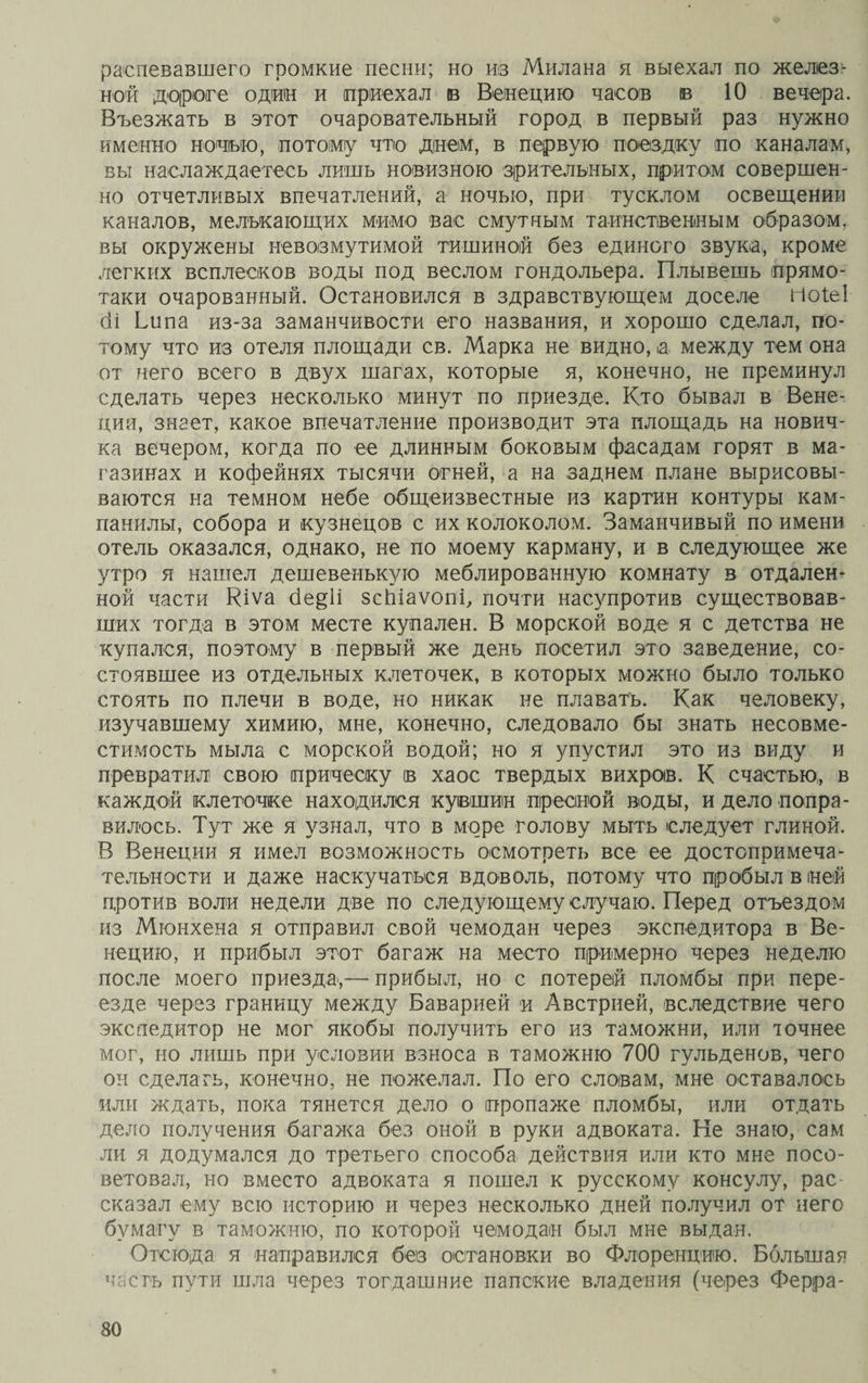 распевавшего громкие песни; но из Милана я выехал по желез¬ ной дороге один и приехал в Венецию часов в 10 вечера. Въезжать в этот очаровательный город в первый раз нужно именно ночью, потому что днем, в первую поездку по каналам, вы наслаждаетесь лишь новизною зрительных, притом совершен¬ но отчетливых впечатлений, а ночью, при тусклом освещении каналов, мелькающих мимо вас смутным таинственным образом, вы окружены невозмутимой тишиной без единого звука, кроме легких всплесков воды под веслом гондольера. Плывешь прямо- таки очарованный. Остановился в здравствующем доселе Ноіеі сіі Ьипа из-за заманчивости его названия, и хорошо сделал, по¬ тому что из отеля площади св. Марка не видно, а между тем она от него всего в двух шагах, которые я, конечно, не преминул сделать через несколько минут по приезде. Кто бывал в Вене¬ ции, знает, какое впечатление производит эта площадь на нович¬ ка вечером, когда по ее длинным боковым фасадам горят в ма¬ газинах и кофейнях тысячи огней, а на заднем плане вырисовы¬ ваются на темном небе общеизвестные из картин контуры кам- панилы, собора и кузнецов с их колоколом. Заманчивый по имени отель оказался, однако, не по моему карману, и в следующее же утро я нашел дешевенькую меблированную комнату в отдален¬ ной части Кіѵа бе§1і зсЬіаѵопі, почти насупротив существовав¬ ших тогда в этом месте купален. В морской воде я с детства не купался, поэтому в первый же день посетил это заведение, со¬ стоявшее из отдельных клеточек, в которых можно было только стоять по плечи в воде, но никак не плавать. Как человеку, изучавшему химию, мне, конечно, следовало бы знать несовме¬ стимость мыла с морской водой; но я упустил это из виду и превратил] свою прическу в хаос твердых вихров. К счастью*, в каждой клеточке находился кувшин пресной воды, и дело попра¬ вилось. Тут же я узнал, что в море голову мыть следует глиной. В Венеции я имел возможность осмотреть все ее достопримеча¬ тельности и даже наскучаться вдоволь, потому что пробыл в ней против воли недели две по следующему случаю. Перед отъездом из Мюнхена я отправил свой чемодан через экспедитора в Ве¬ нецию, и прибыл этот багаж на место примерно через неделю после моего приезда,— прибыл, но с потерей пломбы при пере¬ езде через границу между Баварией и Австрией, вследствие чего экспедитор не мог якобы получить его из таможни, или точнее мог, но лишь при условии взноса в таможню 700 гульденов, чего он сделать, конечно, не пожелал. По его словам, мне оставалось или ждать, пока тянется дело о пропаже пломбы, или отдать дело получения багажа без оной в руки адвоката. Не знаю, сам ли я додумался до третьего способа действия или кто мне посо¬ ветовал, но вместо адвоката я пошел к русскому консулу, рас¬ сказал ему всю историю и через несколько дней получил от него бумагу в таможню, по которой чемодан был мне выдан. Отсюда я направился без остановки во Флоренцию. Большая частъ пути шла через тогдашние папские владения (через Ферра-