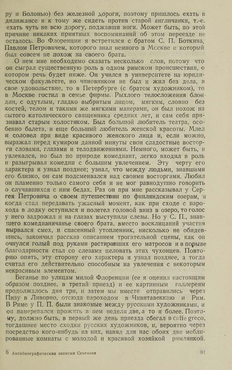 ру и Болонью) без железной дороги, поэтому пришлось ехать в дилижансе и к тому же сидеть против старой англичанки, т.-е. ехать чуть не всю дорогу, поджавши ноги. Может быть, по этой причине никаких приятных воспоминаний об этом переезде не осталось. Во Флоренции я встретился с братом С. П. Боткина, Павлом Петровичем, которого знал немного в Москве и который был совсем не похож на своего брата. О нем мне необходимо сказать несколько слов, потому что он сыграл существенную роль в одном римском происшествии, о котором речь будет ниже. Он учился в университете на1 юриди¬ ческом факультете, но чиновником не был и жил без дела, в свое удовольствие, то в Петербурге (с братом художником), то в Москве гостил в семье фирмы. Рыхлого телосложения блон¬ дин, с одутлым, гладко выбритым лицом, мягким, словно без костей, телом и такими же мягкими манерами, он был похож на сытого католического священника средних лет, и сам себя при¬ знавал старым холостяком. Был большой любитель театра, осо¬ бенно балета, и еще больший любитель женской красоты. Млел и соловел при виде красивого женского лица и, если можно, выражал перед кумиром данной минуты свои сладостные востор¬ ги словами, глазами и телодвижениями. Немного, может быть, и увлекался, но был по природе комедиант, легко входил в роль и разыгрывал комедии с большим увлечением. Эту черту его характера я узнал позднее; узнал, что между людьми, знавшими его близко, он сам подсмеивался над своими восторгами. Любил он пламенно только самого себя и не мог равнодушно говорить о случавшихся с ним бедах. Раз он при мне рассказывал у Сер¬ гея Петровича о своем путешествии по финляндским озерам, и когда стал передавать ужасный момент, как при сходе с паро¬ хода в лодку оступился и полетел головой вниз в озеро, то голос у него задрожал и на глазах выступили слезы. Но у С. П., знав¬ шего комедиаіничанъе своего брата, вместо восклицаний участия вырвался смех, и спасенный утопленник, нисколько не обидев¬ шись, закончил рассказ описанием трогательной сцены, как он очнулся голый под руками растиравших его матросов и в порыве благодарности стал со слезами целовать этих чухонцев. Повто¬ ряю опять, эту сторону его характера я узнал позднее, а тогда считал его действительно способным на увлечения с некоторым некрасивым элементом. Беганье по улицам милой Флоренции (ее я оценил настоящим образом позднее, в третий приезд) и ее картинным галлереям продолжалось дня три, и затем мы вместе отправились через Пизу в Ливорно, отсюда пароходом в Чивитавеккню и Рим. В Риме у П. П. были знакомые между русскими художниками, и ом намеревался прожить з нем недели две, а то и более. Поэто¬ му, должно быть, в первый же день приезда сбегал в саііе ецесо, тогдашнее место сходки русских художников, и, вероятно через посредство кого-нибудь из них, нанял для нас обоих две мебли¬ рованные комнаты с молодой и красивой хозяйкой римлянкой.