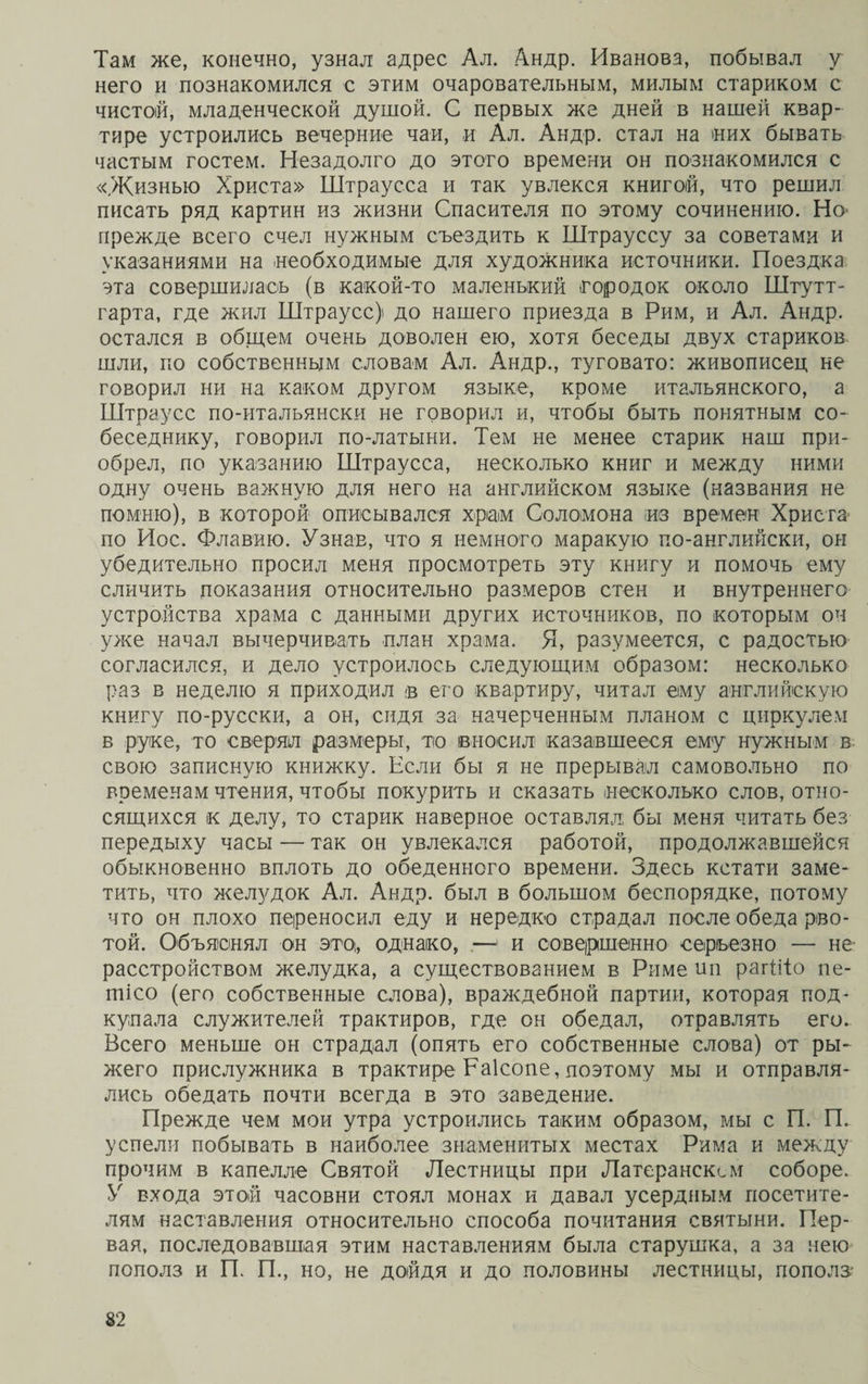 Там же, конечно, узнал адрес Ал. Андр. Иванова, побывал у него и познакомился с этим очаровательным, милым стариком с чистой, младенческой душой. С первых же дней в нашей квар¬ тире устроились вечерние чаи, и Ал. Андр. стал на них бывать частым гостем. Незадолго до этого времени он познакомился с «Жизнью Христа» Штраусса и так увлекся книгой, что решил писать ряд картин из жизни Спасителя по этому сочинению. Но прежде всего счел нужным съездить к Штрауссу за советами и указаниями на необходимые для художника источники. Поездка эта совершилась (в какой-то маленький городок около Штут¬ гарта, где жил Штраусс) до нашего приезда в Рим, и Ал. Андр. остался в общем очень доволен ею, хотя беседы двух стариков шли, по собственным словам Ал. Андр., туговато: живописец не говорил ни на каком другом языке, кроме итальянского, а Штраусс по-итальянски не говорил и, чтобы быть понятным со* беседнику, говорил по-латыни. Тем не менее старик наш при¬ обрел, по указанию Штраусса, несколько книг и между ними одну очень важную для него на английском языке (названия не помню), в которой описывался храм Соломона из времен Христа’ по Иос. Флавию. Узнав, что я немного маракую по-английски, он убедительно просил меня просмотреть эту книгу и помочь ему сличить показания относительно размеров стен и внутреннего устройства храма с данными других источников, по которым он уже начал вычерчивать план храма. Я, разумеется, с радостью согласился, и дело устроилось следующим образом: несколько раз в неделю я приходил в его квартиру, читал ему английскую книгу по-русски, а он, сидя за начерченным планом с циркулем в руке, то сверял размеры, тіо вносил казавшееся ему нужным в свою записную книжку. Если бы я не прерывал самовольно по временам чтения, чтобы покурить и сказать несколько слов, отно¬ сящихся к делу, то старик наверное оставлял, бы меня читать без передыху часы — так он увлекался работой, продолжавшейся обыкновенно вплоть до обеденного времени. Здесь кстати заме¬ тить, что желудок Ал. Андр. был в большом беспорядке, потому что он плохо переносил еду и нередко страдал после обеда рво¬ той. Объяснял он это, однако, .—1 и совершенно серьезно — не расстройством желудка, а существованием в Риме ип рагіііо пе- тісо (его собственные слова), враждебной партии, которая под¬ купала служителей трактиров, где он обедал, отравлять его. Всего меньше он страдал (опять его собственные слова) от ры¬ жего прислужника в трактире Раісопе, поэтому мы и отправля¬ лись обедать почти всегда в это заведение. Прежде чем мои утра устроились таким образом, мы с П. П. успели побывать в наиболее знаменитых местах Рима и между прочим в капелле Святой Лестницы при Латеранском соборе. У входа этой часовни стоял монах и давал усердным посетите¬ лям наставления относительно способа почитания святыни. Пер¬ вая, последовавшая этим наставлениям была старушка, а за нею пополз и П. П., но, не дойдя и до половины лестницы, пополз*