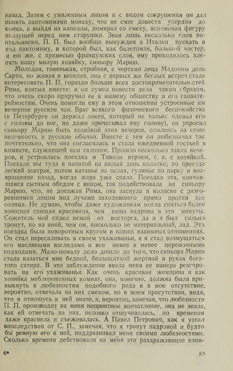 назад. Затем с умиленным лицом и с видом сокрушения он дал понять пантомимами монаху, что не смог довести усердия до конца, а выйдя из капеллы, помирал со смеху, вспоминая фигуру ползущей перед ним старушки. Зная лишь несколько слов по- итальянски, П. П. был вообще вынужден в Италии пускать в ход пантомиму, в которой был, как балетоман, большой мастер, и ею же, с примесью французских слов, ему приходилось пле¬ нять нашу милую хозяйку, синьору Марию. Молодая, тоненькая, стройная, с чертами лица Мадонны дель Сарто, но живая и веселая, она с первых же беглых встреч стала интересовать П. П. гораздо больше всех достопримечательностей Рима, взятых вместе; и он сумел повести дело таким сбразэм, что очень скоро приручил ее к нашему обществу и его галанте¬ рейностям. Очень помогли ему в этом отношении устроенные им вечерние русские чаи. Враг всякого физического беспокойства (в Петербурге он держал лакея, который не только одевал его с головы до ног, но даже причесывал ему голову), он упросил синьору Марию быть хозяйкой этих вечеров, ссылаясь на свою неловкость и русские обычаи. Вместе с тем он любезничал так почтительно, что она согласилась и стала ежедневной гостьей в комнате, служившей нам салоном. Прошло несколько таких вече¬ ров, и устроилась поездка ів Тиволи втроем, т. е. с хозяйкой. Поехали мы туда в нанятой на целый день коляске; по приезде легкий завтрак, потом катанье на ослах, гулянье по парку и воз¬ вращение назад, когда жара уже спала. Поездка эта, кончив¬ шаяся сытным обедом с вином, так подействовала на синьору Марию, что, не доезжая Рима, она заснула в коляске с разго¬ ревшимся лицом под лучами заходившего прямо против нас солнца'. Не думаю, чтобы даже художникам могла сниться более’ изящная спящая красавица, чем наша падрона в эти минуты. Сожитель мой сидел немой от восторга, да и я был сильно- тронут, но на иной, чем он, нисколько не материальный, лад. Эта поездка была поворотным кругом в наших взаимных отношениях.. Он стал пересаливать в своем ухаживаньи, а я стал возмущаться его масляными взглядами и все менее и менее церемонными подходами. Мало-помалу дело дошло до того, что синьора Мария: стала казаться мне бедной, беззащитной жертвой в руках бога¬ того сатира. В это заблуждение ввела меня ее манера реагиро¬ вать на его ухаживанья. Как очень красивая женщина и как хозяйка меблированных комнат, она, конечно, должна была при¬ выкнуть к любезностям подобного рода и в мое отсутствие, вероятно, отвечала на них смехом, но в моем присутствии, видя, что- я отношусь к ней иначе, и, вероятно, замечая, что любезности П. П. производят на меня неприятное впечатление, она не знала, как ей отвечать на них, неловко отшучивалась, по временам даже краснела и съеживалась. А Павел Петрович, как я узнал впоследствии от С. П., замечая, что я тронут падроной и будто бы ревную его к ней, поддразнивал меня своими любезностями. Сколько времени действовали на меня эти раздражающие влия-