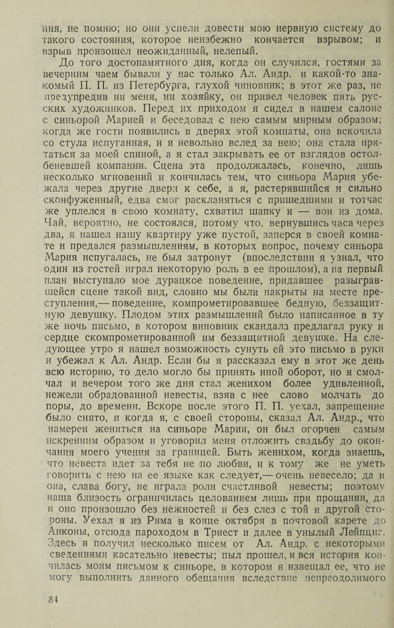 ния, не помню; но они успели довести мою нервную систему до такого состояния, которое неизбежно кончается взрывом; и взрыв произошел неожиданный, нелепый. До того достопамятного дня, когда он случился, гостями за вечерним чаем бывали у нас только Ал. Андр. и какой-то зна¬ комый П. П. из Петербурга, глухой чиновник; в этот же раз, не предупредив ни «меня, ни. хозяйку, он привел человек пятъ рус¬ ских художников. Перед их приходом я сидел в нашем салоне с синьорой Марией и беседовал с нею самым мирным образом; когда же гости появились в дверях этой комнаты, она вскочила со стула испуганная, и я невольно вслед за нею; она стала пря¬ таться за моей спиной, а я стал закрывать ее от взглядов остол¬ беневшей компании. Сцена эта продолжалась, конечно, лишь несколько мгновений и кончилась тем, что синьора Мария убе¬ жала через другие двери к себе, а я, растерявшийся и сильно сконфуженный, едва смог раскланяться с пришедшими и тотчас же уплелся в свою комнату, схватил шапку и — вон из дома. Чай, вероятно, не состоялся, потому что, вернувшись часа через два, я нашел нашу квартиру уже пустой, заперся в своей комна¬ те и предался размышлениям, в которых вопрос, почему синьора Мария испугалась, не был затронут (впоследствии я узнал, что один из гостей играл некоторую роль в ее прошлом), а на первый план выступало мое дурацкое поведение, придавшее разыграв¬ шейся сцене такой вид, словно мы были накрыты на месте пре¬ ступления,— поведение, компрометировавшее бедную, беззащит¬ ную девушку. Плодом этих размышлений было написанное в ту же ночь письмо, в котором виновник скандала предлагал руку и сердце скомпрометированной им беззащитной девушке. На сле¬ дующее утро я нашел возможность сунуть ей это письмо в руки и убежал к Ал. Андр. Если бы я рассказал ему в этот же день всю историю, то дело могло бы принять иной оборот, но я смол¬ чал и вечером того же дня стал женихом более удивленной, нежели обрадованной невесты, взяв с нее слово молчать до поры, до времени. Вскоре после этого П. П. уехал, запрещение было снято, и когда я, с своей стороны, сказал Ал. Андр., что намерен жениться на синьоре Марии, он был огорчен самым искренним образом и уговорил меня отложить свадьбу до окон¬ чания моего учения за границей. Быть женихом, когда знаешь, что невеста идет за тебя не по любви, и к тому же не уметь говорить с нею на ее языке как следует,— очень невесело; да и она, слава богу, не играла роли счастливой невесты; поэтому наша близость ограничилась целованием лишь при прощании, да и оно произошло без нежностей и без слез с той и другой сто¬ роны. Уехал я из Рима в конце октября в почтовой карете до Анконы, отсюда пароходом в Триест и далее в унылый Лейпциг. Здесь я получил несколько писем от Ал. Андр. с некоторыми сведениями касательно невесты; пыл прошел, и вся история кон¬ чилась моим письмом к синьоре, в котором я извещал ее, что не могу выполнить данного обещания вследствие непреодолимого