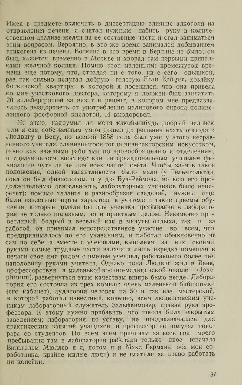Имея в предмете включить в диссертацию влияние алкоголя на отправления печени, я считал нужным набить руку в количе¬ ственном анализе желчи на ее составные части и стал заниматься этим вопросом. Вероятно, в это же время занимался добыванием гликогена из печени. Боткина в это время в Берлине не было; он был, кажется, временно в Москве и хворал там первыми припад¬ ками желчной колики. Помню этот маленький промежуток вре¬ мени еще потому, что, страдая ни с того, ни с сего одышкой, раз так сильно испугал добрую толстую Ргаи Кгйрег, хозяйку боткинской квартиры, в которой я поселился, что она привела ко мне участкового доктора, которому я должен был заплатить 20 зильбергрошей за визит и рецепт, в котором мне предназна¬ чалось выздороветь от употребления малинового сиропа, подкис¬ ленного фосфорной кислотой. И выздоровел. Не знаю, надоумил ли меня какой-нибудь добрый человек или я сам собственным умом дошел до решения ехать отсюда к Людвигу в Вену, но весной 1858 года был уже у этого несрав¬ ненного учителя, славившегося тогда вивисекторским искусством, равно как важными работами по кровообращению и отделениям, и сделавшегося впоследствии интернациональным учителем фи¬ зиологии чуть ли не для всех частей света. Чтобы занять такое положение, одной талантливости было мало (у Гельмгольтца, пока он был физиологом, и у дю Буа-Реймона, во всю его про¬ должительную деятельность, лабораторных учеников было напе¬ речет); помимо таланта и разнообразия сведений, нужны еще были известные черты характера в учителе и такие приемы обу¬ чения, которые делали бы для ученика пребывание в лаборато¬ рии не только полезным, но и приятным делом. Неизменно при¬ ветливый, бодрый и веселый как в минуты отдыха, так и за работой, он принимал непосредственное участие во всем, что предпринималось по его указаниям, и работал обыкновенно не сам по себе, а вместе с учениками, выполняя за них своими руками самые трудные части задачи и лишь изредка помещая в печати свое имя рядом с именем ученика, работавшего более чем наполовину руками учителя. Однако пока Людвиг жил в Вене, профессорствуя в маленькой военно-медицинской школе Ло§е- рйіпит), развернуться этим качествам вширь было негде. Лабора¬ тория его состояла из трех комнат: очень маленькой библиотеки (его кабинет), аудитории человек на 50 и так наз. мастерской, в которой работал известный, конечно, всем людвиговским уче¬ никам лабораторный служитель Зальфенмозер, правая рука про¬ фессора. К этому нужно прибавить, что школа была закрытым заведением; лаборатория, по уставу, не предназначалась для практических занятий учащихся, и профессор не получал гоно¬ рара со студентов. По всем этим причинам за весь год моего пребывания там в лаборатории работали только двое (сначала Вильгельм Мюллер и я, потом я и Макс Германн, оба мои со¬ работника, крайне милые люди) и не платили за право работать ни копейки.