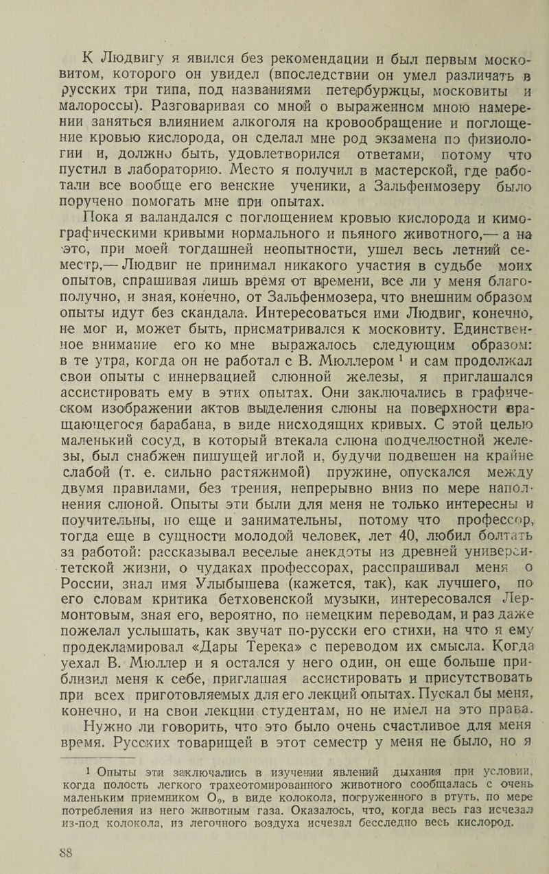 К Людвигу я явился без рекомендации и был первым моско¬ витом, которого он увидел (впоследствии он умел различать в русских три типа, под названиями петербуржцы, московиты и малороссы). Разговаривая со мной о выраженном мною намере¬ нии заняться влиянием алкоголя на кровообращение и поглоще¬ ние кровью кислорода, он сделал мне род экзамена по физиоло¬ гии и, должно быть, удовлетворился ответами, потому что пустил в лабораторию. Место я получил в мастерской, где рабо¬ тали все вообще его венские ученики, а Зальфенмозеру было поручено помогать мне при опытах. Пока я валандался с поглощением кровью кислорода и кимо- графическими кривыми нормального и пьяного животного,— а на 'это, при моей тогдашней неопытности, ушел весь летний се¬ местр,— Людвиг не принимал никакого участия в судьбе моих опытов, спрашивая лишь время от времени, все ли у меня благо¬ получно, и зная, конечно, от Зальфенмозера, что внешним образом опыты идут без скандала. Интересоваться ими Людвиг, конечно, не мог и, может быть, присматривался к московиту. Единствен¬ ное внимание его ко мне выражалось следующим образом: в те утра, когда он не работал с В. Мюллером 1 и сам продолжал свои опыты с иннервацией слюнной железы, я приглашался ассистировать ему в этих опытах. Они заключались в графиче¬ ском изображении актов выделения слюны на поверхности вра¬ щающегося барабана, в виде нисходящих кривых. С этой целью маленький сосуд, в который втекала слюна подчелюстной желе¬ зы, был снабжен пишущей иглой и, будучи подвешен на крайне слабой (т. е. сильно растяжимой) пружине, опускался между двумя правилами, без трения, непрерывно вниз по мере напол¬ нения слюной. Опыты эти были для меня не только интересны и поучительны, но еще и занимательны, потому что профессор, тогда еще в сущности молодой человек, лет 40, любил болтать за работой: рассказывал веселые анекдоты из древней универси¬ тетской жизни, о чудаках профессорах, расспрашивал меня о России, знал имя Улыбышева (кажется, так), как лучшего, по его словам критика бетховенской музыки, интересовался Лер¬ монтовым, зная его, вероятно, по немецким переводам, и раз даже пожелал услышать, как звучат по-русски его стихи, на что я ему продекламировал «Дары Терека» с переводом их смысла. Когда уехал В. Мюллер и я остался у него один, он еще больше при¬ близил меня к себе, приглашая ассистировать и присутствовать при всех приготовляемых для его лекций опытах. Пускал бы меня, конечно, и на свои лекции студентам, но не имел на это права. Нужно ли говорить, что это было очень счастливое для меня время. Русских товарищей в этот семестр у меня не было, но я 1 Опыты эти заключались в изучении явлений дыхания при условии, когда полость легкого трахеотомированного животного сообщалась с очень маленьким приемником 09, в виде колокола, погруженного в ртуть, по мере потребления из него животным газа. Оказалось, что, когда весь газ исчезал из-под колокола, из легочного воздуха исчезал бесследно весь кислород.