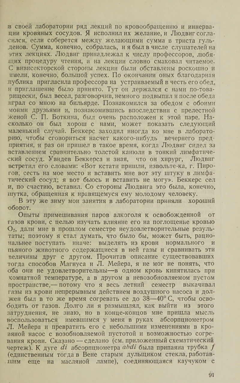 в своей лаборатории ряд лекций по кровообращению и иннерва¬ ции кровяных сосудов. Я исполнил их желание, и Людвиг согла¬ сился, если соберется между желающими сумма в триста гуль¬ денов. Сумма, конечно, собралась, и я был в числе слушателей на этих лекциях. Людвиг принадлежал к числу профессоров, любя¬ щих процедуру чтения, и на лекции словно смаковал читаемое. С вивисекторской стороны лекции были обставлены роскошно и имели, конечно, большой успех. По окончании оных благодарная публика пригласила профессора на устраиваемый в честь его обед, и приглашение было принято. Тут он держался с нами по-това¬ рищески, был весел, разговорчив, немного подвыпил и после обеда играл со мною на бильярде. Познакомился за обедом с обоими моими друзьями и, познакомившись впоследствии с прелестной женой С. П. Боткина, был очень расположен к этой паре. На¬ сколько он был хорош с нами, может показать следующий маленький случай. Беккере заходил иногда ко мне в лаборато¬ рию, чтобы сговориться насчет какого-нибудь вечернего пред' приятия, и раз он пришел в такое время, когда Людвиг сидел за вставлением сравнительно толстой канюли в тонкий лимфатиче¬ ский сосуд. Увидев Беккерса и зная, что он хирург, Людвиг встретил его словами: «Вот кстати пришли, извольте-ка, г. Пиро¬ гов, сесть на мое место и вставить мне вот эту штуку в лимфа¬ тический сосуд; я вот бьюсь и вставить не могу». Беккере сел и, по счастию, вставил. Со стороны Людвига это была, конечно, шутка, обращенная к нравящемуся ему молодому человеку. В эту же зиму мои занятия в лаборатории приняли хороший оборот. Опыты примешивания паров алкоголя к освобожденной от газов крови, с целью изучать влияние его на поглощение кровью 02, дали мне в прошлом семестре неудовлетворительные резуль¬ таты; поэтому я стал думать, что было бы, может быть, рацио¬ нальнее поступать иначе: выделять из крови нормального и пьяного животного содержащиеся в ней газы и сравнивать эти величины друг с другом. Прочитав описание существовавших тогда способов Магнуса и Л. Мейера, я не мог не понять, что оба они не удовлетворительны—в одном кровь кипятилась при комнатной температуре, а в другом в невозобновляемом пустом пространстве,— потому что я весь летний семестр выкачивал газы из крови непрерывным действием воздушного насоса и дол¬ жен был в то же время согревать ее до 38—40° С, чтобы осво¬ бодить от газов. Долго ли я размышлял, как выйти из этого затруднения, не знаю, но в конце-концов мне пришла мысль воспользоваться имевшимся у меня в руках абсорпциометром Л. Мейера и превратить его с небольшими изменениями в кро¬ вяной насос с возобновляемой пустотой и возможностью согре¬ вания крови. Сказано — сделано (см. приложенный схематический чертеж). К дуге сІі абсорпциометра аЬсіі была припаяна трубка / (единственным тогда в Вене старым дулыциком стекла, работав¬ шим еще на масляной лампе), соединяющаяся каучуком с
