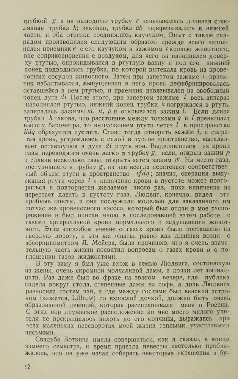 трубкой а на выводную трубку с навязывалась длинная стек¬ лянная трубка Ъ\ наконец, трубка аЬ перерезывалась в нижней части, и оба отрезка соединялись каучуком. Опыт с таким сна¬ рядом производился следующим образом: прежде всего напол¬ нялся приемник е с его каучуком и зажимом і кровью животного, вне соприкосновения с воздухом, для чего он наполнялся довер¬ ху ртутью, опрокидывался в ртутную ванну и под его нижний конец подводилась трубка, по которой вытекала кровь из крове¬ носных сосудов животного. Затем при запертом зажиме і, прием¬ ник взбалтывался, выпущенная в него кровь дефибршшровалась оставшейся в нем ртутью, и приемник навязывался на свободный конец дуги сіі После этого, при запертом зажиме / весь аппарат наполнялся ртутью, нижний конец трубки к погружался в ртуть, запирались зажимы пг, п, р и открывался зажим /. Если длина трубки к такова, что расстояние между точками д и I превышает высоту барометра, то выпусканием ртути через / в пространстве г7с?д образуется пустота. Стоит тогда отворитъ зажим і, и согре¬ тая кровь, устремляясь с силой в пустое пространство, выталки¬ вает оставшуюся в дуге сіі ртуть вон. Выделившиеся из крови газы переводятся очень легко в трубку р, если, открыв зажим р и сдавив несколько газы, открыть затем зажим пг. На место газа, поступившего в трубку из нее всегда перетекает соответствен ный объем ртути в пространство і/сід; значит, операция выпу¬ скания ртути через / и кипячение крови в пустоте может повто¬ риться и повторяется желаемое число раз, пока кипячение не перестает давать в пустоту газа. Людвиг, конечно, видел эти пробные опыты, и они послужили моделью для заказанного им тотчас же кровеносного насоса, который был отдан в мое распо¬ ряжение и был описан мною в последовавшей затем работе с газами артериальной крови нормального и задушенного живот¬ ного. Этим способом учение о газах крови было поставлено на твердую дорогу, и эти же опыты, равно как длинная возня с абсорпциометром Л. Мейера, были причиною, что я очень значи¬ тельную часть жизни посвятил вопросам о газах крови и о по¬ глощении газов жидкостями. В эту зиму я был уже вхож в семью Людвига, состоявшую из жены, очень скромной молчаливой дамы, и дочки лет пятнад¬ цати. Раз даже был во фраке на званом вечере, где публика сидела вокруг стола, степенные дамы на софе, а дочь Людвига разносила гостям чай, и где между гостями был венский астро¬ ном (кажется, ЬШго\ѵ) со взрослой дочкой, должно быть очень образованной девицей, которая расспрашивала меня о России. С этих пор дружеское расположение ко мне моего милого учи¬ теля не прекращалось вплоть до его кончины, выражаясь при всех маленьких переворотах моей жизни теплыми, участливыми письмами. Свадьба Боткина имела совершиться, как я сказал, в конце зимнего семестра, и время приезда невесты настолько прибли¬ жалось, что он уже начал собирать некоторые украшения в бу-