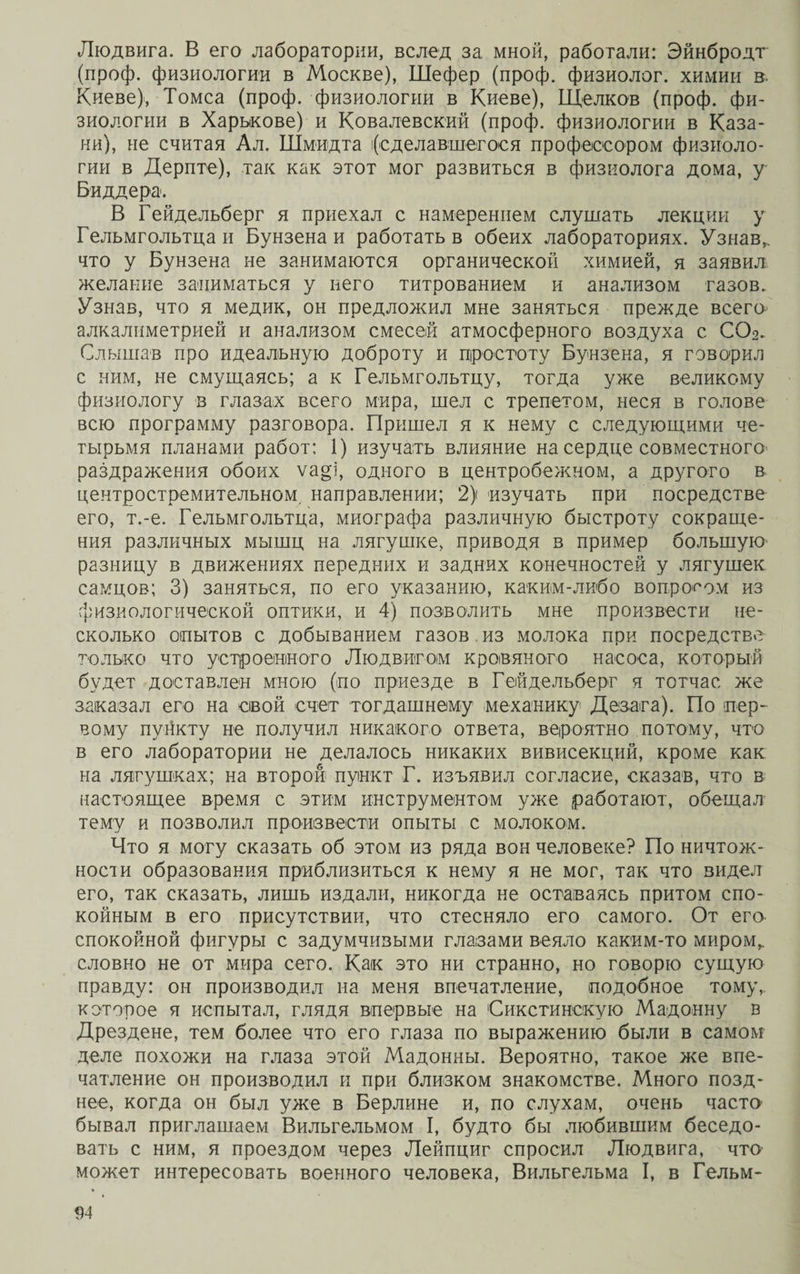 Людвига. В его лаборатории, вслед за мной, работали: Эйнбродт (проф. физиологии в Москве), Шефер (проф. физиолог, химии в. Киеве), Томса (проф. физиологии в Киеве), Щелков (проф. фи¬ зиологии в Харькове) и Ковалевский (проф. физиологии в Каза¬ ни), не считая Ал. Шмидта і(едедавшегося профессором физиоло¬ гии в Дерите), так как этот мог развиться в физиолога дома, у Биддера. В Гейдельберг я приехал с намерением слушать лекции у Гельмгольтца и Бунзена и работать в обеих лабораториях. Узнав,, что у Бунзена не занимаются органической химией, я заявил желание заниматься у него титрованием и анализом газов. Узнав, что я медик, он предложил мне заняться прежде всего алкалиметрией и анализом смесей атмосферного воздуха с СО 2. Слышав про идеальную доброту и простоту Бунзена, я говорил с ним, не смущаясь; а к Гельмгольтцу, тогда уже великому физиологу в глазах всего мира, шел с трепетом, неся в голове всю программу разговора. Пришел я к нему с следующими че¬ тырьмя планами работ: 1) изучать влияние на сердце совместного раздражения обоих ѵа§і, одного в центробежном, а другого в центростремительном, направлении; 2) изучать при посредстве его, т.-е. Гельмгольтца, миографа различную быстроту сокраще¬ ния различных мышц на лягушке, приводя в пример большую разницу в движениях передних и задних конечностей у лягушек самцов; 3) заняться, по его указанию, каким-либо вопросом из физиологической оптики, и 4) позволить мне произвести не¬ сколько опытов с добыванием газов из молока при посредстве только что устроенного Людвигом кровяного насоса, который будет доставлен мною (по приезде в Гейдельберг я тотчас же заказал его на свой счет тогдашнему механику Дезага). По пер¬ вому пугікту не получил никакого ответа, вероятно потому, что в его лаборатории не делалось никаких вивисекций, кроме как на лягушках; на второй пункт Г. изъявил согласие, сказав, что в настоящее время с этим инструментом уже работают, обещал тему и позволил произвести опыты с молоком. Что я могу сказать об этом из ряда вон человеке? По ничтож¬ ности образования приблизиться к нему я не мог, так что видел его, так сказать, лишь издали, никогда не оставаясь притом спо¬ койным в его присутствии, что стесняло его самого. От его спокойной фигуры с задумчивыми глазами веяло каким-то миром,, словно не от мира сего. Как это ни странно, но говорю сущую правду: он производил на меня впечатление, подобное тому, которое я испытал, глядя впервые на Сикстинскую Мадонну в Дрездене, тем более что его глаза по выражению были в самом деле похожи на глаза этой Мадонны. Вероятно, такое же впе¬ чатление он производил и при близком знакомстве. Много позд¬ нее, когда он был уже в Берлине и, по слухам, очень часто бывал приглашаем Вильгельмом I, будто бы любившим беседо¬ вать с ним, я проездом через Лейпциг спросил Людвига, что может интересовать военного человека, Вильгельма I, в Гельм-