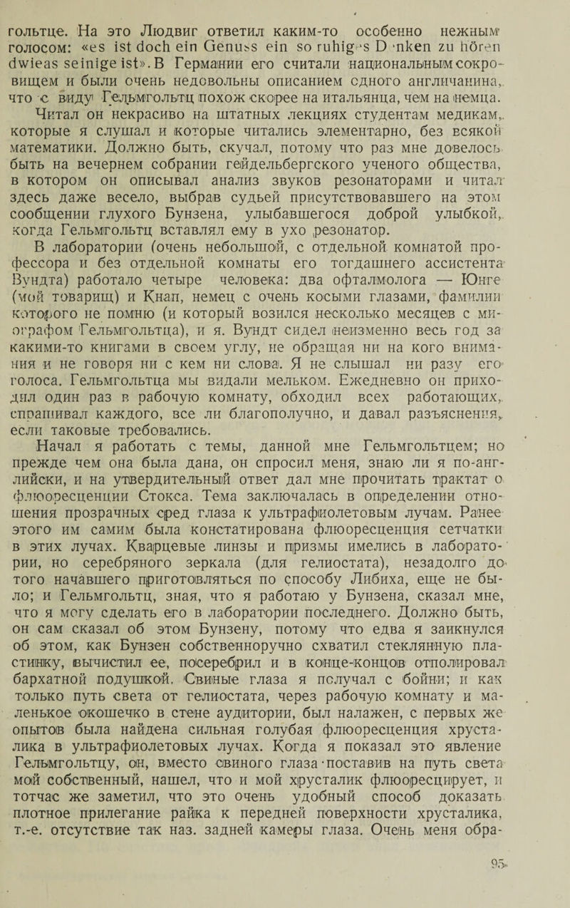 гольтце. На это Людвиг ответил каким-то особенно нежным- голосом: «ез І8І босЬ еіп Оепіьз еіп зо плЬщ 'З О -пкеп г и ііогеп б\ѵіеаз зеіпі^е ізі». В Германии его считали национальным сокро¬ вищем и были очень недовольны описанием одного англичанина,, что с виду Гельмголытц похож скорее на итальянца, чем на немца. Читал он некрасиво на штатных лекциях студентам медикам,, которые я слушал и которые читались элементарно, без всякой математики. Должно быть, скучал, потому что раз мне довелось быть на вечернем собрании гейдельбергского ученого общества, в котором он описывал анализ звуков резонаторами и читал здесь даже весело, выбрав судьей присутствовавшего на этом сообщении глухого Бунзена, улыбавшегося доброй улыбкой,, когда Гельмгольгц вставлял ему в ухо резонатор. В лаборатории (очень небольшой, с отдельной комнатой про¬ фессора и без отдельной комнаты его тогдашнего ассистента- Вундта) работало четыре человека: два офталмолога — Юнге (мой товарищ) и К нал, немец с очень косыми глазами, фамилии которого не помню (и который возился несколько месяцев с ми¬ ографом Гельмгольтца), и я. Вундт сидел (неизменно весь год за какими-то книгами в своем углу, не обращая ни на кого внима¬ ния и не говоря ни с кем ни слова. Я не слышал ни разу его голоса. Гельмгольтца мы видали мельком. Ежедневно он прихо¬ дил один раз в рабочую комнату, обходил всех работающих,, спрашивал каждого, все ли благополучно, и давал разъяснения* если таковые требовались. Начал я работать с темы, данной мне Гельмгольтцем; но прежде чем она была дана, он спросил меня, знаю ли я по-анг¬ лийски, и на утвердительный ответ дал мне прочитать трактат о флюоресценции Стокса. Тема заключалась в определении отно¬ шения прозрачных сред глаза к ультрафиолетовым лучам. Ранее этого им самим была констатирована флюоресценция сетчатки в этих лучах. Кварцевые линзы и призмы имелись в лаборато- ’ рии, но серебряного зеркала (для гелиостата), незадолго до- того начавшего приготовляться по способу Либиха, еще не бы¬ ло; и Гельмгольтц, зная, что я работаю у Бунзена, сказал мне, что я могу сделать его в лаборатории последнего. Должно быть, он сам сказал об этом Бунзену, потому что едва я заикнулся об этом, как Бунзен собственноручно схватил стеклянную пла¬ стинку, вычистил ее, посеребрил и в конце-концов отполировал бархатной подушкой. Свиные глаза я получал с бойни; и как только путь света от гелиостата, через рабочую комнату и ма¬ ленькое окошечко в стене аудитории, был налажен, с первых же опытов была найдена сильная голубая флюоресценция хруста¬ лика в ультрафиолетовых лучах. Когда я показал это явление Гельмгольтцу, он, вместо свиного глаза •поставив на путь света мой собственный, нашел, что и мой хрусталик флюоресцирует, и тотчас же заметил, что это очень удобный способ доказать плотное прилегание райка к передней поверхности хрусталика, т.-е. отсутствие так наз. задней камеры глаза. Очень меня обра-