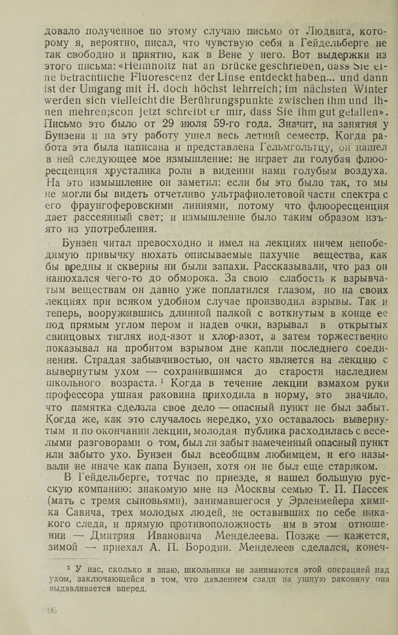 довало полученное по этому случаю письмо от Людвига, кото¬ рому я, вероятно, писал, что чувствую себя в Гейдельберге не так свободно и приятно, как в Вене у него. Вот выдержки из этого письма: «НешШоКг Паі ап Ыйске §езс1те0еп, аазз Ьіе еі~ пе ЬеІтасПШсйе Ріиогезсепг бегЫпзе епібескі ЬаЬеп... ипб сіапп ізі бег 1іт§ап§ тіі: Н. босіі йбсйз! ІеЬггеісЬ; іш пасйзіеп \Ѵіпіег ѵегбеп зісП ѵіеІІеісЫ: сНе ВегйЬгип&amp;зрипкіе гѵ/ізсЬеп іЬт ипб Ш- пеп теЬгеп;зсоп ]еШ зсЬгеіоі ег тіг, базз 8іе Шт ^иі: деіаііеп». Письмо это было от 29 июля 59-го года. Значит, на занятия у Бунзена и на эту работу ушел весь летний семестр. Когда ра¬ бота эта была написана и представлена Гельмгольтду, он нашел в ней следующее мое измышление: не играет ли голубая флюо¬ ресценция хрусталика роли в видении нами голубым воздуха. На это измышление он заметил: если бы это было так, то мы не могли бы видеть отчетливо ультрафиолетовой части спектра с его фраунгоферовскими линиями, потому что флюоресценция дает рассеянный свет; и измышление было таким образом изъ¬ ято из употребления. Бунзен читал превосходно и имел на лекциях ничем непобе¬ димую привычку нюхать описываемые пахучие вещества, как бы вредны и скверны ни были запахи. Рассказывали, что раз он нанюхался чего-то до обморока. За свою слабость к взрывча¬ тым веществам он давно уже поплатился глазом, но на своих лекциях при всяком удобном случае производил взрывы. Так и теперь, вооружившись длинной палкой с воткнутым в конце ее под прямым углом пером и надев очки, взрывал в открытых свинцовых тиглях иод-азот и хлор-азот, а затем торжественно показывал на пробитом взрывом дне капли последнего соеди¬ нения. Страдая забывчивостью, он часто является на лекцию с вывернутым ухом — сохранившимся до старости наследием школьного возраста. 1 Когда в течение лекции взмахом руки профессора ушная раковина приходила в норму, это значило, что памятка сделала свое дело— опасный пункт не был забыт. Когда же, как это случалось нередко, ухо оставалось выверну¬ тым и по окончании лекции, молодая публика расходилась с весе¬ лыми разговорами о том, был ли забыт намеченный опасный пункт или забыто ухо. Бунзен был всеобщим любимцем, и его назы¬ вали не иначе как папа Бунзен, хотя он не был еще стариком. В Гейдельберге, тотчас по приезде, я нашел большую рус¬ скую компанию: знакомую мне из Москвы семью Т. П. Пассек (мать с тремя сыновьями), занимавшегося у Эрленмейера хими¬ ка Савича, трех молодых людей, не оставивших по себе ника¬ кого следа, и прямую противоположность им в этом отноше¬ нии — Дмитрия Ивановича Менделеева. Позже — кажется, зимой — приехал А. П. Бородин. Менделеев сделался, конеч- 1 У нас, сколько я знаю, школьники не занимаются этой операцией над ухом, заключающейся в том, что давлением сзади на ушную раковину она выдавливается вперед.