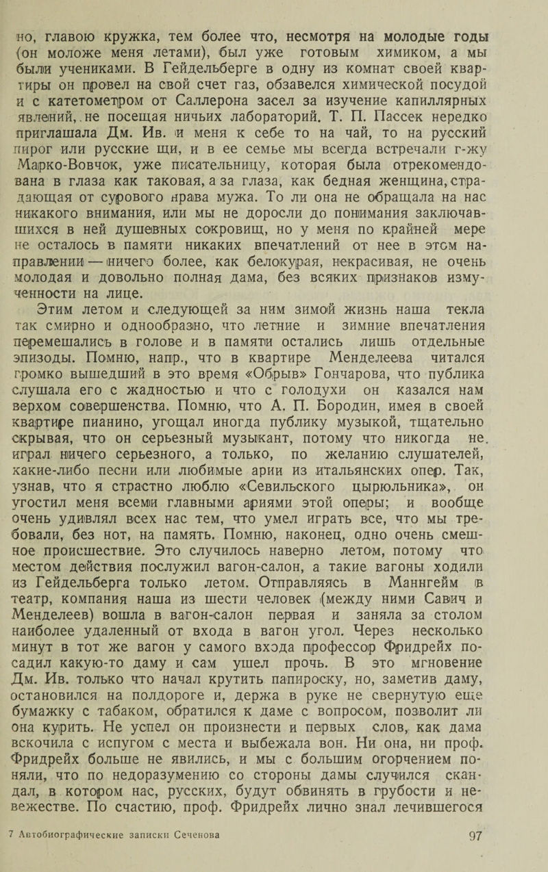 но, главою кружка, тем более что, несмотря на молодые годы (он моложе меня летами), был уже готовым химиком, а мы были учениками. В Гейдельберге в одну из комнат своей квар¬ тиры он провел на свой счет газ, обзавелся химической посудой и с катетометром от Саллерона засел за изучение капиллярных явлений,.не посещая ничьих лабораторий. Т. П. Пассек нередко приглашала Дм. Ив. и меня к себе то на чай, то на русский пирог или русские щи, и в ее семье мы всегда встречали г-жу Марко-Вовчок, уже писательницу, которая была отрекомендо¬ вана в глаза как таковая, а за глаза, как бедная женщина, стра¬ дающая от сурового нрава мужа. То ли она не обращала на нас никакого внимания, или мы не доросли до понимания заключав¬ шихся в ней душевных сокровищ, но у меня по крайней мере не осталось в памяти никаких впечатлений от нее в этом на¬ правлении! — ничего более, как белокурая, некрасивая, не очень молодая и довольно полная дама, без всяких признаков изму- ченности на лице. Этим летом и следующей за ним зимой жизнь наша текла так смирно и однообразно, что летние и зимние впечатления перемешались в голове и в памяти остались лишь отдельные эпизоды. Помню, напр., что в квартире Менделеева читался громко вышедший в это время «Обрыв» Гончарова, что публика слушала его с жадностью и что с голодухи он казался нам верхом совершенства. Помню, что А. П. Бородин, имея в своей квартире пианино, угощал иногда публику музыкой, тщательно скрывая, что он серьезный музыкант, потому что никогда не. играл ничего серьезного, а только, по желанию слушателей, какие-либо песни или любимые арии из итальянских опер. Так, узнав, что я страстно люблю «Севильского цырюльника», он угостил меня всеми главными ариями этой оперы; и вообще очень удивлял всех нас тем, что умел играть все, что мы тре¬ бовали, без нот, на память. Помню, наконец, одно очень смеш¬ ное происшествие. Это случилось наверно летом, потому что местом действия послужил вагон-салон, а такие вагоны ходили из Гейдельберга только летом. Отправляясь в Маннгейм в театр, компания наша из шести человек {между ними Савич и Менделеев) вошла в вагон-салон первая и заняла за столом наиболее удаленный от входа в вагон угол. Через несколько минут в тот же вагон у самого входа профессор Фридрейх по¬ садил какую-то даму и сам ушел прочь. В это мгновение Дм. Ив. только что начал крутить папироску, но, заметив даму, остановился на полдороге и, держа в руке не свернутую еще бумажку с табаком, обратился к даме с вопросом, позволит ли она курить. Не успел он произнести и первых слов, как дама вскочила с испугом с места и выбежала вон. Ни она, ни проф. Фридрейх больше не явились, и мы с большим огорчением по¬ няли, что по недоразумению со стороны дамы случился скан¬ дал, в котором нас, русских, будут обвинять в грубости и не¬ вежестве. По счастию, проф. Фридрейх лично знал лечившегося