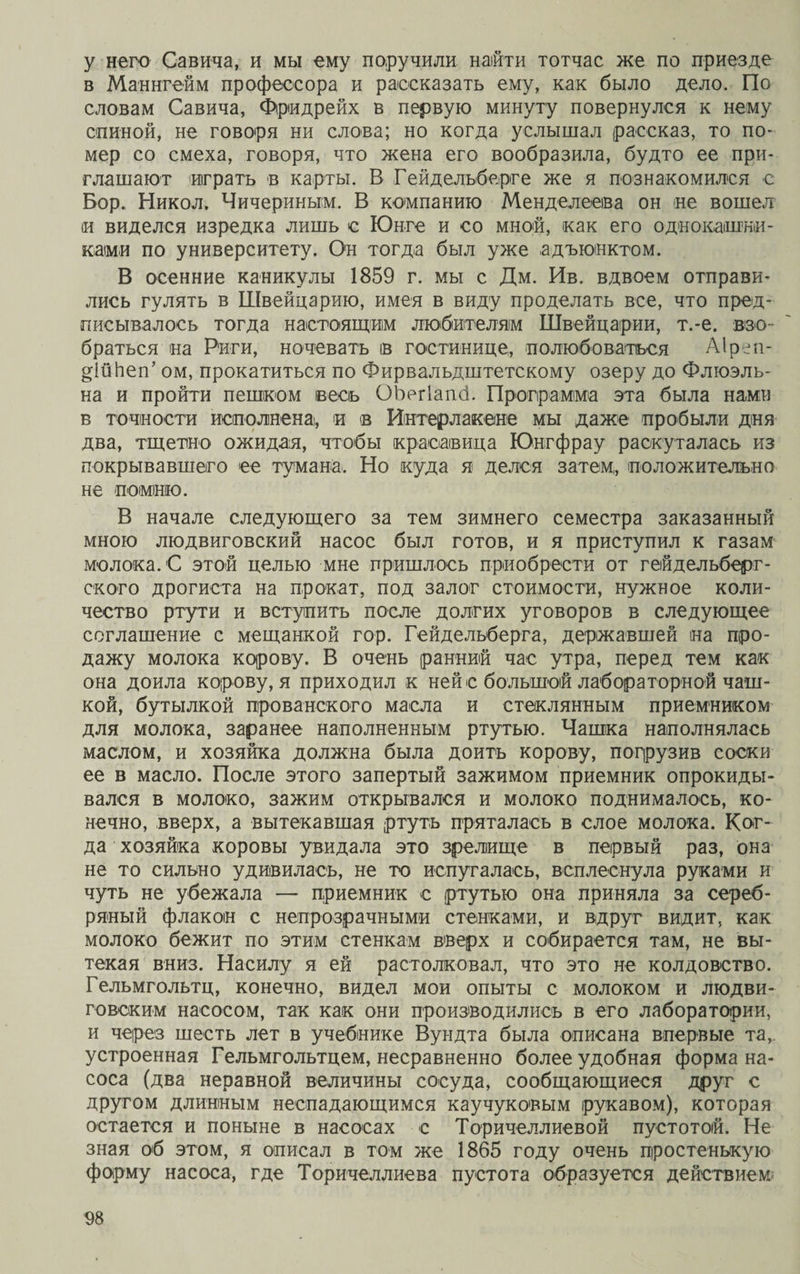 у него Савича, и мы ему поручили найти тотчас же по приезде в Маннгейм профессора и рассказать ему, как было дело. По словам Савича, Фридрейх в первую минуту повернулся к нему спиной, не говоря ни слова; но когда услышал рассказ, то по¬ мер со смеха, говоря, что жена его вообразила, будто ее при¬ глашают играть в карты. В Гейдельберге же я познакомился е Бор. Никол. Чичериным. В компанию Менделеева он не вошел и виделся изредка лишь с Юнге и со мной, как его однокашни¬ ками по университету. Он тогда был уже адъюнктом. В осенние каникулы 1859 г. мы с Дм. Ив. вдвоем отправи¬ лись гулять в Швейцарию, имея в виду проделать все, что пред¬ писывалось тогда настоящим любителям Швейцарии, т.-е. взо¬ браться на Риги, ночевать ів гостинице, полюбоваться Аіреп- ^ШЬеп’ ом, прокатиться по Фирвальдштетскому озеру до Флюэль- на и пройти пешком весь ОЬегІапсі. Программа эта была нами в точности исполнена, и в Интерлакене мы даже пробыли дня два, тщетно ожидая, чтобы красавица Юнгфрау раскуталась из покрывавшего ее тумана. Но куда я делся затем,, положительно не помню. В начале следующего за тем зимнего семестра заказанный мною людвиговский насос был готов, и я приступил к газам молока. С этой целью мне пришлось приобрести от гейдельберг¬ ского дрогиста на прокат, под залог стоимости, нужное коли¬ чество ртути и вступить после долгих уговоров в следующее соглашение с мещанкой гор. Гейдельберга, державшей на про¬ дажу молока корову. В очень ранний час утра, перед тем как она доила корову, я приходил к ней с большой лабораторной чаш¬ кой, бутылкой прованского масла и стеклянным приемником для молока, заранее наполненным ртутью. Чашка наполнялась маслом, и хозяйка должна была доить корову, погрузив соски ее в масло. После этого запертый зажимом приемник опрокиды¬ вался в молоко, зажим открывался и молоко поднималось, ко¬ нечно, вверх, а вытекавшая ртуть пряталась в слое молока. Ког¬ да хозяйка коровы увидала это зрелище в первый раз, она не то сильно удивилась, не то испугалась, всплеснула руками и чуть не убежала — приемник с ртутью она приняла за сереб¬ ряный флакон с непрозрачными стенками, и вдруг видит, как молоко бежит по этим стенкам вверх и собирается там, не вы¬ текая вниз. Насилу я ей растолковал, что это не колдовство. Гельмгольтц, конечно, видел мои опыты с молоком и людви- говским насосом, так как они производились в его лаборатории, и через шесть лет в учебнике Вундта была описана впервые та,, устроенная Гельмгольтцем, несравненно более удобная форма на¬ соса (два неравной величины сосуда, сообщающиеся друг с другом длинным неспадающимся каучуковым рукавом), которая остается и поныне в насосах с Торичеллиевой пустотой. Не зная об этом, я описал в том же 1865 году очень простенькую форму насоса, где Торичеллиева пустота образуется действием;