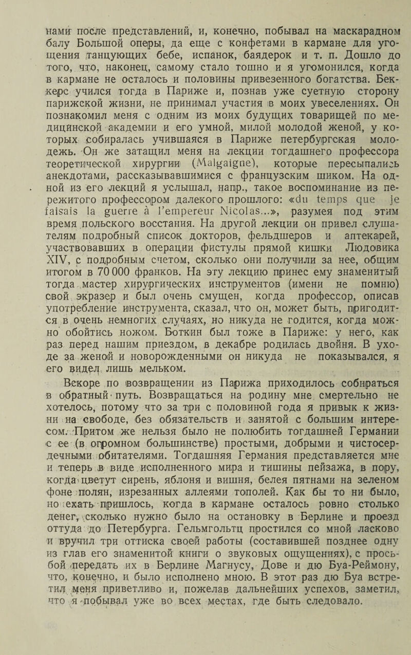 нами? после представлений, и, конечно, побывал на маскарадном балу Большой оперы, да еще с конфетами в кармане для уго¬ щения танцующих бебе, испанок, баядерок и т. п. Дошло до того, что, наконец, самому стало тошно и я угомонился, когда в кармане не осталось и половины привезенного богатства. Бек¬ кере учился тогда в Париже и, познав уже суетную сторону парижской жизни, не принимал участия в моих увеселениях. Он познакомил меня с одним из моих будущих товарищей по ме¬ дицинской академии и его умной, милой молодой женой, у ко¬ торых собиралась учившаяся в Париже петербургская моло¬ дежь. Он же затащил меня на лекции тогдашнего профессора теоретической хирургии (Маі^аі^пе), которые пересыпались анекдотами, рассказывавшимися с французским шиком. На од¬ ной из его лекций я услышал, напр., такое воспоминание из пе¬ режитого профессором далекого прошлого: «сіи іетрз ^ие ]е іаізаіз Іа §иегге а Гетрегеиг №со1аз...», разумея под этим время польского восстания. На другой лекции он привел слуша¬ телям подробный список докторов, фельдшеров и аптекарей, участвовавших в операции фистулы прямой кишки Людовика XIV, с подробным счетом, сколько они получили за нее, общим итогом в 70 000 франков. На эту лекцию принес ему знаменитый тогда „мастер хирургических инструментов (имени не помню) свой экразер и был очень смущен, когда профессор, описав употребление инструмента, сказал, что он, может быть, пригодит¬ ся в очень немногих случаях, но никуда не годится, когда мож¬ но обойтись ножом. Боткин был тоже в Париже: у него, как раз перед нашим приездом, в декабре родилась двойня. В ухо¬ де за женой и новорожденными он никуда не показывался, я его видел лишь мельком. Вскоре по возвращении из Парижа приходилось собираться в обратный • путь. Возвращаться на родину мне смертельно не хотелось, потому что за три с половиной года я привык к жиз¬ ни на свободе, без обязательств и занятой с большим интере¬ сом. Притом же нельзя было не полюбить тогдашней Германии е ее (в огромном большинстве) простыми, добрыми и чистосер¬ дечными обитателями. Тогдашняя Германия представляется мне и теперь в виде исполненного мира и тишины пейзажа, в пору, когда'цветут сирень, яблоня и вишня, белея пятнами на зеленом фоне полян, изрезанных аллеями тополей. Как бы то ни было, но: ехать пришлось, когда в кармане осталось ровно столько денег, сколько нужно было на остановку в Берлине и проезд оттуда до Петербурга. Гельмгольтц простился со мной ласково и вручил три оттиска своей работы (составившей позднее одну из глав его знаменитой книги о звуковых ощущениях), с прось¬ бой .передать их в Берлине Магнусу,' Дове и дю Буа-Реймону, что, конечно, и было исполнено мною. В этот раз дю Буа встре¬ тил . деня приветливо и, пожелав дальнейших успехов, заметил, что я побывал уже во всех местах, где быть следовало.
