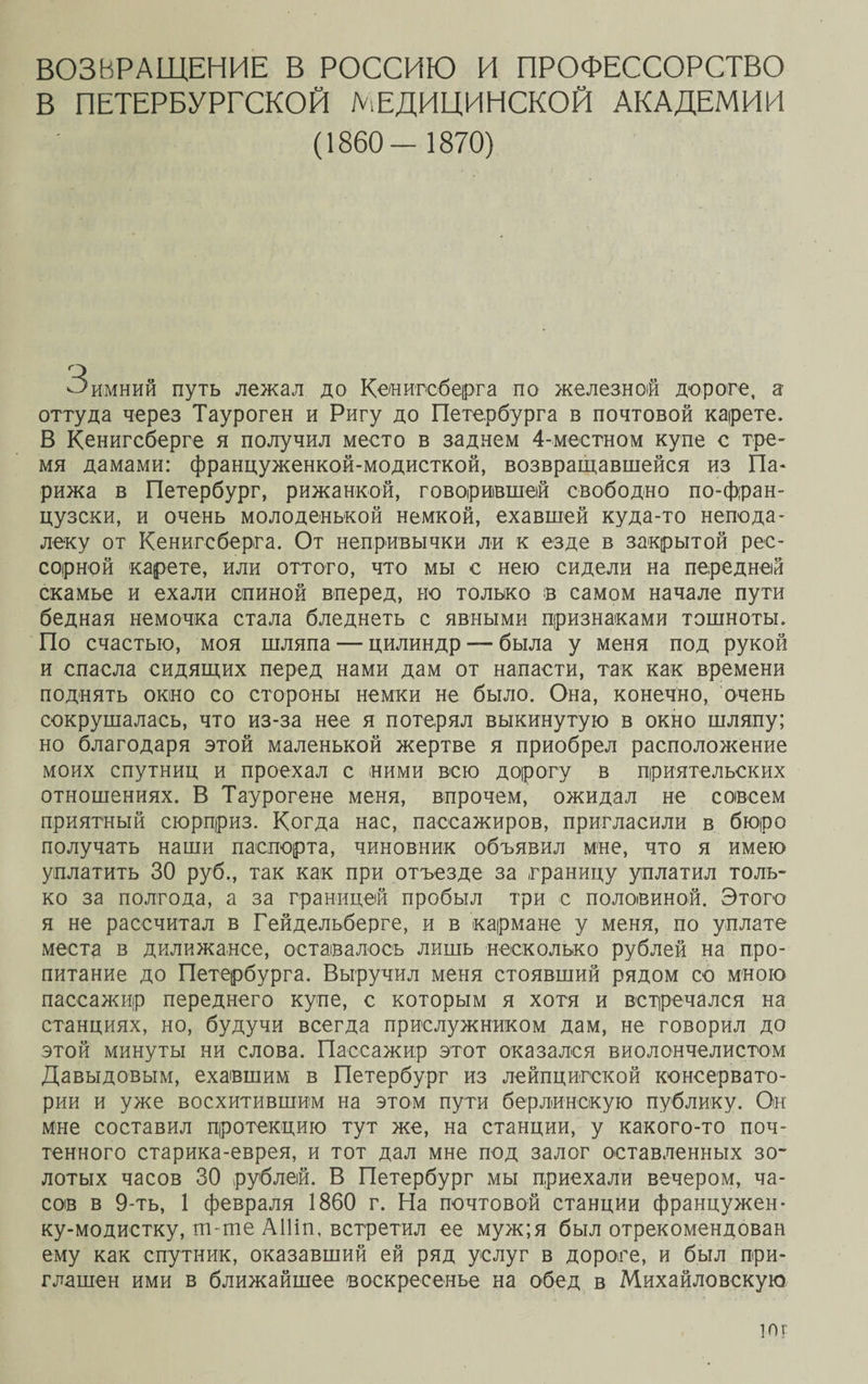 ВОЗВРАЩЕНИЕ В РОССИЮ И ПРОФЕССОРСТВО В ПЕТЕРБУРГСКОЙ МЕДИЦИНСКОЙ АКАДЕМИИ (1860- 1870) Зимний путь лежал до Кенигсберга по железной дороге, а оттуда через Тауроген и Ригу до Петербурга в почтовой карете. В Кенигсберге я получил место в заднем 4-местном купе с тре¬ мя дамами: француженкой-модисткой, возвращавшейся из Па¬ рижа в Петербург, рижанкой, говорившей свободно по-фран¬ цузски, и очень молоденькой немкой, ехавшей куда-то непода¬ леку от Кенигсберга. От непривычки ли к езде в закрытой рес¬ сорной карете, или оттого, что мы с нею сидели на передней скамье и ехали спиной вперед, но только в самом начале пути бедная немочка стала бледнеть с явными признаками тошноты. По счастью, моя шляпа — цилиндр — была у меня под рукой и спасла сидящих перед нами дам от напасти, так как времени поднять окно со стороны немки не было. Она, конечно, очень сокрушалась, что из-за нее я потерял выкинутую в окно шляпу; но благодаря этой маленькой жертве я приобрел расположение моих спутниц и проехал с ними всю дорогу в приятельских отношениях. В Таурогене меня, впрочем, ожидал не совсем приятный сюрприз. Когда нас, пассажиров, пригласили в бюро получать наши паспорта, чиновник объявил мне, что я имею уплатить 30 руб., так как при отъезде за границу уплатил толь¬ ко за полгода, а за границей пробыл три с половиной. Этого я не рассчитал в Гейдельберге, и в кармане у меня, по уплате места в дилижансе, оставалось лишь несколько рублей на про¬ питание до Петербурга. Выручил меня стоявший рядом со мною пассажир переднего купе, с которым я хотя и встречался на станциях, но, будучи всегда прислужником дам, не говорил до этой минуты ни слова. Пассажир этот оказался виолончелистом Давыдовым, ехавшим в Петербург из лейпцигской консервато¬ рии и уже восхитившим на этом пути берлинскую публику. Он Мне составил протекцию тут же, на станции, у какого-то поч¬ тенного старика-еврея, и тот дал мне под залог оставленных зо¬ лотых часов 30 рублей. В Петербург мы приехали вечером, ча¬ сов в 9-ть, 1 февраля 1860 г. На почтовой станции францужен- ку-модиетку, т-тпе АНіп, встретил ее муж;я был отрекомендован ему как спутник, оказавший ей ряд услуг в дороге, и был при¬ глашен ими в ближайшее воскресенье на обед в Михайловскую