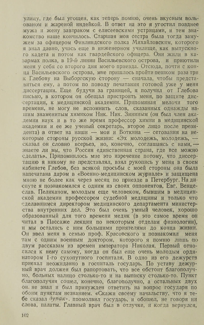 улицу, где был угощен, как теперь помню, очень вкусным воль- ованом и жареноій индейкой. В ответ на это я угостил позднее мужа и жену завтраком с елисеевскими устрицами, и тем зна¬ комство наше кончилось. Старшая моя сестра была тогда заму¬ жем за офицером Финляндского полка Михайловским, которого я знал давно, учась еще в инженерном училище, как выпускно¬ го кадета и потом как гвардейского офицера. Они жили в ка¬ зармах полка, в 19-ій' линии Васильевского остроіва, и приютили меня у себя со второго дня моего приезда. Отсюда, почти с кон¬ ца Васильевского острова, мне пришлось пройти пешком раза три к Глебову на Выборгскую сторону — сначала, чтобы предста¬ виться ему, а потом по поводу печатания готовой уже у меня диссертации. Еще будучи за границей, я получил от Глебова письмо, в котором он обещал пристроить меня, по защите дис¬ сертации, к медицинской академии. Припоминая мелочи того времени, не могу не вспомнить слов, сказанных однажды на¬ шим знаменитым химиком Ник. Ник. Зининым (он был член ака¬ демии наук и в то же время профессор химии в медицинской академии и ее же ученый секретарь, второе лицо после прези¬ дента) ів ответ на наши — мои и Боткина — сетования на не¬ которые стороны русской жизни: «Эх молодежь, молодежь, — сказал он словно всерьез, но, конечно, соглашаясь с нами, — знаете ли вы, что Россия единственная страна, где все можно сделать». Припомнилось мне это изречение потому, что диссер¬ тацию я никому не представлял, взял рукопись у меня в своем кабинете Глебов, без всякой просьбы с моей стороны она была напечатана даром в «Военно-медицинском журнале» и защищена мною не более как через месяц по приезде в Петербург. На ди¬ спуте я познакомился с одним из своих оппонентов, Евг. Венце- слав. Пеликаном, молодым еще человеком, бывшим в медицин¬ ской академии профессором судебной медицины и только что сделавшимся директором медицинского департамента министер¬ ства внутренних дел. Это был очень умный человек, хорошо образованный для того времени медик (в это самое время он читал в Пассаже лекции по некоторым отделам физиологии), и мы остались с ним большими приятелями до конца жизни. Он ввел меня в семью проф. Красовского и познакомил меня там с одним военным доктором, которого я помню лишь но двум рассказам из времен императора Николая. Первый отно¬ сился к нему самому, когда он был еще очень молодым орди¬ натором 1-го сухопутного госпиталя. В одно из его дежурств приехал неожиданно в госпиталь государь. По уставу дежур¬ ный врач должен был рапортовать, что все обстоит благополуч¬ но, больных налицо столько-то и на выписку столько-то. Пункт благополучия сошел, конечно, благополучно, а остальных двух он. не знал и был принужден ответить на вопрос государя по обоим пунктам незнанием. «Скажи своему начальству, что я те¬ бе сказал дурак», ппомолвил государь, и обошел, не говоря ни слова, палаты. Главный врач был в отлучке, и когда вернулся,