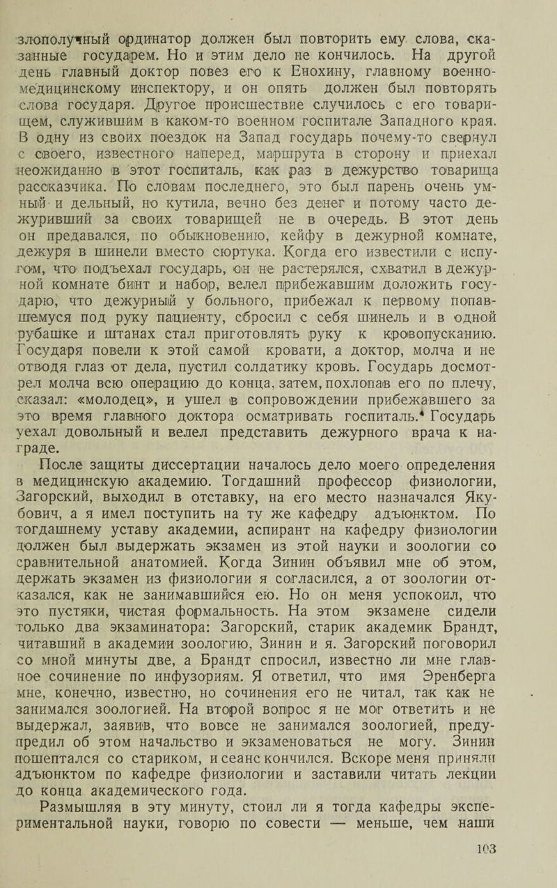 злополучный ординатор должен был повторить ему слова, ска¬ занные государем. Но и этим дело не кончилось. На другой день главный доктор повез его к Енохину, главному военно¬ медицинскому инспектору, и он опять должен был повторять слова государя. Другое происшествие случилось с его товари¬ щем, служившим в каком-то военном госпитале Западного края. В одну из своих поездок на Запад государь почему-то свернул с своего, известного наперед, маршрута в сторону и приехал неожиданно ів этот госпиталь, как раз в дежурство товарища рассказчика. По словам последнего, это был парень очень ум¬ ный- и дельный, но кутила, вечно без денег и потому часто де¬ журивший за своих товарищей не в очередь. В этот день он предавался, по обыкновению, кейфу в дежурной комнате, дежуря в шинели вместо сюртука. Когда его известили с испу¬ гом, что1 подъехал государь, он не растерялся, схватил в дежур¬ ной комнате бинт и набор, велел прибежавшим доложить госу¬ дарю, что дежурный у больного, прибежал к первому попав¬ шемуся под руку пациенту, сбросил с себя шинель и в одной рубашке и штанах стал приготовлять руку к кровопусканию. Государя повели к этой самой кровати, а доктор, молча и не отводя глаз от дела, пустил солдатику кровь. Государь досмот¬ рел молча всю операцию до конца, затем, похлопав его по плечу, сказал: «молодец», и ушел н сопровождении прибежавшего за это время главного доктора осматривать госпиталь.4 Государь уехал довольный и велел представить дежурного врача к на¬ граде. После защиты диссертации началось дело моего определения в медицинскую академию. Тогдашний профессор физиологии, Загорский, выходил в отставку, на его место назначался Яку¬ бович, а я имел поступить на ту же кафедру адъюнктом. По тогдашнему уставу академии, аспирант на кафедру физиологии должен был выдержать экзамен из этой науки и зоологии со сравнительной анатомией. Когда Зинин объявил мне об этом, держать экзамен из физиологии я согласился, а от зоологии от¬ казался, как не занимавшийся ею. Но он меня успокоил, что это пустяки, чистая формальность. На этом экзамене сидели только два экзаминатора: Загорский, старик академик Брандт, читавший в академии зоологию, Зинин и я. Загорский поговорил со мной минуты две, а Брандт спросил, известно ли мне глав¬ ное сочинение по инфузориям. Я ответил, что имя Эренберга мне, конечно, известно, но сочинения его не читал, так как не занимался зоологией. На второй вопрос я не мог ответить и не выдержал, заявив, что вовсе не занимался зоологией, преду¬ предил об этом начальство и экзаменоваться не могу. Зинин пошептался со стариком, и сеанс кончился. Вскоре меня приняли адъюнктом по кафедре физиологии и заставили читать лекции до конца академического года. Размышляя в эту минуту, стоил ли я тогда кафедры экспе¬ риментальной науки, говорю по совести — меньше, чем наши юз