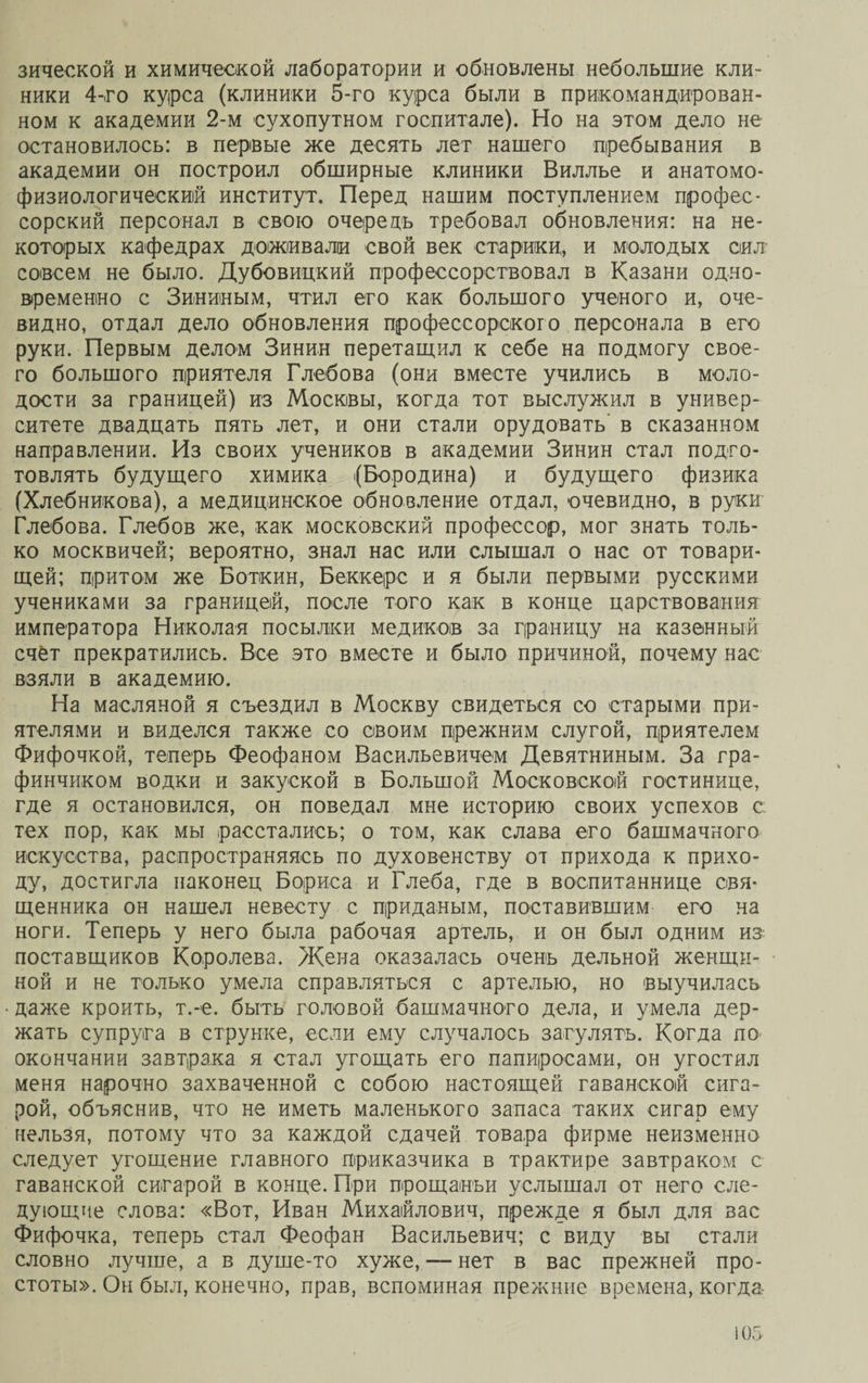 зической и химической лаборатории и обновлены небольшие кли- ники 4-го курса (клиники 5-го курса были в прикомандирован- ном к академии 2-м сухопутном госпитале). Но на этом дело не остановилось: в первые же десять лет нашего пребывания в академии он построил обширные клиники Виллье и анатомо- физиологический институт. Перед нашим поступлением профес¬ сорский персонал в свою очередь требовал обновления: на не¬ которых кафедрах доживали свой век старики, и молодых сил совсем не было. Дубовицкий профессорствовал в Казани одно¬ временно с Зининым, чтил его как большого ученого и, оче¬ видно, отдал дело обновления профессорского персонала в его руки. Первым делом Зинин перетащил к себе на подмогу свое¬ го большого приятеля Глебова (они вместе учились в моло¬ дости за границей) из Москвы, когда тот выслужил в универ¬ ситете двадцать пять лет, и они стали орудовать’ в сказанном направлении. Из своих учеников в академии Зинин стал подго¬ товлять будущего химика (Бородина) и будущего физика (Хлебникова), а медицинское обновление отдал, очевидно, в руки Глебова. Глебов же, как московский профессор, мог знать толь¬ ко москвичей; вероятно, знал нас или слышал о нас от товари¬ щей; притом же Боткин, Беккере и я были первыми русскими учениками за границей, после того как в конце царствования императора Николая посылки медиков за границу на казенный счёт прекратились. Все это вместе и было причиной, почему нас взяли в академию. На масляной я съездил в Москву свидеться со старыми при¬ ятелями и виделся также со своим прежним слугой, приятелем Фифочкой, теперь Феофаном Васильевичем Девяткиным. За гра¬ финчиком водки и закуской в Большой Московской гостинице, где я остановился, он поведал мне историю своих успехов с тех пор, как мы расстались; о том, как слава его башмачного искусства, распространяясь по духовенству от прихода к прихо¬ ду, достигла наконец Бориса и Глеба, где в воспитаннице свя¬ щенника он нашел невесту с приданым, поставившим его на ноги. Теперь у него была рабочая артель, и он был одним из поставщиков Королева. Жена оказалась очень дельной женщи¬ ной и не только умела справляться с артелью, но выучилась даже кроить, т.-е. быть головой башмачного дела, и умела дер¬ жать супруга в струнке, если ему случалось загулять. Когда по окончании завтрака я стал угощать его папиросами, он угостил меня нарочно захваченной с собою настоящей гаванской сига¬ рой, объяснив, что не иметь маленького запаса таких сигар ему нельзя, потому что за каждой сдачей товара фирме неизменно следует угощение главного приказчика в трактире завтраком с гаванской сигарой в конце. При прощаньи услышал от него сле¬ дующие слова: «Вот, Иван Михайлович, прежде я был для вас Фифочка, теперь стал Феофан Васильевич; с виду вы стали словно лучше, а в душе-то хуже, — нет в вас прежней про¬ стоты». Он был, конечно, прав, вспоминая прежние времена, когда