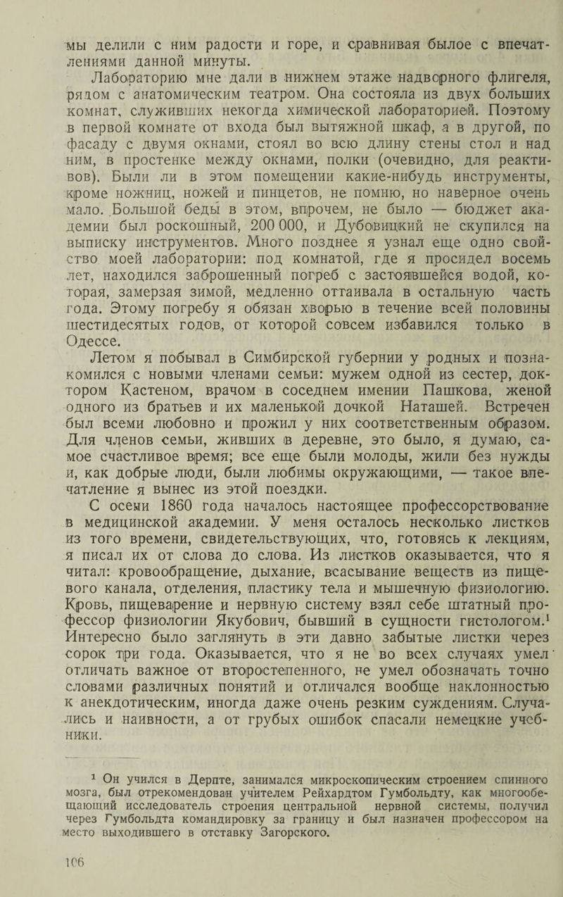 мы делили с ним радости и горе, и сравнивая былое с впечат¬ лениями данной минуты. Лабораторию мне дали в нижнем этаже надверного флигеля, рядом с анатомическим театром. Она состояла из двух больших комнат, служивших некогда химической лабораторией. Поэтому в первой комнате от входа был вытяжной шкаф, а в другой, по фасаду с двумя окнами, стоял во всю длину стены стол и над ним, в простенке между окнами, полки (очевидно, для реакти¬ вов). Были ли в этом помещении какие-нибудь инструменты, кроме ножниц, ножей и пинцетов, не помню, но наверное очень мало. Большой беды в этом, впрочем, не было — бюджет ака¬ демии был роскошный, 200 000, и Дубовицкий не скупился на выписку инструментов. Много позднее я узнал еще одно свой¬ ство моей лаборатории: под комнатой, где я просидел восемь лет, находился заброшенный погреб с застоявшейся водой, ко¬ торая, замерзая зимой, медленно оттаивала в остальную часть года. Этому погребу я обязан хворью в течение всей половины шестидесятых годов, от которой совсем избавился только в Одессе. Летом я побывал в Симбирской губернии у родных и позна¬ комился с новыми членами семьи: мужем одной из сестер, док¬ тором Кастеном, врачом в соседнем имении Пашкова, женой одного из братьев и их маленькой дочкой Наташей. Встречен был всеми любовно и прожил у них соответственным образом. Для членов семьи, живших в деревне, это было, я думаю, са¬ мое счастливое время; все еще были молоды, жили без нужды и, как добрые люди, были любимы окружающими, — такое впе¬ чатление я вынес из этой поездки. С осени 1860 года началось настоящее профеесорствование в медицинской академии. У меня осталось несколько листков из того времени, свидетельствующих, что, готовясь к лекциям, я писал их от слова до слова. Из листков оказывается, что я читал: кровообращение, дыхание, всасывание веществ из пище¬ вого канала, отделения, пластику тела и мышечную физиологию. Кровь, пищеварение и нервную систему взял себе штатный про¬ фессор физиологии Якубович, бывший в сущности гистологом.1 Интересно было заглянуть в эти давно забытые листки через сорок три года. Оказывается, что я не во всех случаях умел' отличать важное от второстепенного, не умел обозначать точно словами различных понятий и отличался вообще наклонностью к анекдотическим, иногда даже очень резким суждениям. Случа¬ лись и наивности, а от грубых ошибок спасали немецкие учеб¬ ники. 1 Он учился в Дерпте, занимался микроскопическим строением спинного мозга, был отрекомендован учителем Рейхардтом Гумбольдту, как многообе¬ щающий исследователь строения центральной нервной системы, получил через Гумбольдта командировку за границу и был назначен профессором на место выходившего в отставку Загорского.