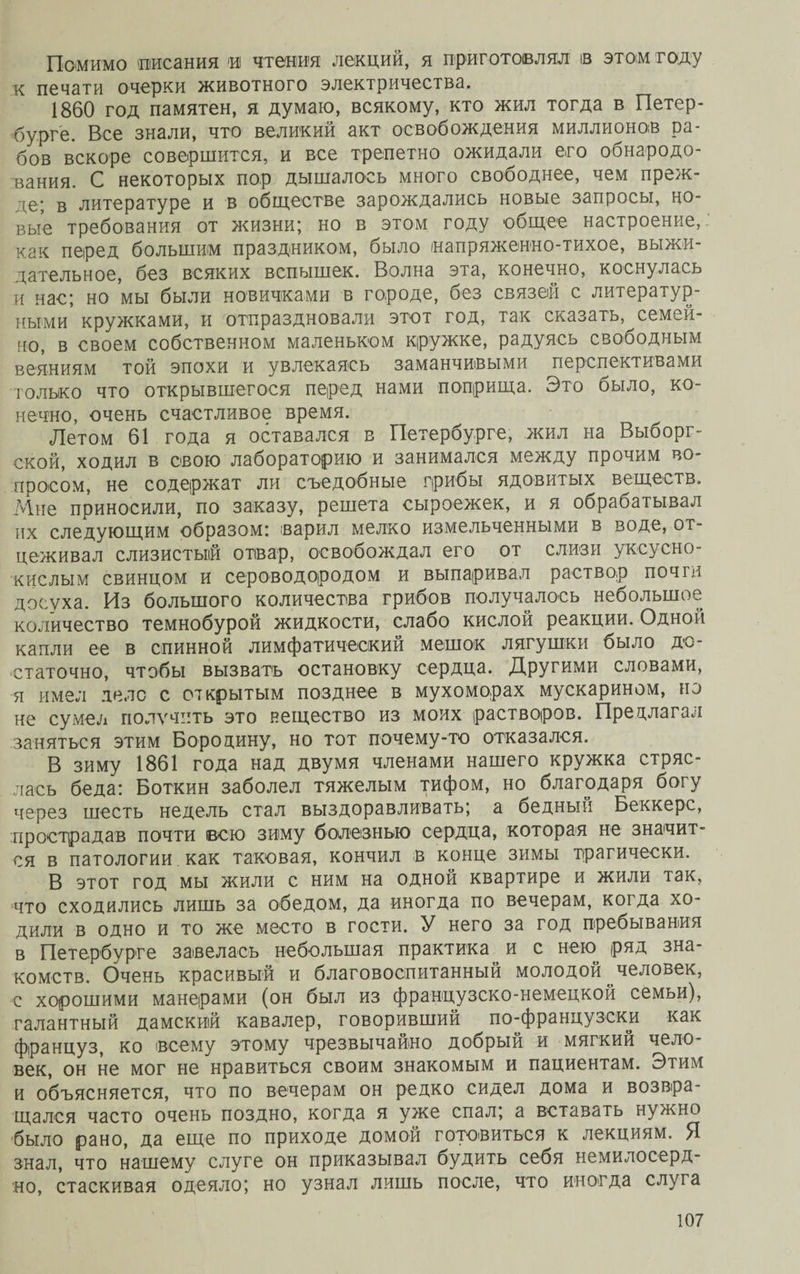 Помимо писания и чтения лекций, я приготовлял ів этом году к печати очерки животного электричества. 1860 год памятен, я думаю, всякому, кто жил тогда в Петер¬ бурге. Все знали, что великий акт освобождения миллионов ра¬ бов вскоре совершится, и все трепетно ожидали его обнародо¬ вания. С некоторых пор дышалось много свободнее, чем преж- -те- з литературе и в обществе зарождались новые запросы, но¬ вые требования от жизни; но в этом году общее настроение, как перед большим праздником, было напряженно-тихое, выжи¬ дательное, без всяких вспышек. Волна эта, конечно, коснулась и нас; но мы были новичками в городе, без связей с литератур¬ ными кружками, и отпраздновали этот год, так сказать, семей- но, в своем собственном маленьком кружке, радуясь свободным веяниям той эпохи и увлекаясь заманчивыми перспективами только что открывшегося перед нами поприща. Это было, ко¬ нечно, очень счастливое время. Летом 61 года я оставался в Петербурге, жил на Выборг¬ ской, ходил в свою лабораторию и занимался между прочим во¬ просом, не содержат ли съедобные грибы ядовитых веществ. Мне приносили, по заказу, решета сыроежек, и я обрабатывал их следующим образом: варил мелко измельченными в воде, от¬ цеживал слизистый отвар, освобождал его от слизи уксусно¬ кислым свинцом и сероводородом и выпаривал раствор почти досуха. Из большого количества грибов получалось небольшое количество темнобурой жидкости, слабо кислой реакции. Одной капли ее в спинной лимфатический мешок лягушки было до¬ статочно, чтобы вызвать остановку сердца. Другими словами, я имел деле с открытым позднее в мухоморах мускарином, но не сумел получить это вещество из моих растворов. Предлагал заняться этим Бородину, но тот почему-то отказался. В зиму 1861 года над двумя членами нашего кружка стряс¬ лась беда: Боткин заболел тяжелым тифом, но благодаря богу через шесть недель стал выздоравливать; а бедный Беккере, прострадав почти всю зиму болезнью сердца, которая не значит¬ ся в патологии как таковая, кончил в конце зимы трагически. В этот год мы жили с ним на одной квартире и жили так, что сходились лишь за обедом, да иногда по вечерам, когда хо¬ дили в одно и то же место в гости. У него за год пребывания в Петербурге завелась небольшая практика и с нею ряд зна¬ комств. Очень красивый и благовоспитанный молодой человек, с хорошими манерами (он был из французско-немецкой семьи), галантный дамский кавалер, говоривший по-французски как француз, ко всему этому чрезвычайно добрый и мягкий чело¬ век, он не мог не нравиться своим знакомым и пациентам. Этим и объясняется, что по вечерам он редко сидел дома и возвра¬ щался часто очень поздно, когда я уже спал; а вставать нужно было рано, да еще по приходе домой готовиться к лекциям. Я знал, что нашему слуге он приказывал будить себя немилосерд¬ но, стаскивая одеяло; но узнал лишь после, что иногда слуга