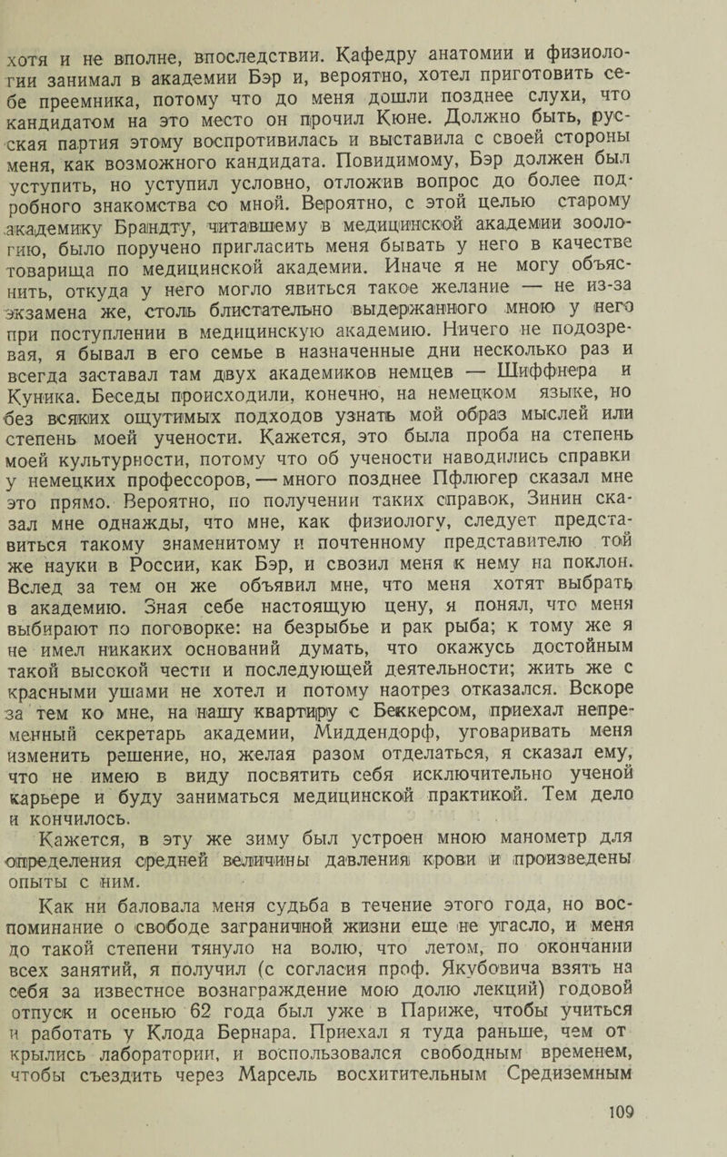 хотя и не вполне, впоследствии. Кафедру анатомии и физиоло¬ гии занимал в академии Бэр и, вероятно, хотел приготовить се¬ бе преемника, потому что до меня дошли позднее слухи, что кандидатом на это место он прочил Кюне. Должно быть, рус¬ ская партия этому воспротивилась и выставила с своей стороны меня, как возможного кандидата. Повидимому, Бэр должен был уступить, но уступил условно, отложив вопрос до более под* робного знакомства со мной. Вероятно, с этой целью старому академику Брандту, читавшему в медицинской академии зооло¬ гию, было поручено пригласить меня бывать у него в качестве товарища по медицинской академии. Иначе я не могу объяс¬ нить, откуда у него могло явиться такое желание — не из-за экзамена же, столъ блистательно выдержанного мною у него при поступлении в медицинскую академию. Ничего не подозре¬ вая, я бывал в его семье в назначенные дни несколько раз и всегда заставал там двух академиков немцев — Шиффнера и Куника. Беседы происходили, конечно, на немецком языке, но без всяких ощутимых подходов узнать мой образ мыслей или степень моей учености. Кажется, это была проба на степень моей культурности, потому что об учености наводились справки у немецких профессоров, —- много позднее Пфлюгер сказал мне это прямо. Вероятно, по получении таких справок, Зинин ска¬ зал мне однажды, что мне, как физиологу, следует предста¬ виться такому знаменитому и почтенному представителю той же науки в России, как Бэр, и свозил меня к нему на поклон. Вслед за тем он же объявил мне, что меня хотят выбрать в академию. Зная себе настоящую цену, я понял, что меня выбирают по поговорке: на безрыбье и рак рыба; к тому же я не имел никаких оснований думать, что окажусь достойным такой высокой чести и последующей деятельности; жить же с красными ушами не хотел и потому наотрез отказался. Вскоре за тем ко мне, на нашу квартиру с Беккерсом, приехал непре¬ менный секретарь академии, Миддендорф, уговаривать меня изменить решение, но, желая разом отделаться, я сказал ему, что не имею в виду посвятить себя исключительно ученой карьере и буду заниматься медицинской практикой. Тем дело и кончилось. Кажется, в эту же зиму был устроен мною манометр для определения средней величины давления крови и произведены опыты с ним. Как ни баловала меня судьба в течение этого года, но вос¬ поминание о свободе заграничной жизни еще не угасло, и меня до такой степени тянуло на волю, что летом, по окончании всех занятий, я получил (с согласия проф. Якубовича взять на себя за известнее вознаграждение мою долю лекций) годовой отпуск и осенью 62 года был уже в Париже, чтобы учиться и работать у Клода Бернара. Приехал я туда раньше, чем от крылись лаборатории, и воспользовался свободным временем, чтобы съездить через Марсель восхитительным Средиземным