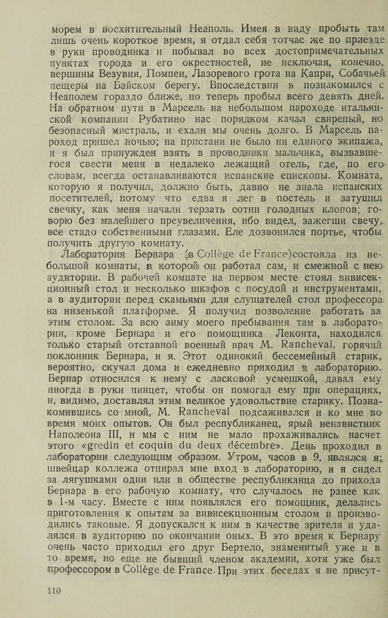 морем в восхитительный Неаполь. Имея в виду пробыть там лишь очень короткое время, я отдал себя тотчас же по приезде в руки проводника и побывал во всех достопримечательных пунктах города и его окрестностей, не исключая, конечно, вершины Везувия, Помпеи, Лазоревого грота на Капри, Собачьей пещеры на Байском берегу. Впоследствии я познакомился с Неаполем гораздо ближе, но теперь пробыл всего девять дней. На обратном пути в Марсель на небольшом пароходе итальян¬ ской компании Рубатино нас порядком качал свирепый, но безопасный мистраль, и ехали мы очень долго. В Марсель па¬ роход пришел ночью; на пристани не было ни единого экипажа, и я был принужден взять в проводники мальчика, вызвавше¬ гося свести меня в недалеко лежащий отель, где, по его- словам, всегда останавливаются испанские епископы. Комната, которую я получил, должно быть, давно не знала испанских посетителей, потому что едва я лег в постель и затушил свечку, как меня начали терзать сотни голодных клопов; го¬ ворю без малейшего преувеличения, ибо видел, зажегши свечу, все стадо собственными глазами. Еле дозвонился портье, чтобы получить другую комнату. Лаборатория Бернара (в СоІІ еде бе Рг а псе) состояла из не¬ большой комнаты, в которой он работал сам, и смежной с нею аудитории. В рабочей комнате на первом месте стоял вивисек¬ ционный стол и несколько шкафов с посудой и инструментами, а в аудитории перед скамьями для слушателей стол профессора на низенькой платформе. Я получил позволение работать за этим столом. За всю зиму моего пребывания там в лаборато¬ рии, кроме Бернара и его помощника Леконта, находился только старый отставной военный врач М. КапсЬеѵаІ, горячий поклонник Бернара, и я. Этот одинокий бессемейный старик, вероятно, скучал дома и ежедневно приходил в лабораторию. Бернар относился к нему с ласковой усмешкой, давал ему иногда в руки пинцет, чтобы он помогал ему при операциях, и, видимо, доставлял этим великое удовольствие старику. Позна¬ комившись со мной, М. ВапсЬеѵаІ подсаживался и ко мне во время моих опытов. Он был республиканец, ярый ненавистник Наполеона III, и мы с ним не мало прохаживались насчет этого «^гесііп еі сояиіп сіи сіеих бёсетЬге». День проходил в лаборатории следующим образом. Утром, часов в 9, являлся я;, швейцар коллежа отпирал мне вход в лабораторию, и я сидел за лягушками один или в обществе республиканца до прихода Бернара в его рабочую комнату, что случалось не ранее как в 1-м часу. Вместе с ним появлялся его помощник, делались приготовления к опытам за вивисекционным столом и произво¬ дились таковые. Я допускался к ним в качестве зрителя и уда¬ лялся в аудиторию по окончании оных. В это время к Бернару очень часто приходил его друг Вертело, знаменитый уже и в то время, но еще не бывший членом академии, хотя уже был профессором в Соііё^е сіе Ргапсе. При этих беседах я не присут-