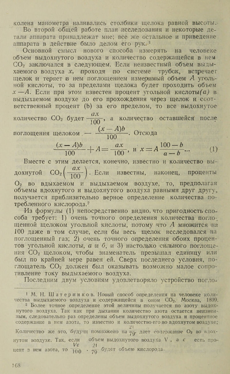 колена манометра наливались столбики щелока равной высоты. Во второй общей работе план исследования и некоторые де¬ тали аппарата принадлежат мне; все же остальное и приведение аппарата в действие было .делом его рук. 1 Основной смысл нового способа измерять на человеке объем выдохнутого воздуха и количество содержащейся в нем С02 заключался в следующем. Если неизвестный объем выды¬ хаемого воздуха х, проходя по системе трубок, встречает щелок іи теряет в нем поглощением измеримый объем А уголь¬ ной кислоты, то за пределами щелока будет проходить объем л*—А. Если при этом известен процент угольной кислотыв выдыхаемом воздухе до его прохождения через щелок и соот¬ ветственный процент (Ь) за его пределом, то все выдохнутое ах количество С02 будет —> а количество оставшейся после _ААЬ поглощения щелоком — ——77^.-. Отсюда (х — А)Ь , . ах Что +л = Т«Г- И х — А т — ь а-Ь - Вместе с этим делается, конечно, известно и количество вы- / ах \ дохнутой С02 ( -уо0-) • Если известны, наконец, проценты 02 во вдыхаемом и выдыхаемом воздухе, то, предполагая объемы вдохнутого и выдохнутого воздуха равными друг другу „ получается приблизительно верное определение количества по¬ треб леінн ого кислорода.2 •Из формулы (1) непосредственно видно, что пригодность спо¬ соба требует: 1) очень точного определения количества погло¬ щенной щелоком угольной кислоты, потому что' А множится та 100 даже в том случае, если бы весь щелок исследовался на поглощенный газ; 2) очень точного определения обоих процен¬ тов угольной кислоты', а и б, и 3) настолько сильного поглоще¬ ния С02 щелоком, чтобы знаменатель превышал единицу или был по крайней мере равен ей. Сверх последнего условия, по- глощатель С02 должен был оказывать возможно малое сопро¬ тивление току выдыхаемого воздуха. Последним двум условиям удовлетворяло устройство погло- 1 М. Н. Шатер ни ко в. Новый способ определения на человеке коли¬ чества выдыхаемого воздуха и содержащейся в оном С02. Москва, 1899. 2 Более точное определение этой величины получается по азоту выдох¬ нутого воздуха. Так как при дыхании количество азота остается неизмен¬ ным, следовательно раз определены объем выдохнутого воздуха и процентное содержание в нем азота, то известно и количество его во вдохнутом воздухе; 21 Количество же это,, будучи помножено на уд, дает содержание 02 во вдох¬ нутом воздухе. Так, если Ѵс цент в нем азота, то у™ объем выдохнутого воздуха V , а с уд будет объем* кислорода. есть про-