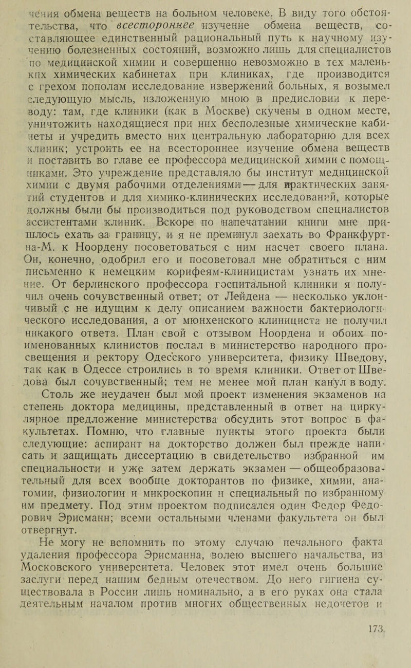 чеиия обмена веществ на больном человеке. В виду того обстоя¬ тельства, что всестороннее изучение обмена веществ, со¬ ставляющее единственный рациональный путъ к научному изу¬ чению болезненных состояний, возможно лишь для специалистов по медицинской химии и совершенно невозможно в тех малень¬ ких химических кабинетах при клиниках, где производится с грехом пополам исследование извержений больных, я возымел следующую мысль, изложенную мною ів предисловии к пере¬ воду: там, где клиники (как в Москве) скучены в одном месте, уничтожить находящиеся при них бесполезные химические каби¬ неты и учредить вместо них центральную лабораторию для всех клиник; устроить ее на всестороннее изучение обмена веществ и поставить во главе ее профессора медицинской химии с помощ¬ никами. Это учреждение представляло бы институт медицинской химии с двумя рабочими отделениями—для практических замя¬ тий студентов и для химико-клинических исследований, которые должны были бы производиться под руководством специалистов ассистентами клиник. Вскоре по інапечатании книги мне при¬ шлось ехать ѳа> границу;, и я не преминул заехать во Франкфурт- на-М. к Ноордену посоветоваться с ним насчет своего плана. Он, конечно, одобрил его и посоветовал мне обратиться с ним письменно к немецким корифеям-клиницистам узнать их мне¬ ние. От берлинского профессора госпитальной клиники я полу¬ чил очень сочувственный ответ; от Лейдена — несколько уклон¬ чивый с не идущим к делу описанием важности бактериологи¬ ческого исследования, а от мюнхенского клинициста не получил никакого ответа. План свой с отзывом Ноордена и обоих по¬ именованных клинистов послал в министерство народного про¬ свещения и ректору Одесского университета, физику Шведову, так как в Одессе строились в то время клиники. Ответ от Шве¬ дова был сочувственный; тем не менее мой план канул в воду. Столь же неудачен был мой проект изменения экзаменов на степень доктора медицины, представленный в ответ на цирку¬ лярное предложение министерства обсудить этот вопрос в фа¬ культетах. Помню, что главные пункты этого проекта были следующие: аспирант на докторство должен был прежде напи¬ сать и защищать диссертацию в свидетельство избранной им специальности и ужр затем держать экзамен — общеобразова¬ тельный для всех вообще докторантов по физике, химии, ана¬ томии, физиологии и микроскопии и специальный по избранному им предмету. Под этим проектом подписался один Федор Федо¬ рович Эрисманн; всеми остальными членами факультета он был отвергнут. Не могу не вспомнить по этому случаю печального факта удаления профессора Эрисманна, волею высшего начальства, из Московского университета. Человек этот имел очень большие заслуги перед нашим беаным отечеством. До него гигиена су¬ ществовала в России лишь номинально, а в его руках она стала деятельным началом против многих общественных недочетов и