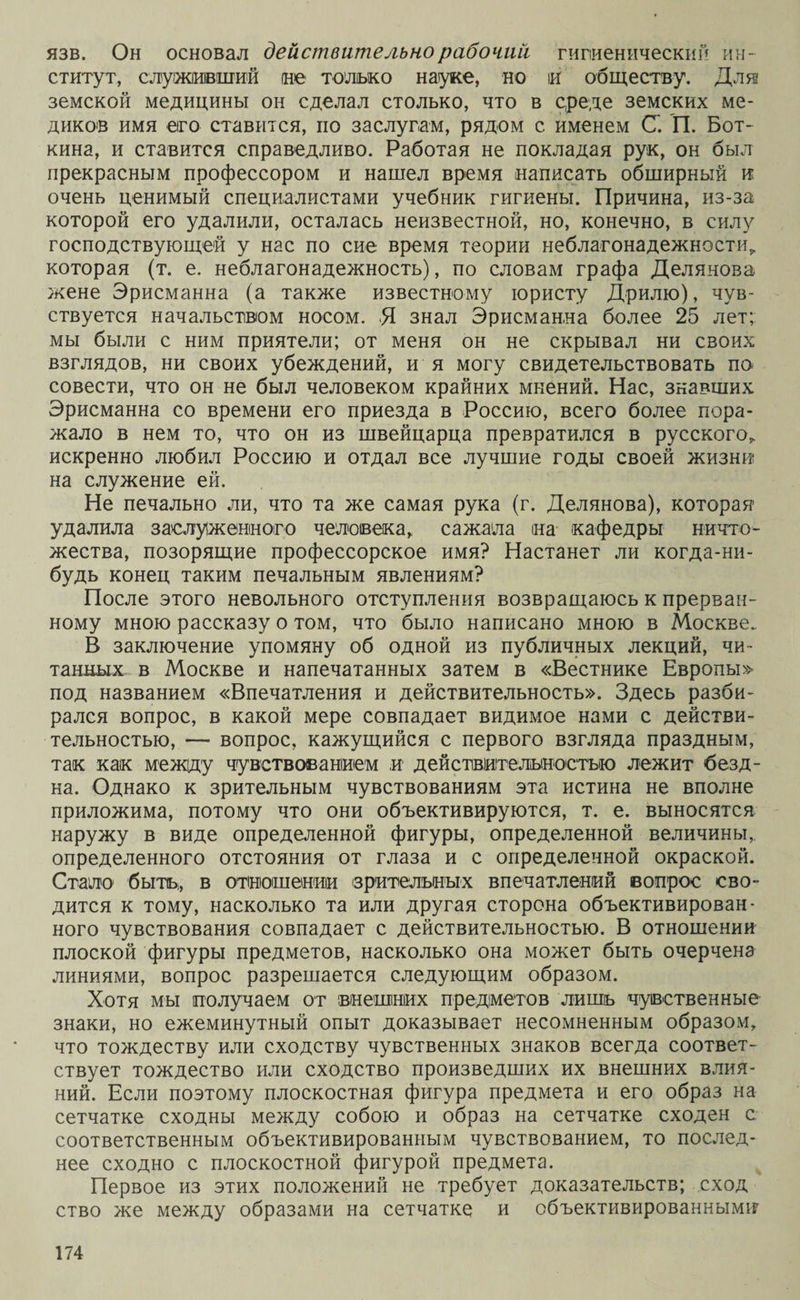 язв. Он основал действительно рабочий гигиенический ин¬ ститут, служивший не только науке, но іи обществу. Для земской медицины он сделал столько, что в среде земских ме¬ диков имя его ставится, по заслугам, рядом с именем С. П. Бот¬ кина, и ставится справедливо. Работая не покладая рук, он был прекрасным профессором и нашел время написать обширный и очень ценимый специалистами учебник гигиены. Причина, из-за которой его удалили, осталась неизвестной, но, конечно, в силу господствующей у нас по сие время теории неблагонадежности^ которая (т. е. неблагонадежность), по словам графа Делянова жене Эрисманна (а также известному юристу Дрилю), чув¬ ствуется начальством носом. Я знал Эрисманна более 25 лет; мы были с ним приятели; от меня он не скрывал ни своих взглядов, ни своих убеждений, и я могу свидетельствовать по совести, что он не был человеком крайних мнений. Нас, знавших Эрисманна со времени его приезда в Россию, всего более пора¬ жало в нем то, что он из швейцарца превратился в русского,, искренно любил Россию и отдал все лучшие годы своей жизни на служение ей. Не печально ли, что та же самая рука (г. Делянова), которая удалила заслуженного человека,, сажала на кафедры ничто¬ жества, позорящие профессорское имя? Настанет ли когда-ни¬ будь конец таким печальным явлениям? После этого невольного отступления возвращаюсь к прерван¬ ному мною рассказу о том, что было написано мною в Москве. В заключение упомяну об одной из публичных лекций, чи¬ танных в Москве и напечатанных затем в «Вестнике Европы» под названием «Впечатления и действительность». Здесь разби¬ рался вопрос, в какой мере совпадает видимое нами с действи¬ тельностью, — вопрос, кажущийся с первого взгляда праздным, так как между чувствованием и действительностью лежит безд¬ на. Однако к зрительным чувствованиям эта истина не вполне приложима, потому что они объективируются, т. е. выносятся наружу в виде определенной фигуры, определенной величины, определенного отстояния от глаза и с определенной окраской. Стало быть, в отношении зрительных впечатлений вопрос сво¬ дится к тому, насколько та или другая сторона объективирован¬ ного чувствования совпадает с действительностью. В отношении плоской фигуры предметов, насколько она может быть очерчена линиями, вопрос разрешается следующим образом. Хотя мы получаем от внешних предметов лишь чувственные знаки, но ежеминутный опыт доказывает несомненным образом, что тождеству или сходству чувственных знаков всегда соответ¬ ствует тождество или сходство произведших их внешних влия¬ ний. Если поэтому плоскостная фигура предмета и его образ на сетчатке сходны между собою и образ на сетчатке сходен с соответственным объективированным чувствованием, то послед¬ нее сходно с плоскостной фигурой предмета. Первое из этих положений не требует доказательств; сход ство же между образами на сетчатке и объективированными