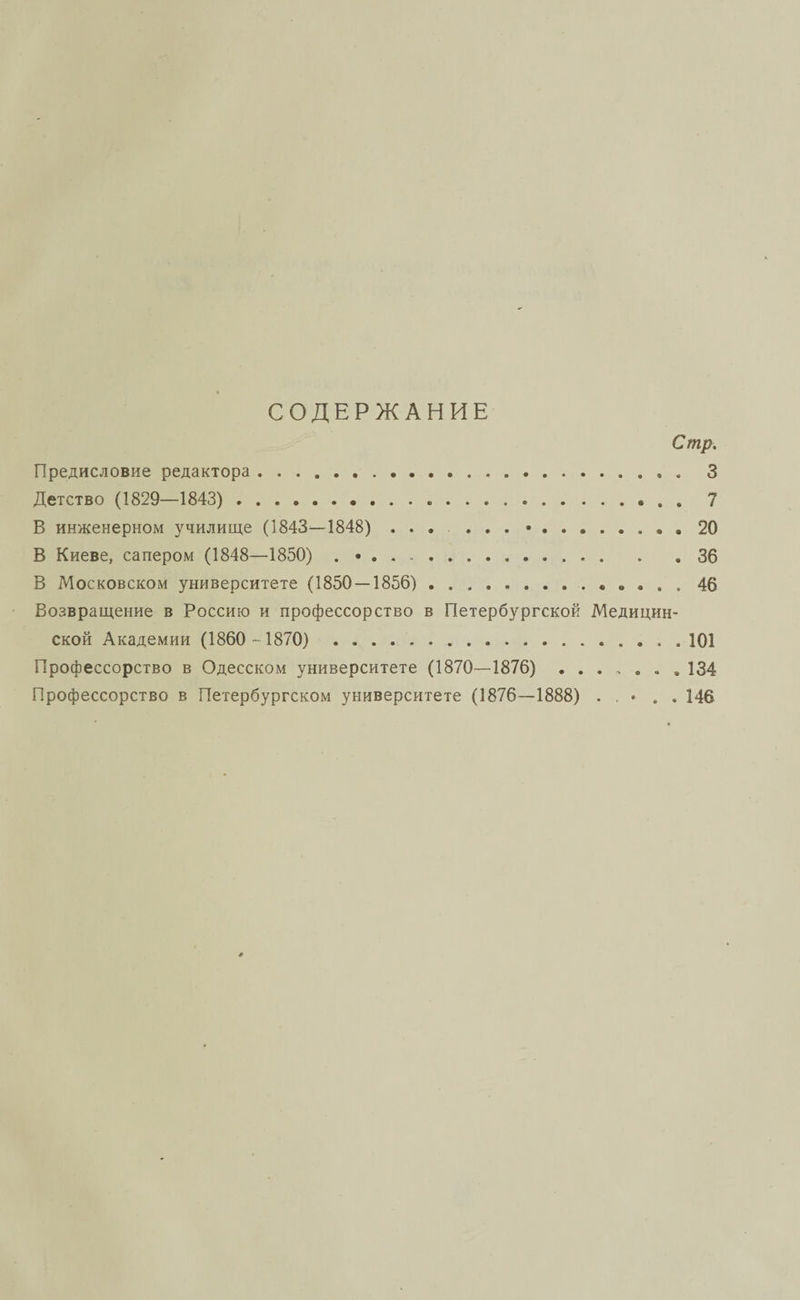 СОДЕРЖАНИЕ Стр, Предисловие редактора. 3 Детство (1829—1843) ...* . » 7 В инженерном училище (1843—1848) ... ... •.. 20 В Киеве, сапером (1848—1850) . 36 В Московском университете (1850 — 1856).«, в . . . 46 Возвращение в Россию и профессорство в Петербургской Медицин¬ ской Академии (1860 -1870) . 101 Профессорство в Одесском университете (1870—1876) ....... 134 Профессорство в Петербургском университете (1876—1888) • . . 146
