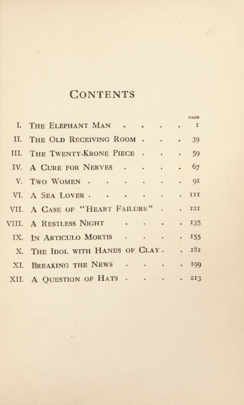 Contents I. The Elephant Man $ ♦ PAGE I II. The Old Receiving Room * • . 39 III. The Twenty-Krone Piece • * • 59 IV. A Cure for Nerves • • . 6 7 V. Two Women . » * . 91 VI. A Sea Lover . • * . in VII. A Case of “Heart Failure” . . 121 VIII. A Restless Night « • - 135 IX. In Articulo Mortis *f • • 155 X. The Idol with Hands of Clay . . 181 XI. Breaking the News • * . 199 XII. A Question of Hats . « 9 • 213