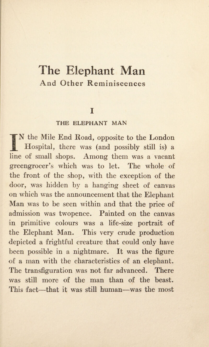 And Other Reminiscences I THE ELEPHANT MAN IN the Mile End Xioad, opposite to the London Hospital, there was (and possibly still is) a line of small shops. Among them was a vacant greengrocer’s which was to let. The whole of the front of the shop, with the exception of the door, was hidden by a hanging sheet of canvas on which was the announcement that the Elephant Man was to be seen within and that the price of admission was twopence. Painted on the canvas in primitive colours was a life-size portrait of the Elephant Man. This very crude production depicted a frightful creature that could only have been possible in a nightmare. It was the figure of a man with the characteristics of an elephant. The transfiguration was not far advanced. There was still more of the man than of the beast. This fact—that it was still human—was the most